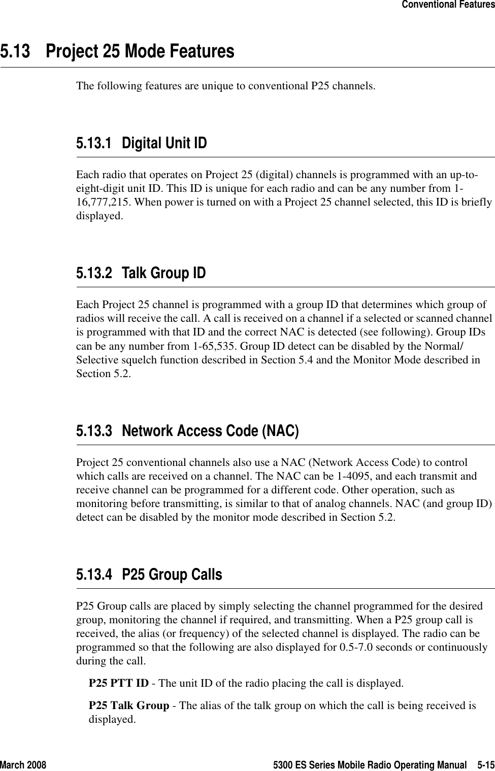 March 2008 5300 ES Series Mobile Radio Operating Manual 5-15Conventional Features5.13 Project 25 Mode FeaturesThe following features are unique to conventional P25 channels.5.13.1 Digital Unit IDEach radio that operates on Project 25 (digital) channels is programmed with an up-to-eight-digit unit ID. This ID is unique for each radio and can be any number from 1-16,777,215. When power is turned on with a Project 25 channel selected, this ID is briefly displayed.5.13.2 Talk Group IDEach Project 25 channel is programmed with a group ID that determines which group of radios will receive the call. A call is received on a channel if a selected or scanned channel is programmed with that ID and the correct NAC is detected (see following). Group IDs can be any number from 1-65,535. Group ID detect can be disabled by the Normal/Selective squelch function described in Section 5.4 and the Monitor Mode described in Section 5.2.5.13.3 Network Access Code (NAC)Project 25 conventional channels also use a NAC (Network Access Code) to control which calls are received on a channel. The NAC can be 1-4095, and each transmit and receive channel can be programmed for a different code. Other operation, such as monitoring before transmitting, is similar to that of analog channels. NAC (and group ID) detect can be disabled by the monitor mode described in Section 5.2.5.13.4 P25 Group CallsP25 Group calls are placed by simply selecting the channel programmed for the desired group, monitoring the channel if required, and transmitting. When a P25 group call is received, the alias (or frequency) of the selected channel is displayed. The radio can be programmed so that the following are also displayed for 0.5-7.0 seconds or continuously during the call.P25 PTT ID - The unit ID of the radio placing the call is displayed.P25 Talk Group - The alias of the talk group on which the call is being received is displayed.