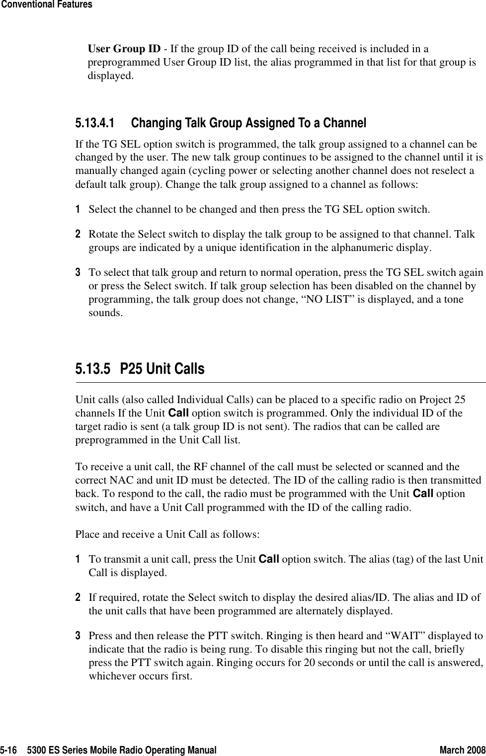 5-16 5300 ES Series Mobile Radio Operating Manual March 2008Conventional FeaturesUser Group ID - If the group ID of the call being received is included in a preprogrammed User Group ID list, the alias programmed in that list for that group is displayed.5.13.4.1 Changing Talk Group Assigned To a ChannelIf the TG SEL option switch is programmed, the talk group assigned to a channel can be changed by the user. The new talk group continues to be assigned to the channel until it is manually changed again (cycling power or selecting another channel does not reselect a default talk group). Change the talk group assigned to a channel as follows:1Select the channel to be changed and then press the TG SEL option switch.2Rotate the Select switch to display the talk group to be assigned to that channel. Talk groups are indicated by a unique identification in the alphanumeric display.3To select that talk group and return to normal operation, press the TG SEL switch again or press the Select switch. If talk group selection has been disabled on the channel by programming, the talk group does not change, “NO LIST” is displayed, and a tone sounds.5.13.5 P25 Unit CallsUnit calls (also called Individual Calls) can be placed to a specific radio on Project 25 channels If the Unit Call option switch is programmed. Only the individual ID of the target radio is sent (a talk group ID is not sent). The radios that can be called are preprogrammed in the Unit Call list.To receive a unit call, the RF channel of the call must be selected or scanned and the correct NAC and unit ID must be detected. The ID of the calling radio is then transmitted back. To respond to the call, the radio must be programmed with the Unit Call option switch, and have a Unit Call programmed with the ID of the calling radio.Place and receive a Unit Call as follows:1To transmit a unit call, press the Unit Call option switch. The alias (tag) of the last Unit Call is displayed.2If required, rotate the Select switch to display the desired alias/ID. The alias and ID of the unit calls that have been programmed are alternately displayed.3Press and then release the PTT switch. Ringing is then heard and “WAIT” displayed to indicate that the radio is being rung. To disable this ringing but not the call, briefly press the PTT switch again. Ringing occurs for 20 seconds or until the call is answered, whichever occurs first.