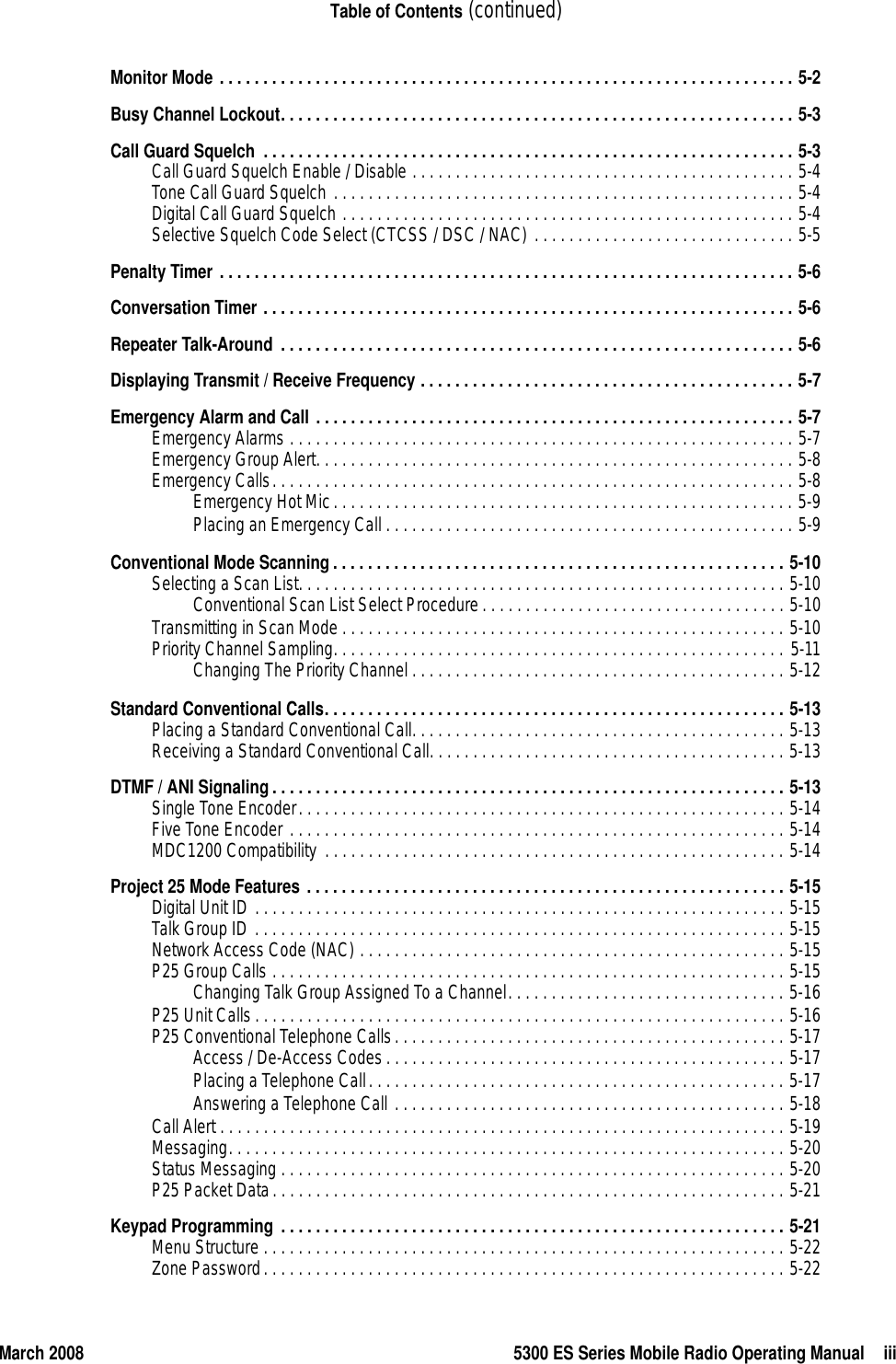 March 2008 5300 ES Series Mobile Radio Operating Manual iiiTable of Contents (continued)Monitor Mode . . . . . . . . . . . . . . . . . . . . . . . . . . . . . . . . . . . . . . . . . . . . . . . . . . . . . . . . . . . . . . . . . . 5-2Busy Channel Lockout. . . . . . . . . . . . . . . . . . . . . . . . . . . . . . . . . . . . . . . . . . . . . . . . . . . . . . . . . . . 5-3Call Guard Squelch  . . . . . . . . . . . . . . . . . . . . . . . . . . . . . . . . . . . . . . . . . . . . . . . . . . . . . . . . . . . . . 5-3Call Guard Squelch Enable / Disable . . . . . . . . . . . . . . . . . . . . . . . . . . . . . . . . . . . . . . . . . . . . 5-4Tone Call Guard Squelch . . . . . . . . . . . . . . . . . . . . . . . . . . . . . . . . . . . . . . . . . . . . . . . . . . . . . 5-4Digital Call Guard Squelch . . . . . . . . . . . . . . . . . . . . . . . . . . . . . . . . . . . . . . . . . . . . . . . . . . . . 5-4Selective Squelch Code Select (CTCSS / DSC / NAC) . . . . . . . . . . . . . . . . . . . . . . . . . . . . . . 5-5Penalty Timer . . . . . . . . . . . . . . . . . . . . . . . . . . . . . . . . . . . . . . . . . . . . . . . . . . . . . . . . . . . . . . . . . . 5-6Conversation Timer . . . . . . . . . . . . . . . . . . . . . . . . . . . . . . . . . . . . . . . . . . . . . . . . . . . . . . . . . . . . . 5-6Repeater Talk-Around . . . . . . . . . . . . . . . . . . . . . . . . . . . . . . . . . . . . . . . . . . . . . . . . . . . . . . . . . . . 5-6Displaying Transmit / Receive Frequency . . . . . . . . . . . . . . . . . . . . . . . . . . . . . . . . . . . . . . . . . . . 5-7Emergency Alarm and Call . . . . . . . . . . . . . . . . . . . . . . . . . . . . . . . . . . . . . . . . . . . . . . . . . . . . . . . 5-7Emergency Alarms . . . . . . . . . . . . . . . . . . . . . . . . . . . . . . . . . . . . . . . . . . . . . . . . . . . . . . . . . . 5-7Emergency Group Alert. . . . . . . . . . . . . . . . . . . . . . . . . . . . . . . . . . . . . . . . . . . . . . . . . . . . . . . 5-8Emergency Calls. . . . . . . . . . . . . . . . . . . . . . . . . . . . . . . . . . . . . . . . . . . . . . . . . . . . . . . . . . . . 5-8Emergency Hot Mic. . . . . . . . . . . . . . . . . . . . . . . . . . . . . . . . . . . . . . . . . . . . . . . . . . . . . 5-9Placing an Emergency Call . . . . . . . . . . . . . . . . . . . . . . . . . . . . . . . . . . . . . . . . . . . . . . . 5-9Conventional Mode Scanning. . . . . . . . . . . . . . . . . . . . . . . . . . . . . . . . . . . . . . . . . . . . . . . . . . . . 5-10Selecting a Scan List. . . . . . . . . . . . . . . . . . . . . . . . . . . . . . . . . . . . . . . . . . . . . . . . . . . . . . . . 5-10Conventional Scan List Select Procedure . . . . . . . . . . . . . . . . . . . . . . . . . . . . . . . . . . . 5-10Transmitting in Scan Mode . . . . . . . . . . . . . . . . . . . . . . . . . . . . . . . . . . . . . . . . . . . . . . . . . . . 5-10Priority Channel Sampling. . . . . . . . . . . . . . . . . . . . . . . . . . . . . . . . . . . . . . . . . . . . . . . . . . . . 5-11Changing The Priority Channel . . . . . . . . . . . . . . . . . . . . . . . . . . . . . . . . . . . . . . . . . . . 5-12Standard Conventional Calls. . . . . . . . . . . . . . . . . . . . . . . . . . . . . . . . . . . . . . . . . . . . . . . . . . . . . 5-13Placing a Standard Conventional Call. . . . . . . . . . . . . . . . . . . . . . . . . . . . . . . . . . . . . . . . . . . 5-13Receiving a Standard Conventional Call. . . . . . . . . . . . . . . . . . . . . . . . . . . . . . . . . . . . . . . . . 5-13DTMF / ANI Signaling. . . . . . . . . . . . . . . . . . . . . . . . . . . . . . . . . . . . . . . . . . . . . . . . . . . . . . . . . . . 5-13Single Tone Encoder. . . . . . . . . . . . . . . . . . . . . . . . . . . . . . . . . . . . . . . . . . . . . . . . . . . . . . . . 5-14Five Tone Encoder . . . . . . . . . . . . . . . . . . . . . . . . . . . . . . . . . . . . . . . . . . . . . . . . . . . . . . . . . 5-14MDC1200 Compatibility  . . . . . . . . . . . . . . . . . . . . . . . . . . . . . . . . . . . . . . . . . . . . . . . . . . . . . 5-14Project 25 Mode Features . . . . . . . . . . . . . . . . . . . . . . . . . . . . . . . . . . . . . . . . . . . . . . . . . . . . . . . 5-15Digital Unit ID . . . . . . . . . . . . . . . . . . . . . . . . . . . . . . . . . . . . . . . . . . . . . . . . . . . . . . . . . . . . . 5-15Talk Group ID . . . . . . . . . . . . . . . . . . . . . . . . . . . . . . . . . . . . . . . . . . . . . . . . . . . . . . . . . . . . . 5-15Network Access Code (NAC) . . . . . . . . . . . . . . . . . . . . . . . . . . . . . . . . . . . . . . . . . . . . . . . . . 5-15P25 Group Calls . . . . . . . . . . . . . . . . . . . . . . . . . . . . . . . . . . . . . . . . . . . . . . . . . . . . . . . . . . . 5-15Changing Talk Group Assigned To a Channel. . . . . . . . . . . . . . . . . . . . . . . . . . . . . . . . 5-16P25 Unit Calls . . . . . . . . . . . . . . . . . . . . . . . . . . . . . . . . . . . . . . . . . . . . . . . . . . . . . . . . . . . . . 5-16P25 Conventional Telephone Calls. . . . . . . . . . . . . . . . . . . . . . . . . . . . . . . . . . . . . . . . . . . . . 5-17Access / De-Access Codes. . . . . . . . . . . . . . . . . . . . . . . . . . . . . . . . . . . . . . . . . . . . . . 5-17Placing a Telephone Call. . . . . . . . . . . . . . . . . . . . . . . . . . . . . . . . . . . . . . . . . . . . . . . . 5-17Answering a Telephone Call . . . . . . . . . . . . . . . . . . . . . . . . . . . . . . . . . . . . . . . . . . . . . 5-18Call Alert . . . . . . . . . . . . . . . . . . . . . . . . . . . . . . . . . . . . . . . . . . . . . . . . . . . . . . . . . . . . . . . . . 5-19Messaging. . . . . . . . . . . . . . . . . . . . . . . . . . . . . . . . . . . . . . . . . . . . . . . . . . . . . . . . . . . . . . . . 5-20Status Messaging . . . . . . . . . . . . . . . . . . . . . . . . . . . . . . . . . . . . . . . . . . . . . . . . . . . . . . . . . . 5-20P25 Packet Data. . . . . . . . . . . . . . . . . . . . . . . . . . . . . . . . . . . . . . . . . . . . . . . . . . . . . . . . . . . 5-21Keypad Programming . . . . . . . . . . . . . . . . . . . . . . . . . . . . . . . . . . . . . . . . . . . . . . . . . . . . . . . . . . 5-21Menu Structure . . . . . . . . . . . . . . . . . . . . . . . . . . . . . . . . . . . . . . . . . . . . . . . . . . . . . . . . . . . . 5-22Zone Password. . . . . . . . . . . . . . . . . . . . . . . . . . . . . . . . . . . . . . . . . . . . . . . . . . . . . . . . . . . . 5-22