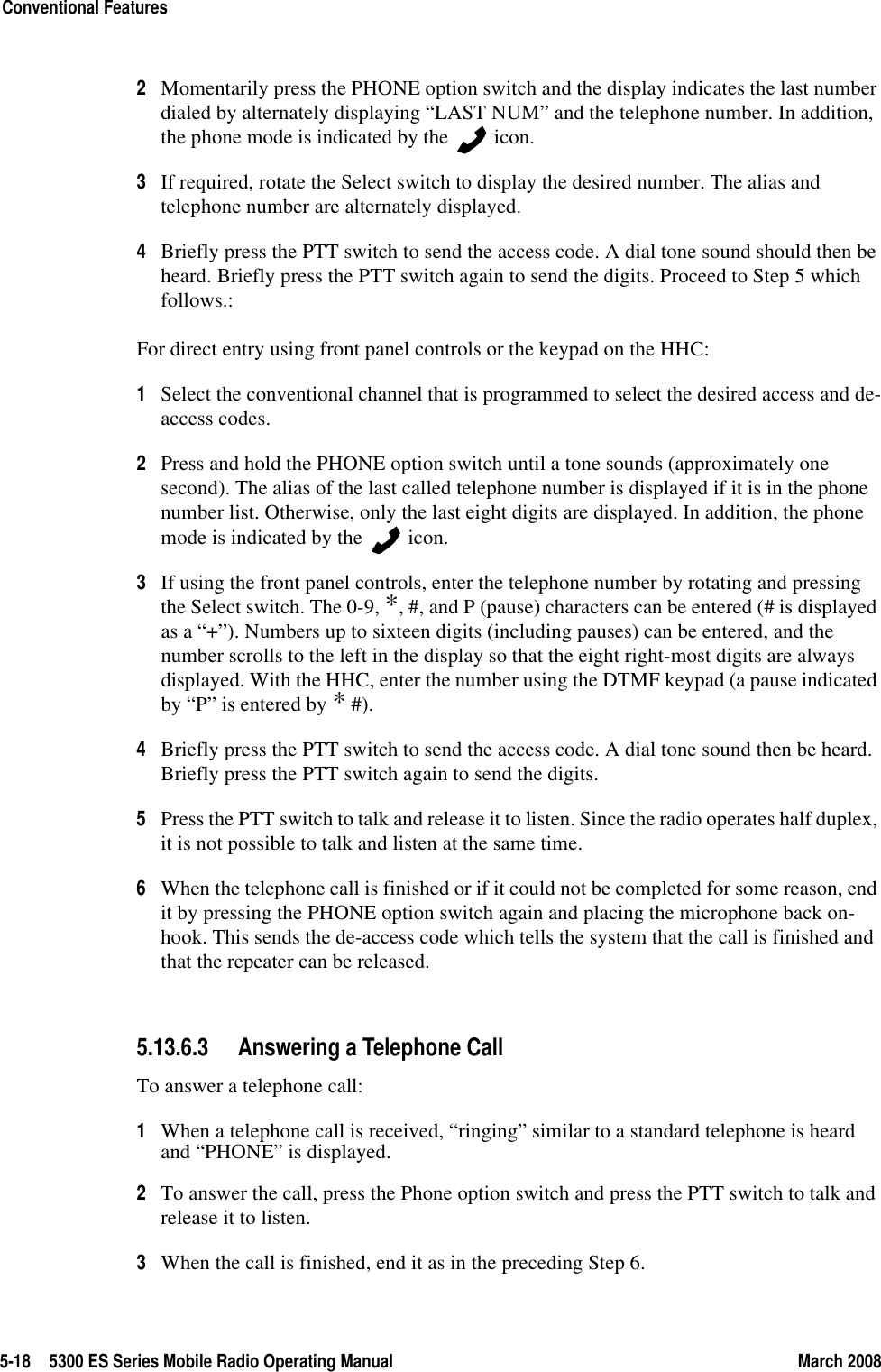 5-18 5300 ES Series Mobile Radio Operating Manual March 2008Conventional Features2Momentarily press the PHONE option switch and the display indicates the last number dialed by alternately displaying “LAST NUM” and the telephone number. In addition, the phone mode is indicated by the   icon.3If required, rotate the Select switch to display the desired number. The alias and telephone number are alternately displayed.4Briefly press the PTT switch to send the access code. A dial tone sound should then be heard. Briefly press the PTT switch again to send the digits. Proceed to Step 5 which follows.:For direct entry using front panel controls or the keypad on the HHC:1Select the conventional channel that is programmed to select the desired access and de-access codes.2Press and hold the PHONE option switch until a tone sounds (approximately one second). The alias of the last called telephone number is displayed if it is in the phone number list. Otherwise, only the last eight digits are displayed. In addition, the phone mode is indicated by the   icon.3If using the front panel controls, enter the telephone number by rotating and pressing the Select switch. The 0-9, *, #, and P (pause) characters can be entered (# is displayed as a “+”). Numbers up to sixteen digits (including pauses) can be entered, and the number scrolls to the left in the display so that the eight right-most digits are always displayed. With the HHC, enter the number using the DTMF keypad (a pause indicated by “P” is entered by * #).4Briefly press the PTT switch to send the access code. A dial tone sound then be heard. Briefly press the PTT switch again to send the digits.5Press the PTT switch to talk and release it to listen. Since the radio operates half duplex, it is not possible to talk and listen at the same time.6When the telephone call is finished or if it could not be completed for some reason, end it by pressing the PHONE option switch again and placing the microphone back on-hook. This sends the de-access code which tells the system that the call is finished and that the repeater can be released.5.13.6.3 Answering a Telephone CallTo answer a telephone call:1When a telephone call is received, “ringing” similar to a standard telephone is heard and “PHONE” is displayed.2To answer the call, press the Phone option switch and press the PTT switch to talk and release it to listen.3When the call is finished, end it as in the preceding Step 6.