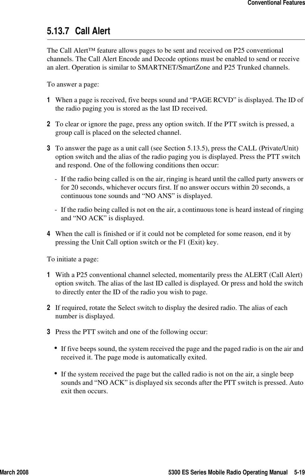 March 2008 5300 ES Series Mobile Radio Operating Manual 5-19Conventional Features5.13.7 Call AlertThe Call Alert™ feature allows pages to be sent and received on P25 conventional channels. The Call Alert Encode and Decode options must be enabled to send or receive an alert. Operation is similar to SMARTNET/SmartZone and P25 Trunked channels.To answer a page:1When a page is received, five beeps sound and “PAGE RCVD” is displayed. The ID of the radio paging you is stored as the last ID received.2To clear or ignore the page, press any option switch. If the PTT switch is pressed, a group call is placed on the selected channel.3To answer the page as a unit call (see Section 5.13.5), press the CALL (Private/Unit) option switch and the alias of the radio paging you is displayed. Press the PTT switch and respond. One of the following conditions then occur:- If the radio being called is on the air, ringing is heard until the called party answers or for 20 seconds, whichever occurs first. If no answer occurs within 20 seconds, a continuous tone sounds and “NO ANS” is displayed.- If the radio being called is not on the air, a continuous tone is heard instead of ringing and “NO ACK” is displayed.4When the call is finished or if it could not be completed for some reason, end it by pressing the Unit Call option switch or the F1 (Exit) key.To initiate a page:1With a P25 conventional channel selected, momentarily press the ALERT (Call Alert) option switch. The alias of the last ID called is displayed. Or press and hold the switch to directly enter the ID of the radio you wish to page.2If required, rotate the Select switch to display the desired radio. The alias of each number is displayed.3Press the PTT switch and one of the following occur:•If five beeps sound, the system received the page and the paged radio is on the air and received it. The page mode is automatically exited.•If the system received the page but the called radio is not on the air, a single beep sounds and “NO ACK” is displayed six seconds after the PTT switch is pressed. Auto exit then occurs.