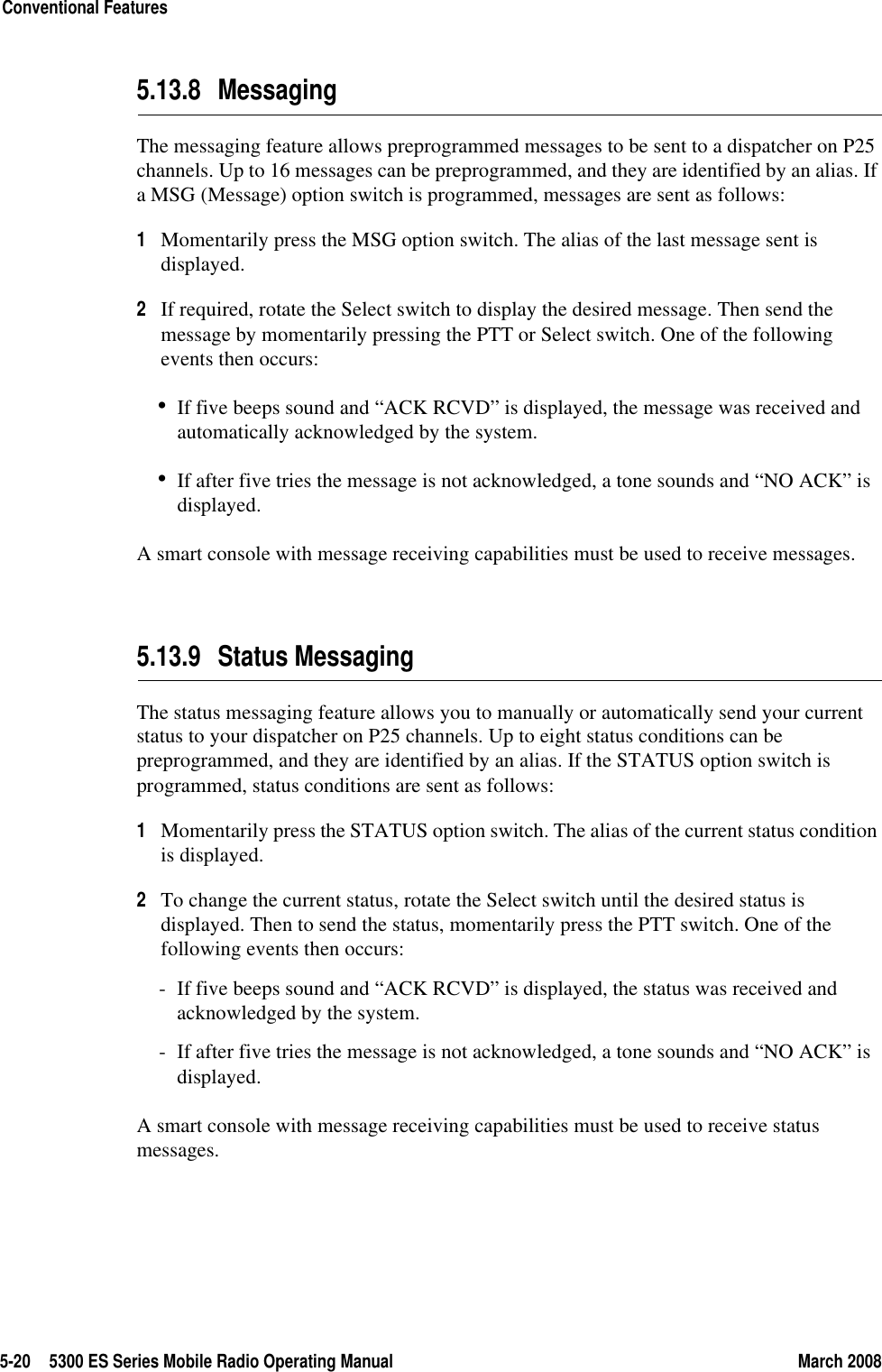 5-20 5300 ES Series Mobile Radio Operating Manual March 2008Conventional Features5.13.8 MessagingThe messaging feature allows preprogrammed messages to be sent to a dispatcher on P25 channels. Up to 16 messages can be preprogrammed, and they are identified by an alias. If a MSG (Message) option switch is programmed, messages are sent as follows:1Momentarily press the MSG option switch. The alias of the last message sent is displayed.2If required, rotate the Select switch to display the desired message. Then send the message by momentarily pressing the PTT or Select switch. One of the following events then occurs:•If five beeps sound and “ACK RCVD” is displayed, the message was received and automatically acknowledged by the system.•If after five tries the message is not acknowledged, a tone sounds and “NO ACK” is displayed.A smart console with message receiving capabilities must be used to receive messages.5.13.9 Status MessagingThe status messaging feature allows you to manually or automatically send your current status to your dispatcher on P25 channels. Up to eight status conditions can be preprogrammed, and they are identified by an alias. If the STATUS option switch is programmed, status conditions are sent as follows:1Momentarily press the STATUS option switch. The alias of the current status condition is displayed.2To change the current status, rotate the Select switch until the desired status is displayed. Then to send the status, momentarily press the PTT switch. One of the following events then occurs:- If five beeps sound and “ACK RCVD” is displayed, the status was received and acknowledged by the system.- If after five tries the message is not acknowledged, a tone sounds and “NO ACK” is displayed.A smart console with message receiving capabilities must be used to receive status messages.