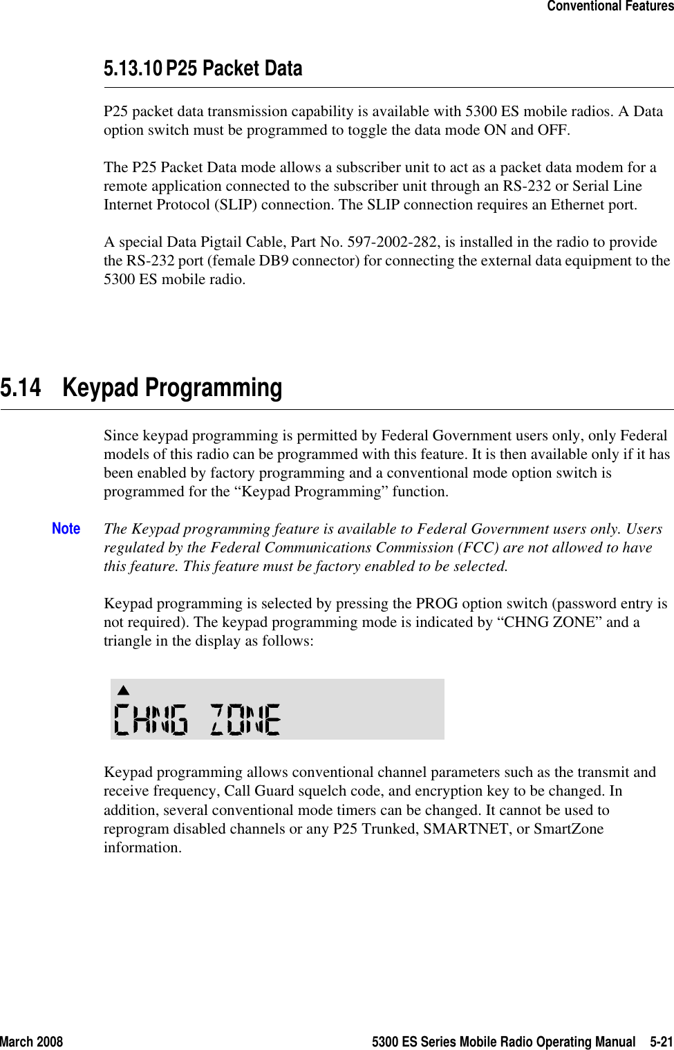 March 2008 5300 ES Series Mobile Radio Operating Manual 5-21Conventional Features5.13.10P25 Packet DataP25 packet data transmission capability is available with 5300 ES mobile radios. A Data option switch must be programmed to toggle the data mode ON and OFF.The P25 Packet Data mode allows a subscriber unit to act as a packet data modem for a remote application connected to the subscriber unit through an RS-232 or Serial Line Internet Protocol (SLIP) connection. The SLIP connection requires an Ethernet port.A special Data Pigtail Cable, Part No. 597-2002-282, is installed in the radio to provide the RS-232 port (female DB9 connector) for connecting the external data equipment to the 5300 ES mobile radio.5.14 Keypad ProgrammingSince keypad programming is permitted by Federal Government users only, only Federal models of this radio can be programmed with this feature. It is then available only if it has been enabled by factory programming and a conventional mode option switch is programmed for the “Keypad Programming” function.Note The Keypad programming feature is available to Federal Government users only. Users regulated by the Federal Communications Commission (FCC) are not allowed to have this feature. This feature must be factory enabled to be selected.Keypad programming is selected by pressing the PROG option switch (password entry is not required). The keypad programming mode is indicated by “CHNG ZONE” and a triangle in the display as follows:Keypad programming allows conventional channel parameters such as the transmit and receive frequency, Call Guard squelch code, and encryption key to be changed. In addition, several conventional mode timers can be changed. It cannot be used to reprogram disabled channels or any P25 Trunked, SMARTNET, or SmartZone information.