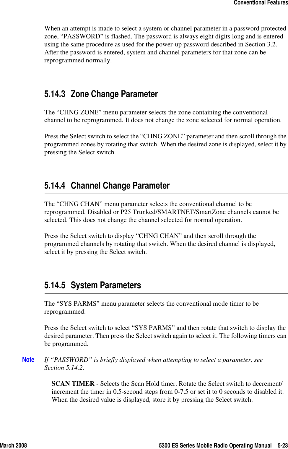 March 2008 5300 ES Series Mobile Radio Operating Manual 5-23Conventional FeaturesWhen an attempt is made to select a system or channel parameter in a password protected zone, “PASSWORD” is flashed. The password is always eight digits long and is entered using the same procedure as used for the power-up password described in Section 3.2. After the password is entered, system and channel parameters for that zone can be reprogrammed normally.5.14.3 Zone Change ParameterThe “CHNG ZONE” menu parameter selects the zone containing the conventional channel to be reprogrammed. It does not change the zone selected for normal operation.Press the Select switch to select the “CHNG ZONE” parameter and then scroll through the programmed zones by rotating that switch. When the desired zone is displayed, select it by pressing the Select switch.5.14.4 Channel Change ParameterThe “CHNG CHAN” menu parameter selects the conventional channel to be reprogrammed. Disabled or P25 Trunked/SMARTNET/SmartZone channels cannot be selected. This does not change the channel selected for normal operation.Press the Select switch to display “CHNG CHAN” and then scroll through the programmed channels by rotating that switch. When the desired channel is displayed, select it by pressing the Select switch.5.14.5 System ParametersThe “SYS PARMS” menu parameter selects the conventional mode timer to be reprogrammed.Press the Select switch to select “SYS PARMS” and then rotate that switch to display the desired parameter. Then press the Select switch again to select it. The following timers can be programmed.Note If “PASSWORD” is briefly displayed when attempting to select a parameter, see Section 5.14.2.SCAN TIMER - Selects the Scan Hold timer. Rotate the Select switch to decrement/increment the timer in 0.5-second steps from 0-7.5 or set it to 0 seconds to disabled it. When the desired value is displayed, store it by pressing the Select switch.