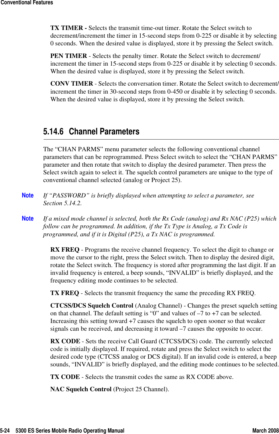 5-24 5300 ES Series Mobile Radio Operating Manual March 2008Conventional FeaturesTX TIMER - Selects the transmit time-out timer. Rotate the Select switch to decrement/increment the timer in 15-second steps from 0-225 or disable it by selecting 0 seconds. When the desired value is displayed, store it by pressing the Select switch.PEN TIMER - Selects the penalty timer. Rotate the Select switch to decrement/increment the timer in 15-second steps from 0-225 or disable it by selecting 0 seconds. When the desired value is displayed, store it by pressing the Select switch.CONV TIMER - Selects the conversation timer. Rotate the Select switch to decrement/increment the timer in 30-second steps from 0-450 or disable it by selecting 0 seconds. When the desired value is displayed, store it by pressing the Select switch.5.14.6 Channel ParametersThe “CHAN PARMS” menu parameter selects the following conventional channel parameters that can be reprogrammed. Press Select switch to select the “CHAN PARMS” parameter and then rotate that switch to display the desired parameter. Then press the Select switch again to select it. The squelch control parameters are unique to the type of conventional channel selected (analog or Project 25).Note If “PASSWORD” is briefly displayed when attempting to select a parameter, see Section 5.14.2.Note If a mixed mode channel is selected, both the Rx Code (analog) and Rx NAC (P25) which follow can be programmed. In addition, if the Tx Type is Analog, a Tx Code is programmed, and if it is Digital (P25), a Tx NAC is programmed.RX FREQ - Programs the receive channel frequency. To select the digit to change or move the cursor to the right, press the Select switch. Then to display the desired digit, rotate the Select switch. The frequency is stored after programming the last digit. If an invalid frequency is entered, a beep sounds, “INVALID” is briefly displayed, and the frequency editing mode continues to be selected.TX FREQ - Selects the transmit frequency the same the preceding RX FREQ.CTCSS/DCS Squelch Control (Analog Channel) - Changes the preset squelch setting on that channel. The default setting is “0” and values of –7 to +7 can be selected. Increasing this setting toward +7 causes the squelch to open sooner so that weaker signals can be received, and decreasing it toward –7 causes the opposite to occur.RX CODE - Sets the receive Call Guard (CTCSS/DCS) code. The currently selected code is initially displayed. If required, rotate and press the Select switch to select the desired code type (CTCSS analog or DCS digital). If an invalid code is entered, a beep sounds, “INVALID” is briefly displayed, and the editing mode continues to be selected.TX CODE - Selects the transmit codes the same as RX CODE above.NAC Squelch Control (Project 25 Channel).