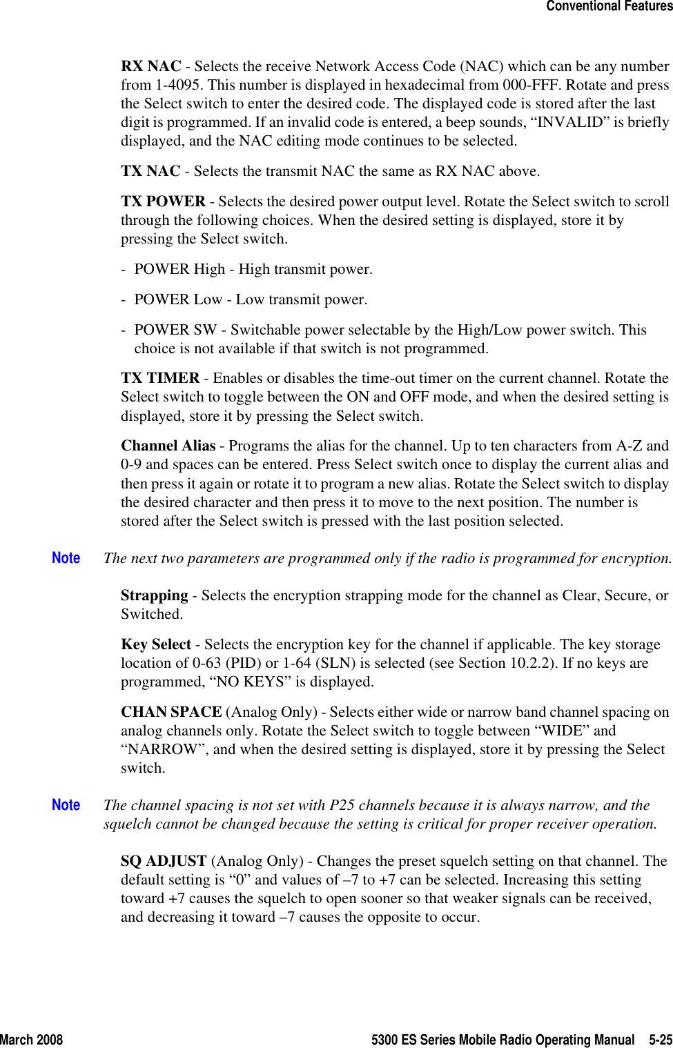 March 2008 5300 ES Series Mobile Radio Operating Manual 5-25Conventional FeaturesRX NAC - Selects the receive Network Access Code (NAC) which can be any number from 1-4095. This number is displayed in hexadecimal from 000-FFF. Rotate and press the Select switch to enter the desired code. The displayed code is stored after the last digit is programmed. If an invalid code is entered, a beep sounds, “INVALID” is briefly displayed, and the NAC editing mode continues to be selected.TX NAC - Selects the transmit NAC the same as RX NAC above.TX POWER - Selects the desired power output level. Rotate the Select switch to scroll through the following choices. When the desired setting is displayed, store it by pressing the Select switch.- POWER High - High transmit power.- POWER Low - Low transmit power.- POWER SW - Switchable power selectable by the High/Low power switch. This choice is not available if that switch is not programmed.TX TIMER - Enables or disables the time-out timer on the current channel. Rotate the Select switch to toggle between the ON and OFF mode, and when the desired setting is displayed, store it by pressing the Select switch.Channel Alias - Programs the alias for the channel. Up to ten characters from A-Z and 0-9 and spaces can be entered. Press Select switch once to display the current alias and then press it again or rotate it to program a new alias. Rotate the Select switch to display the desired character and then press it to move to the next position. The number is stored after the Select switch is pressed with the last position selected.Note The next two parameters are programmed only if the radio is programmed for encryption.Strapping - Selects the encryption strapping mode for the channel as Clear, Secure, or Switched.Key Select - Selects the encryption key for the channel if applicable. The key storage location of 0-63 (PID) or 1-64 (SLN) is selected (see Section 10.2.2). If no keys are programmed, “NO KEYS” is displayed.CHAN SPACE (Analog Only) - Selects either wide or narrow band channel spacing on analog channels only. Rotate the Select switch to toggle between “WIDE” and “NARROW”, and when the desired setting is displayed, store it by pressing the Select switch.Note The channel spacing is not set with P25 channels because it is always narrow, and the squelch cannot be changed because the setting is critical for proper receiver operation.SQ ADJUST (Analog Only) - Changes the preset squelch setting on that channel. The default setting is “0” and values of –7 to +7 can be selected. Increasing this setting toward +7 causes the squelch to open sooner so that weaker signals can be received, and decreasing it toward –7 causes the opposite to occur.