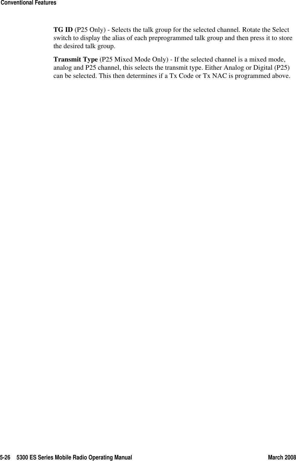 5-26 5300 ES Series Mobile Radio Operating Manual March 2008Conventional FeaturesTG ID (P25 Only) - Selects the talk group for the selected channel. Rotate the Select switch to display the alias of each preprogrammed talk group and then press it to store the desired talk group.Transmit Type (P25 Mixed Mode Only) - If the selected channel is a mixed mode, analog and P25 channel, this selects the transmit type. Either Analog or Digital (P25) can be selected. This then determines if a Tx Code or Tx NAC is programmed above.