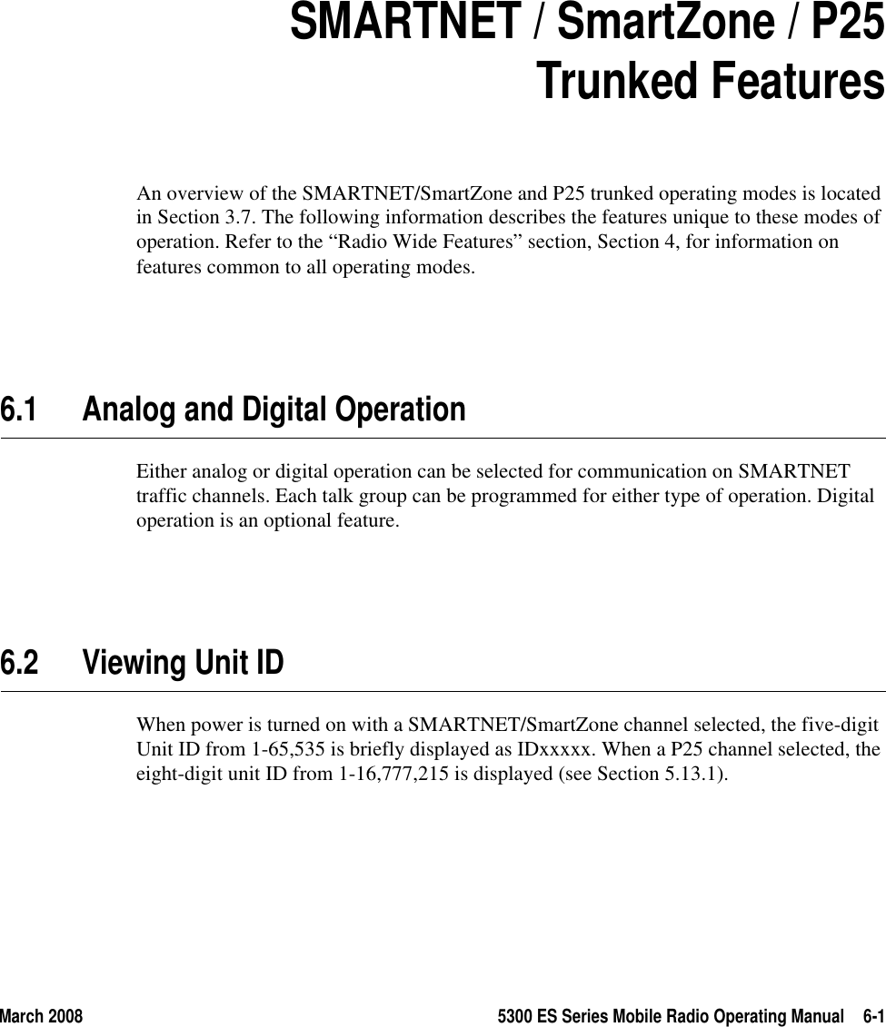 March 2008 5300 ES Series Mobile Radio Operating Manual 6-1SECTION6Section 6SMARTNET / SmartZone / P25Trunked FeaturesAn overview of the SMARTNET/SmartZone and P25 trunked operating modes is located in Section 3.7. The following information describes the features unique to these modes of operation. Refer to the “Radio Wide Features” section, Section 4, for information on features common to all operating modes.6.1 Analog and Digital OperationEither analog or digital operation can be selected for communication on SMARTNET traffic channels. Each talk group can be programmed for either type of operation. Digital operation is an optional feature.6.2 Viewing Unit IDWhen power is turned on with a SMARTNET/SmartZone channel selected, the five-digit Unit ID from 1-65,535 is briefly displayed as IDxxxxx. When a P25 channel selected, the eight-digit unit ID from 1-16,777,215 is displayed (see Section 5.13.1).