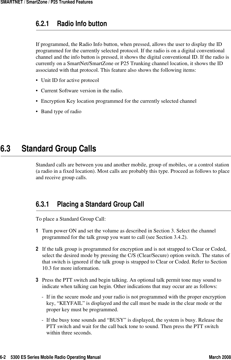 6-2 5300 ES Series Mobile Radio Operating Manual March 2008SMARTNET / SmartZone / P25 Trunked Features6.2.1 Radio Info buttonIf programmed, the Radio Info button, when pressed, allows the user to display the ID programmed for the currently selected protocol. If the radio is on a digital conventional channel and the info button is pressed, it shows the digital conventional ID. If the radio is currently on a SmartNet/SmartZone or P25 Trunking channel location, it shows the ID associated with that protocol. This feature also shows the following items:• Unit ID for active protocol• Current Software version in the radio.• Encryption Key location programmed for the currently selected channel• Band type of radio6.3 Standard Group CallsStandard calls are between you and another mobile, group of mobiles, or a control station (a radio in a fixed location). Most calls are probably this type. Proceed as follows to place and receive group calls.6.3.1 Placing a Standard Group CallTo place a Standard Group Call:1Turn power ON and set the volume as described in Section 3. Select the channel programmed for the talk group you want to call (see Section 3.4.2).2If the talk group is programmed for encryption and is not strapped to Clear or Coded, select the desired mode by pressing the C/S (Clear/Secure) option switch. The status of that switch is ignored if the talk group is strapped to Clear or Coded. Refer to Section 10.3 for more information.3Press the PTT switch and begin talking. An optional talk permit tone may sound to indicate when talking can begin. Other indications that may occur are as follows:- If in the secure mode and your radio is not programmed with the proper encryption key, “KEYFAIL” is displayed and the call must be made in the clear mode or the proper key must be programmed.- If the busy tone sounds and “BUSY” is displayed, the system is busy. Release the PTT switch and wait for the call back tone to sound. Then press the PTT switch within three seconds.