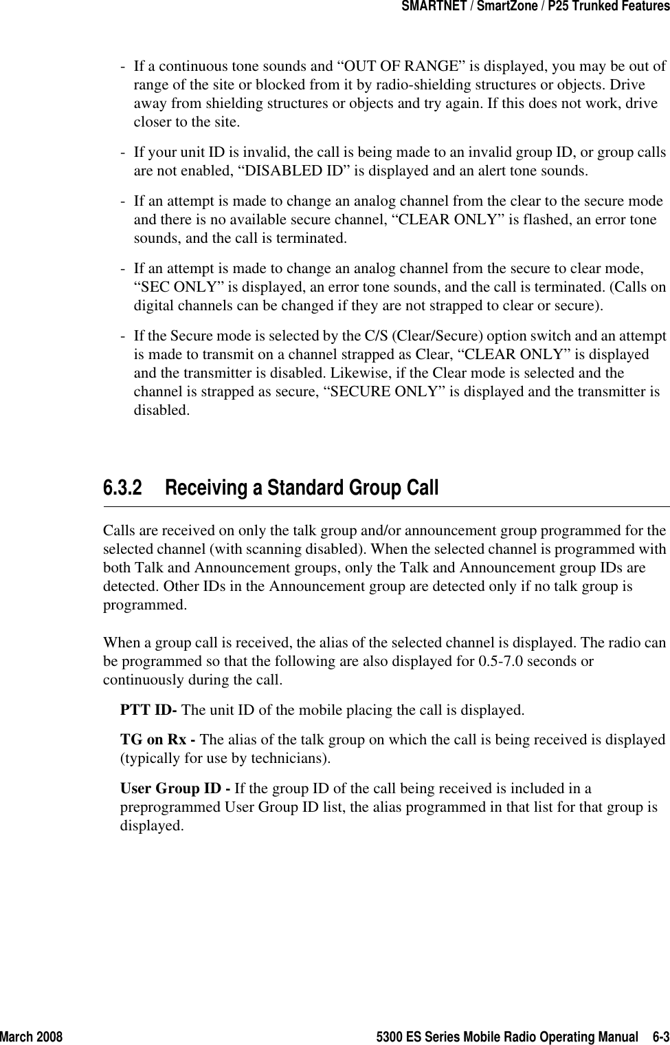 March 2008 5300 ES Series Mobile Radio Operating Manual 6-3SMARTNET / SmartZone / P25 Trunked Features- If a continuous tone sounds and “OUT OF RANGE” is displayed, you may be out of range of the site or blocked from it by radio-shielding structures or objects. Drive away from shielding structures or objects and try again. If this does not work, drive closer to the site.- If your unit ID is invalid, the call is being made to an invalid group ID, or group calls are not enabled, “DISABLED ID” is displayed and an alert tone sounds.- If an attempt is made to change an analog channel from the clear to the secure mode and there is no available secure channel, “CLEAR ONLY” is flashed, an error tone sounds, and the call is terminated.- If an attempt is made to change an analog channel from the secure to clear mode, “SEC ONLY” is displayed, an error tone sounds, and the call is terminated. (Calls on digital channels can be changed if they are not strapped to clear or secure).- If the Secure mode is selected by the C/S (Clear/Secure) option switch and an attempt is made to transmit on a channel strapped as Clear, “CLEAR ONLY” is displayed and the transmitter is disabled. Likewise, if the Clear mode is selected and the channel is strapped as secure, “SECURE ONLY” is displayed and the transmitter is disabled.6.3.2 Receiving a Standard Group CallCalls are received on only the talk group and/or announcement group programmed for the selected channel (with scanning disabled). When the selected channel is programmed with both Talk and Announcement groups, only the Talk and Announcement group IDs are detected. Other IDs in the Announcement group are detected only if no talk group is programmed.When a group call is received, the alias of the selected channel is displayed. The radio can be programmed so that the following are also displayed for 0.5-7.0 seconds or continuously during the call.PTT ID- The unit ID of the mobile placing the call is displayed.TG on Rx - The alias of the talk group on which the call is being received is displayed (typically for use by technicians).User Group ID - If the group ID of the call being received is included in a preprogrammed User Group ID list, the alias programmed in that list for that group is displayed.