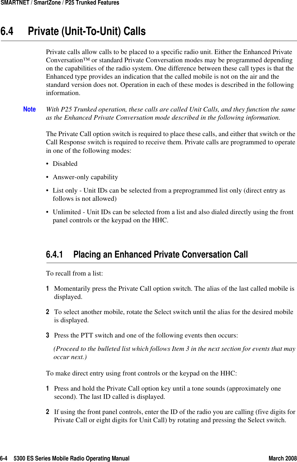 6-4 5300 ES Series Mobile Radio Operating Manual March 2008SMARTNET / SmartZone / P25 Trunked Features6.4 Private (Unit-To-Unit) CallsPrivate calls allow calls to be placed to a specific radio unit. Either the Enhanced Private Conversation™ or standard Private Conversation modes may be programmed depending on the capabilities of the radio system. One difference between these call types is that the Enhanced type provides an indication that the called mobile is not on the air and the standard version does not. Operation in each of these modes is described in the following information.Note With P25 Trunked operation, these calls are called Unit Calls, and they function the same as the Enhanced Private Conversation mode described in the following information.The Private Call option switch is required to place these calls, and either that switch or the Call Response switch is required to receive them. Private calls are programmed to operate in one of the following modes:•Disabled• Answer-only capability• List only - Unit IDs can be selected from a preprogrammed list only (direct entry as follows is not allowed)• Unlimited - Unit IDs can be selected from a list and also dialed directly using the front panel controls or the keypad on the HHC.6.4.1 Placing an Enhanced Private Conversation Call To recall from a list:1Momentarily press the Private Call option switch. The alias of the last called mobile is displayed.2To select another mobile, rotate the Select switch until the alias for the desired mobile is displayed. 3Press the PTT switch and one of the following events then occurs:(Proceed to the bulleted list which follows Item 3 in the next section for events that may occur next.) To make direct entry using front controls or the keypad on the HHC:1Press and hold the Private Call option key until a tone sounds (approximately one second). The last ID called is displayed.2If using the front panel controls, enter the ID of the radio you are calling (five digits for Private Call or eight digits for Unit Call) by rotating and pressing the Select switch. 