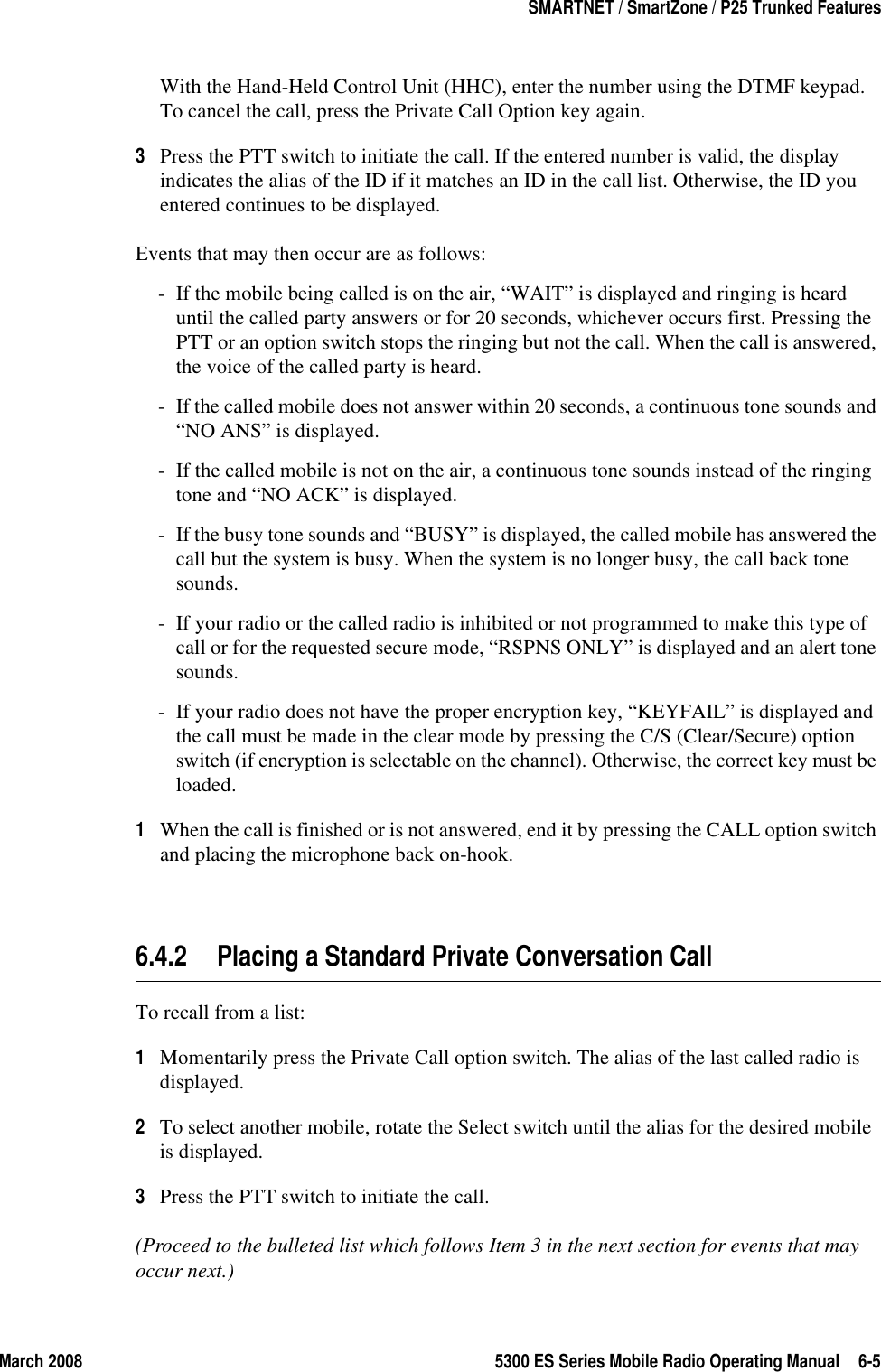 March 2008 5300 ES Series Mobile Radio Operating Manual 6-5SMARTNET / SmartZone / P25 Trunked FeaturesWith the Hand-Held Control Unit (HHC), enter the number using the DTMF keypad. To cancel the call, press the Private Call Option key again.3Press the PTT switch to initiate the call. If the entered number is valid, the display indicates the alias of the ID if it matches an ID in the call list. Otherwise, the ID you entered continues to be displayed.Events that may then occur are as follows: - If the mobile being called is on the air, “WAIT” is displayed and ringing is heard until the called party answers or for 20 seconds, whichever occurs first. Pressing the PTT or an option switch stops the ringing but not the call. When the call is answered, the voice of the called party is heard.- If the called mobile does not answer within 20 seconds, a continuous tone sounds and “NO ANS” is displayed.- If the called mobile is not on the air, a continuous tone sounds instead of the ringing tone and “NO ACK” is displayed.- If the busy tone sounds and “BUSY” is displayed, the called mobile has answered the call but the system is busy. When the system is no longer busy, the call back tone sounds.- If your radio or the called radio is inhibited or not programmed to make this type of call or for the requested secure mode, “RSPNS ONLY” is displayed and an alert tone sounds.- If your radio does not have the proper encryption key, “KEYFAIL” is displayed and the call must be made in the clear mode by pressing the C/S (Clear/Secure) option switch (if encryption is selectable on the channel). Otherwise, the correct key must be loaded.1When the call is finished or is not answered, end it by pressing the CALL option switch and placing the microphone back on-hook.6.4.2 Placing a Standard Private Conversation CallTo recall from a list:1Momentarily press the Private Call option switch. The alias of the last called radio is displayed.2To select another mobile, rotate the Select switch until the alias for the desired mobile is displayed. 3Press the PTT switch to initiate the call.(Proceed to the bulleted list which follows Item 3 in the next section for events that may occur next.) 