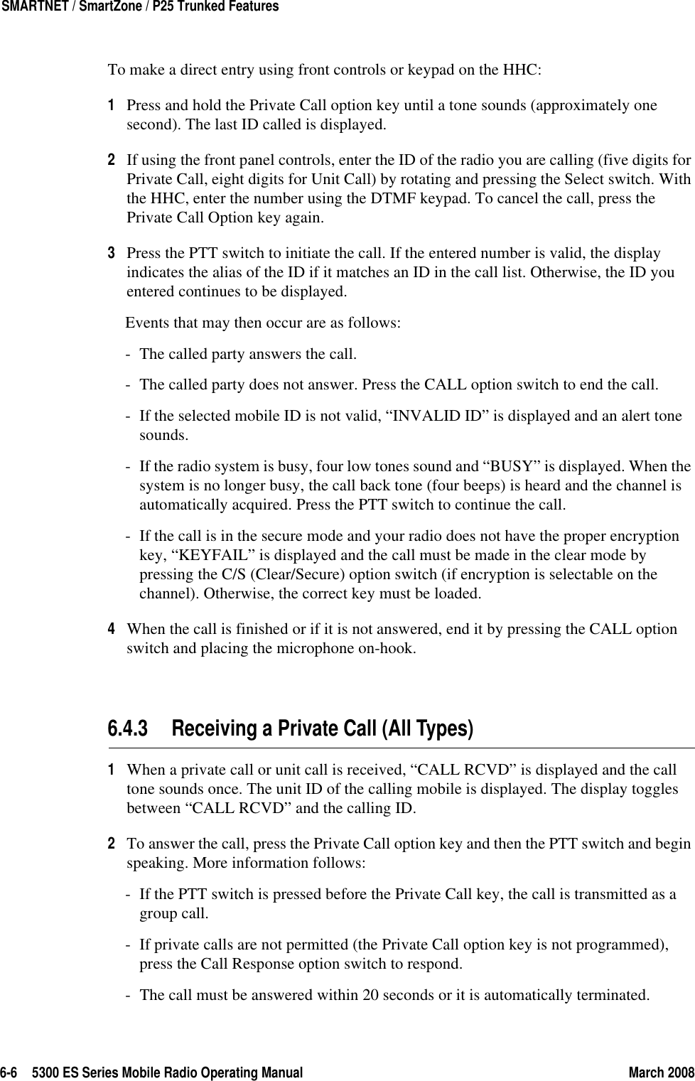 6-6 5300 ES Series Mobile Radio Operating Manual March 2008SMARTNET / SmartZone / P25 Trunked FeaturesTo make a direct entry using front controls or keypad on the HHC:1Press and hold the Private Call option key until a tone sounds (approximately one second). The last ID called is displayed.2If using the front panel controls, enter the ID of the radio you are calling (five digits for Private Call, eight digits for Unit Call) by rotating and pressing the Select switch. With the HHC, enter the number using the DTMF keypad. To cancel the call, press the Private Call Option key again.3Press the PTT switch to initiate the call. If the entered number is valid, the display indicates the alias of the ID if it matches an ID in the call list. Otherwise, the ID you entered continues to be displayed.Events that may then occur are as follows:- The called party answers the call.- The called party does not answer. Press the CALL option switch to end the call.- If the selected mobile ID is not valid, “INVALID ID” is displayed and an alert tone sounds.- If the radio system is busy, four low tones sound and “BUSY” is displayed. When the system is no longer busy, the call back tone (four beeps) is heard and the channel is automatically acquired. Press the PTT switch to continue the call.- If the call is in the secure mode and your radio does not have the proper encryption key, “KEYFAIL” is displayed and the call must be made in the clear mode by pressing the C/S (Clear/Secure) option switch (if encryption is selectable on the channel). Otherwise, the correct key must be loaded.4When the call is finished or if it is not answered, end it by pressing the CALL option switch and placing the microphone on-hook.6.4.3 Receiving a Private Call (All Types)1When a private call or unit call is received, “CALL RCVD” is displayed and the call tone sounds once. The unit ID of the calling mobile is displayed. The display toggles between “CALL RCVD” and the calling ID.2To answer the call, press the Private Call option key and then the PTT switch and begin speaking. More information follows:- If the PTT switch is pressed before the Private Call key, the call is transmitted as a group call.- If private calls are not permitted (the Private Call option key is not programmed), press the Call Response option switch to respond.- The call must be answered within 20 seconds or it is automatically terminated.