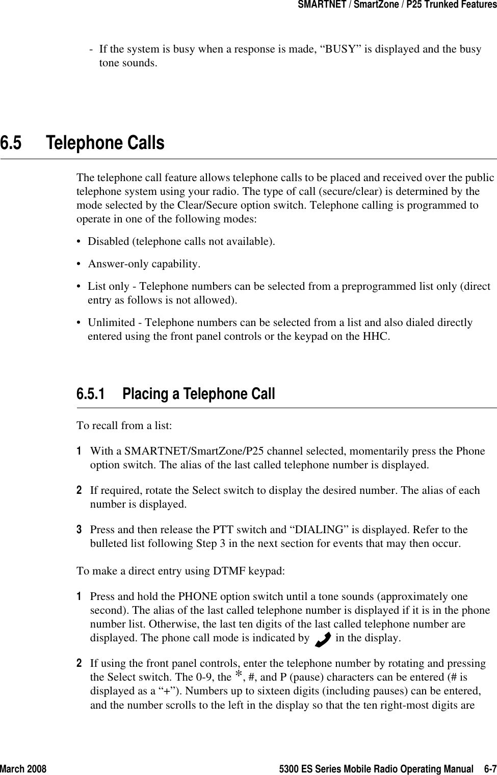 March 2008 5300 ES Series Mobile Radio Operating Manual 6-7SMARTNET / SmartZone / P25 Trunked Features- If the system is busy when a response is made, “BUSY” is displayed and the busy tone sounds.6.5 Telephone CallsThe telephone call feature allows telephone calls to be placed and received over the public telephone system using your radio. The type of call (secure/clear) is determined by the mode selected by the Clear/Secure option switch. Telephone calling is programmed to operate in one of the following modes:• Disabled (telephone calls not available).• Answer-only capability.• List only - Telephone numbers can be selected from a preprogrammed list only (direct entry as follows is not allowed).• Unlimited - Telephone numbers can be selected from a list and also dialed directly entered using the front panel controls or the keypad on the HHC.6.5.1 Placing a Telephone CallTo recall from a list:1With a SMARTNET/SmartZone/P25 channel selected, momentarily press the Phone option switch. The alias of the last called telephone number is displayed.2If required, rotate the Select switch to display the desired number. The alias of each number is displayed.3Press and then release the PTT switch and “DIALING” is displayed. Refer to the bulleted list following Step 3 in the next section for events that may then occur.To make a direct entry using DTMF keypad:1Press and hold the PHONE option switch until a tone sounds (approximately one second). The alias of the last called telephone number is displayed if it is in the phone number list. Otherwise, the last ten digits of the last called telephone number are displayed. The phone call mode is indicated by   in the display.2If using the front panel controls, enter the telephone number by rotating and pressing the Select switch. The 0-9, the *, #, and P (pause) characters can be entered (# is displayed as a “+”). Numbers up to sixteen digits (including pauses) can be entered, and the number scrolls to the left in the display so that the ten right-most digits are 
