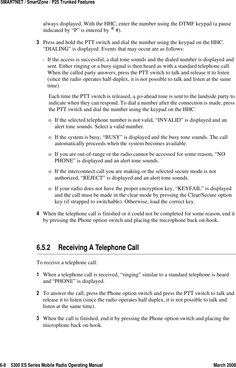 6-8 5300 ES Series Mobile Radio Operating Manual March 2008SMARTNET / SmartZone / P25 Trunked Featuresalways displayed. With the HHC, enter the number using the DTMF keypad (a pause indicated by “P” is entered by * #).3Press and hold the PTT switch and dial the number using the keypad on the HHC. “DIALING” is displayed. Events that may occur are as follows:- If the access is successful, a dial tone sounds and the dialed number is displayed and sent. Either ringing or a busy signal is then heard as with a standard telephone call. When the called party answers, press the PTT switch to talk and release it to listen (since the radio operates half-duplex, it is not possible to talk and listen at the same time).Each time the PTT switch is released, a go-ahead tone is sent to the landside party to indicate when they can respond. To dial a number after the connection is made, press the PTT switch and dial the number using the keypad on the HHC.ΟIf the selected telephone number is not valid, “INVALID” is displayed and an alert tone sounds. Select a valid number.ΟIf the system is busy, “BUSY” is displayed and the busy tone sounds. The call automatically proceeds when the system becomes available.ΟIf you are out-of-range or the radio cannot be accessed for some reason, “NO PHONE” is displayed and an alert tone sounds.ΟIf the interconnect call you are making or the selected secure mode is not authorized, “REJECT” is displayed and an alert tone sounds.ΟIf your radio does not have the proper encryption key, “KEYFAIL” is displayed and the call must be made in the clear mode by pressing the Clear/Secure option key (if strapped to switchable). Otherwise, load the correct key.4When the telephone call is finished or it could not be completed for some reason, end it by pressing the Phone option switch and placing the microphone back on-hook.6.5.2 Receiving A Telephone CallTo receive a telephone call:1When a telephone call is received, “ringing” similar to a standard telephone is heard and “PHONE” is displayed.2To answer the call, press the Phone option switch and press the PTT switch to talk and release it to listen (since the radio operates half duplex, it is not possible to talk and listen at the same time).3When the call is finished, end it by pressing the Phone option switch and placing the microphone back on-hook.