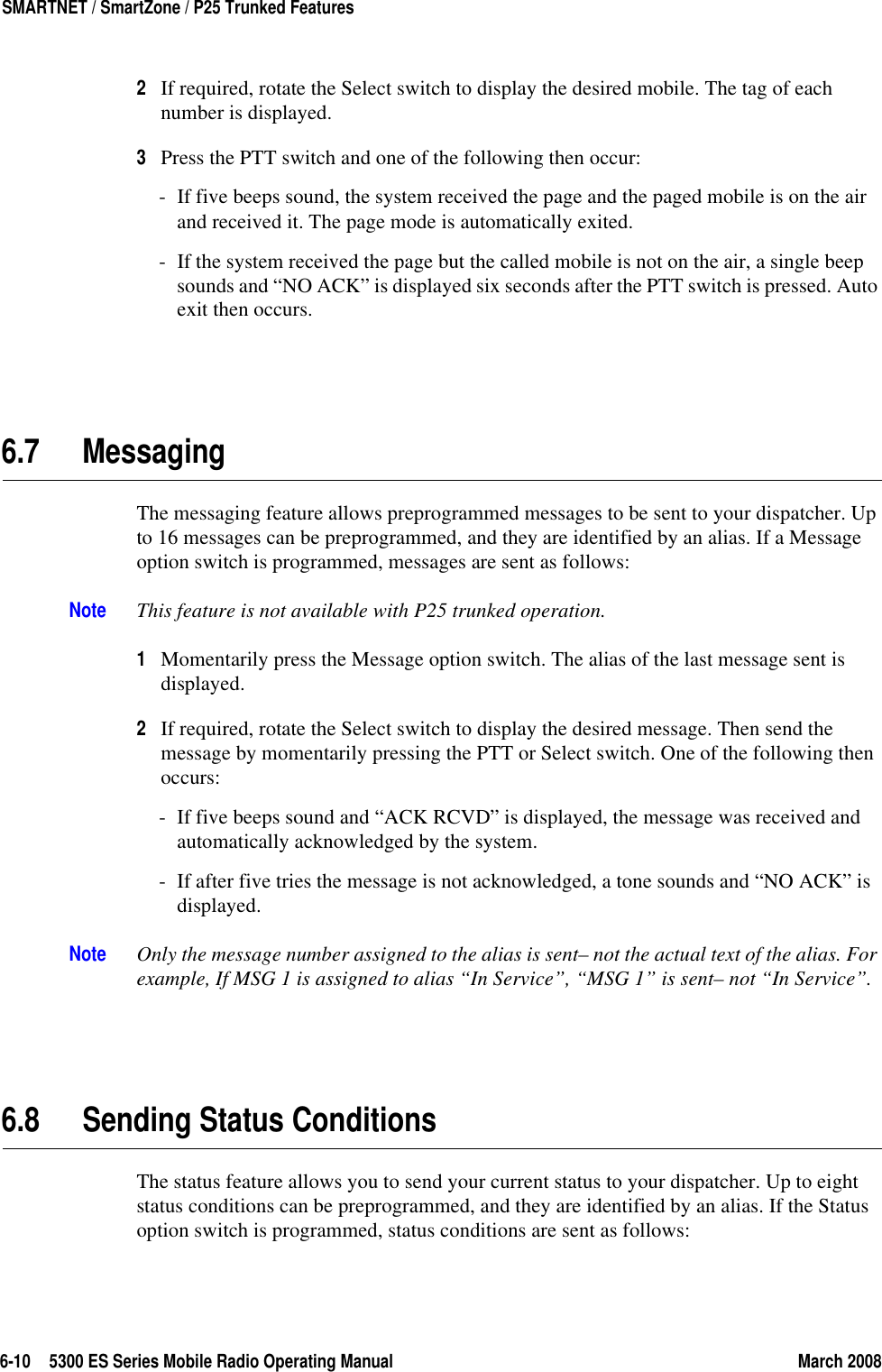 6-10 5300 ES Series Mobile Radio Operating Manual March 2008SMARTNET / SmartZone / P25 Trunked Features2If required, rotate the Select switch to display the desired mobile. The tag of each number is displayed.3Press the PTT switch and one of the following then occur:- If five beeps sound, the system received the page and the paged mobile is on the air and received it. The page mode is automatically exited.- If the system received the page but the called mobile is not on the air, a single beep sounds and “NO ACK” is displayed six seconds after the PTT switch is pressed. Auto exit then occurs.6.7 MessagingThe messaging feature allows preprogrammed messages to be sent to your dispatcher. Up to 16 messages can be preprogrammed, and they are identified by an alias. If a Message option switch is programmed, messages are sent as follows:Note This feature is not available with P25 trunked operation.1Momentarily press the Message option switch. The alias of the last message sent is displayed.2If required, rotate the Select switch to display the desired message. Then send the message by momentarily pressing the PTT or Select switch. One of the following then occurs:- If five beeps sound and “ACK RCVD” is displayed, the message was received and automatically acknowledged by the system.- If after five tries the message is not acknowledged, a tone sounds and “NO ACK” is displayed. Note Only the message number assigned to the alias is sent– not the actual text of the alias. For example, If MSG 1 is assigned to alias “In Service”, “MSG 1” is sent– not “In Service”.6.8 Sending Status ConditionsThe status feature allows you to send your current status to your dispatcher. Up to eight status conditions can be preprogrammed, and they are identified by an alias. If the Status option switch is programmed, status conditions are sent as follows: