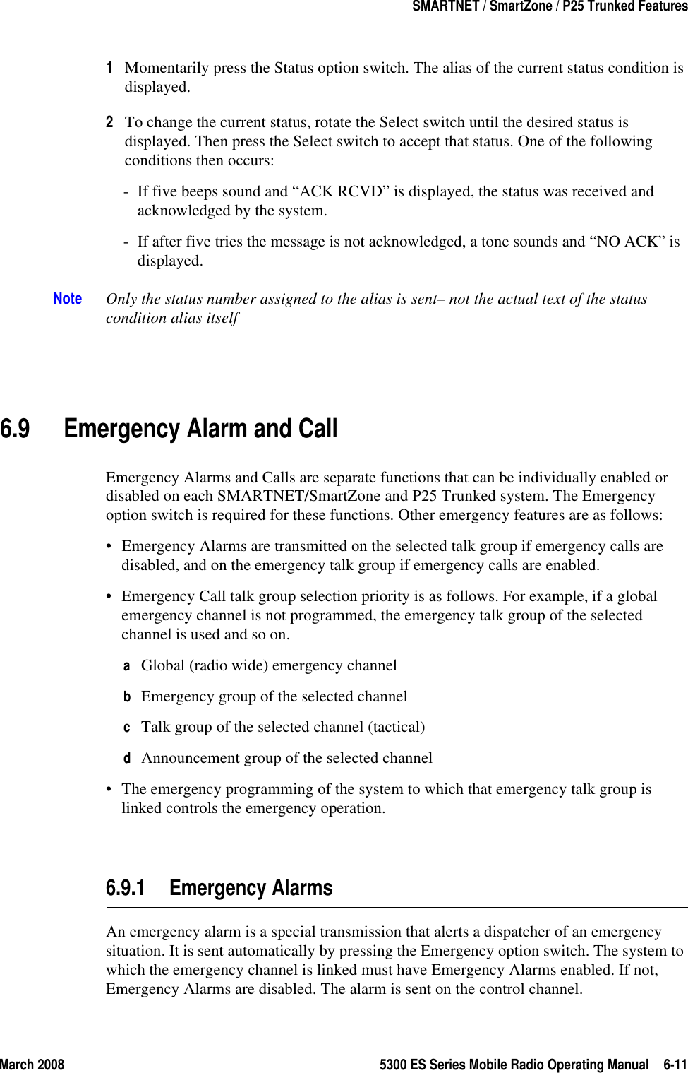 March 2008 5300 ES Series Mobile Radio Operating Manual 6-11SMARTNET / SmartZone / P25 Trunked Features1Momentarily press the Status option switch. The alias of the current status condition is displayed.2To change the current status, rotate the Select switch until the desired status is displayed. Then press the Select switch to accept that status. One of the following conditions then occurs:- If five beeps sound and “ACK RCVD” is displayed, the status was received and acknowledged by the system.- If after five tries the message is not acknowledged, a tone sounds and “NO ACK” is displayed.Note Only the status number assigned to the alias is sent– not the actual text of the status condition alias itself6.9 Emergency Alarm and CallEmergency Alarms and Calls are separate functions that can be individually enabled or disabled on each SMARTNET/SmartZone and P25 Trunked system. The Emergency option switch is required for these functions. Other emergency features are as follows:• Emergency Alarms are transmitted on the selected talk group if emergency calls are disabled, and on the emergency talk group if emergency calls are enabled.• Emergency Call talk group selection priority is as follows. For example, if a global emergency channel is not programmed, the emergency talk group of the selected channel is used and so on.aGlobal (radio wide) emergency channelbEmergency group of the selected channelcTalk group of the selected channel (tactical)dAnnouncement group of the selected channel• The emergency programming of the system to which that emergency talk group is linked controls the emergency operation.6.9.1 Emergency AlarmsAn emergency alarm is a special transmission that alerts a dispatcher of an emergency situation. It is sent automatically by pressing the Emergency option switch. The system to which the emergency channel is linked must have Emergency Alarms enabled. If not, Emergency Alarms are disabled. The alarm is sent on the control channel.