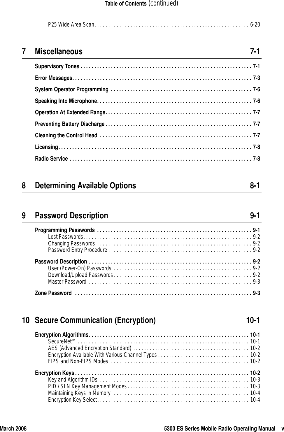March 2008 5300 ES Series Mobile Radio Operating Manual vTable of Contents (continued)P25 Wide Area Scan. . . . . . . . . . . . . . . . . . . . . . . . . . . . . . . . . . . . . . . . . . . . . . . . . . . . . . . . 6-207 Miscellaneous 7-1Supervisory Tones . . . . . . . . . . . . . . . . . . . . . . . . . . . . . . . . . . . . . . . . . . . . . . . . . . . . . . . . . . . . . . 7-1Error Messages. . . . . . . . . . . . . . . . . . . . . . . . . . . . . . . . . . . . . . . . . . . . . . . . . . . . . . . . . . . . . . . . . 7-3System Operator Programming . . . . . . . . . . . . . . . . . . . . . . . . . . . . . . . . . . . . . . . . . . . . . . . . . . . 7-6Speaking Into Microphone. . . . . . . . . . . . . . . . . . . . . . . . . . . . . . . . . . . . . . . . . . . . . . . . . . . . . . . . 7-6Operation At Extended Range. . . . . . . . . . . . . . . . . . . . . . . . . . . . . . . . . . . . . . . . . . . . . . . . . . . . . 7-7Preventing Battery Discharge. . . . . . . . . . . . . . . . . . . . . . . . . . . . . . . . . . . . . . . . . . . . . . . . . . . . . 7-7Cleaning the Control Head  . . . . . . . . . . . . . . . . . . . . . . . . . . . . . . . . . . . . . . . . . . . . . . . . . . . . . . . 7-7Licensing. . . . . . . . . . . . . . . . . . . . . . . . . . . . . . . . . . . . . . . . . . . . . . . . . . . . . . . . . . . . . . . . . . . . . . 7-8Radio Service . . . . . . . . . . . . . . . . . . . . . . . . . . . . . . . . . . . . . . . . . . . . . . . . . . . . . . . . . . . . . . . . . . 7-88 Determining Available Options 8-19 Password Description 9-1Programming Passwords . . . . . . . . . . . . . . . . . . . . . . . . . . . . . . . . . . . . . . . . . . . . . . . . . . . . . . . . 9-1Lost Passwords. . . . . . . . . . . . . . . . . . . . . . . . . . . . . . . . . . . . . . . . . . . . . . . . . . . . . . . . . . . . . 9-2Changing Passwords . . . . . . . . . . . . . . . . . . . . . . . . . . . . . . . . . . . . . . . . . . . . . . . . . . . . . . . . 9-2Password Entry Procedure. . . . . . . . . . . . . . . . . . . . . . . . . . . . . . . . . . . . . . . . . . . . . . . . . . . . 9-2Password Description . . . . . . . . . . . . . . . . . . . . . . . . . . . . . . . . . . . . . . . . . . . . . . . . . . . . . . . . . . . 9-2User (Power-On) Passwords . . . . . . . . . . . . . . . . . . . . . . . . . . . . . . . . . . . . . . . . . . . . . . . . . . 9-2Download/Upload Passwords. . . . . . . . . . . . . . . . . . . . . . . . . . . . . . . . . . . . . . . . . . . . . . . . . . 9-2Master Password . . . . . . . . . . . . . . . . . . . . . . . . . . . . . . . . . . . . . . . . . . . . . . . . . . . . . . . . . . . 9-3Zone Password  . . . . . . . . . . . . . . . . . . . . . . . . . . . . . . . . . . . . . . . . . . . . . . . . . . . . . . . . . . . . . . . . 9-310 Secure Communication (Encryption) 10-1Encryption Algorithms. . . . . . . . . . . . . . . . . . . . . . . . . . . . . . . . . . . . . . . . . . . . . . . . . . . . . . . . . . 10-1SecureNet™ . . . . . . . . . . . . . . . . . . . . . . . . . . . . . . . . . . . . . . . . . . . . . . . . . . . . . . . . . . . . . . 10-1AES (Advanced Encryption Standard) . . . . . . . . . . . . . . . . . . . . . . . . . . . . . . . . . . . . . . . . . . 10-2Encryption Available With Various Channel Types . . . . . . . . . . . . . . . . . . . . . . . . . . . . . . . . . 10-2FIPS and Non-FIPS Modes. . . . . . . . . . . . . . . . . . . . . . . . . . . . . . . . . . . . . . . . . . . . . . . . . . . 10-2Encryption Keys. . . . . . . . . . . . . . . . . . . . . . . . . . . . . . . . . . . . . . . . . . . . . . . . . . . . . . . . . . . . . . . 10-2Key and Algorithm IDs . . . . . . . . . . . . . . . . . . . . . . . . . . . . . . . . . . . . . . . . . . . . . . . . . . . . . . 10-3PID / SLN Key Management Modes. . . . . . . . . . . . . . . . . . . . . . . . . . . . . . . . . . . . . . . . . . . . 10-3Maintaining Keys in Memory. . . . . . . . . . . . . . . . . . . . . . . . . . . . . . . . . . . . . . . . . . . . . . . . . . 10-4Encryption Key Select. . . . . . . . . . . . . . . . . . . . . . . . . . . . . . . . . . . . . . . . . . . . . . . . . . . . . . . 10-4