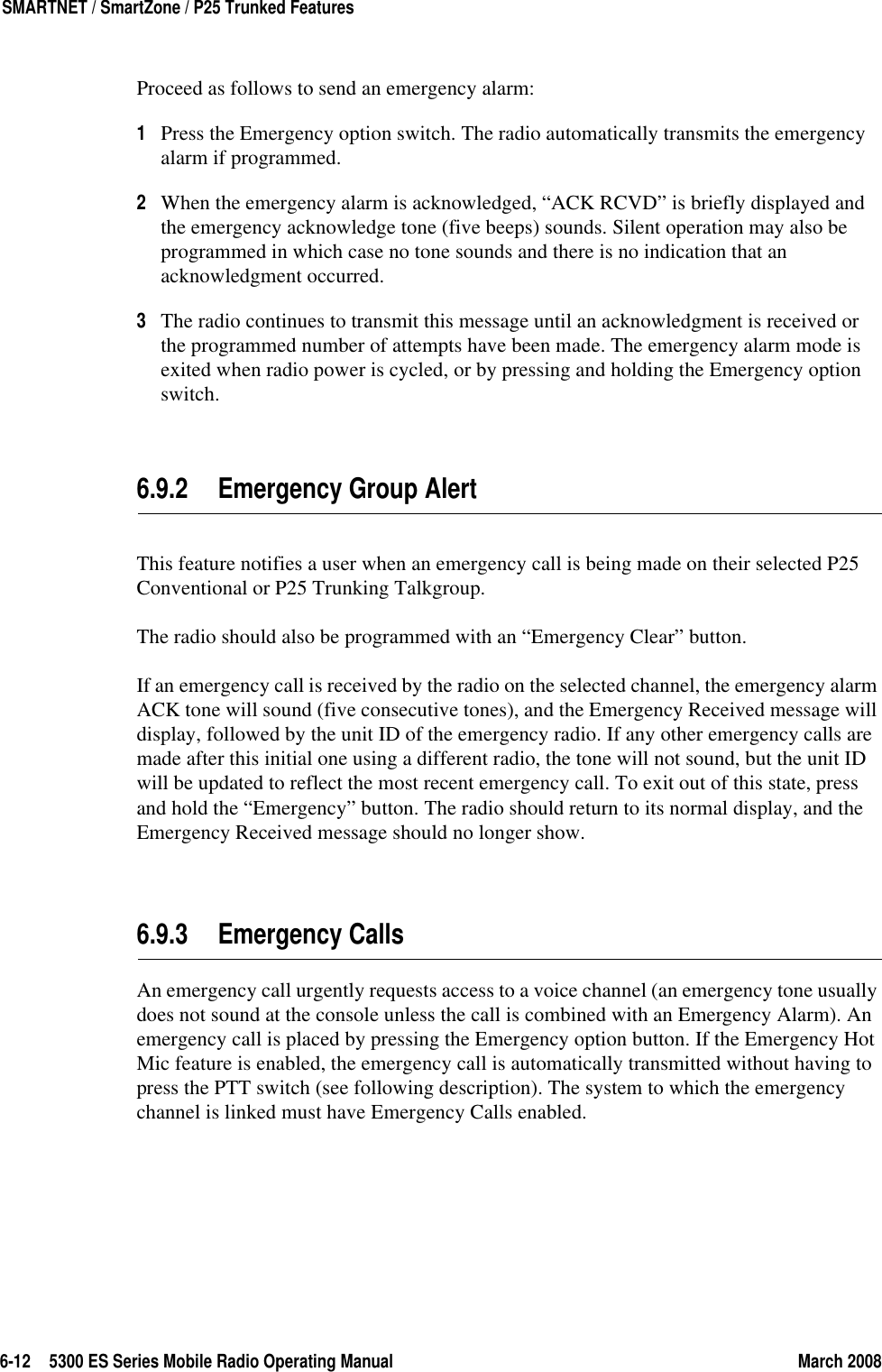 6-12 5300 ES Series Mobile Radio Operating Manual March 2008SMARTNET / SmartZone / P25 Trunked FeaturesProceed as follows to send an emergency alarm:1Press the Emergency option switch. The radio automatically transmits the emergency alarm if programmed.2When the emergency alarm is acknowledged, “ACK RCVD” is briefly displayed and the emergency acknowledge tone (five beeps) sounds. Silent operation may also be programmed in which case no tone sounds and there is no indication that an acknowledgment occurred.3The radio continues to transmit this message until an acknowledgment is received or the programmed number of attempts have been made. The emergency alarm mode is exited when radio power is cycled, or by pressing and holding the Emergency option switch.6.9.2 Emergency Group AlertThis feature notifies a user when an emergency call is being made on their selected P25 Conventional or P25 Trunking Talkgroup.The radio should also be programmed with an “Emergency Clear” button.If an emergency call is received by the radio on the selected channel, the emergency alarm ACK tone will sound (five consecutive tones), and the Emergency Received message will display, followed by the unit ID of the emergency radio. If any other emergency calls are made after this initial one using a different radio, the tone will not sound, but the unit ID will be updated to reflect the most recent emergency call. To exit out of this state, press and hold the “Emergency” button. The radio should return to its normal display, and the Emergency Received message should no longer show.6.9.3 Emergency CallsAn emergency call urgently requests access to a voice channel (an emergency tone usually does not sound at the console unless the call is combined with an Emergency Alarm). An emergency call is placed by pressing the Emergency option button. If the Emergency Hot Mic feature is enabled, the emergency call is automatically transmitted without having to press the PTT switch (see following description). The system to which the emergency channel is linked must have Emergency Calls enabled.