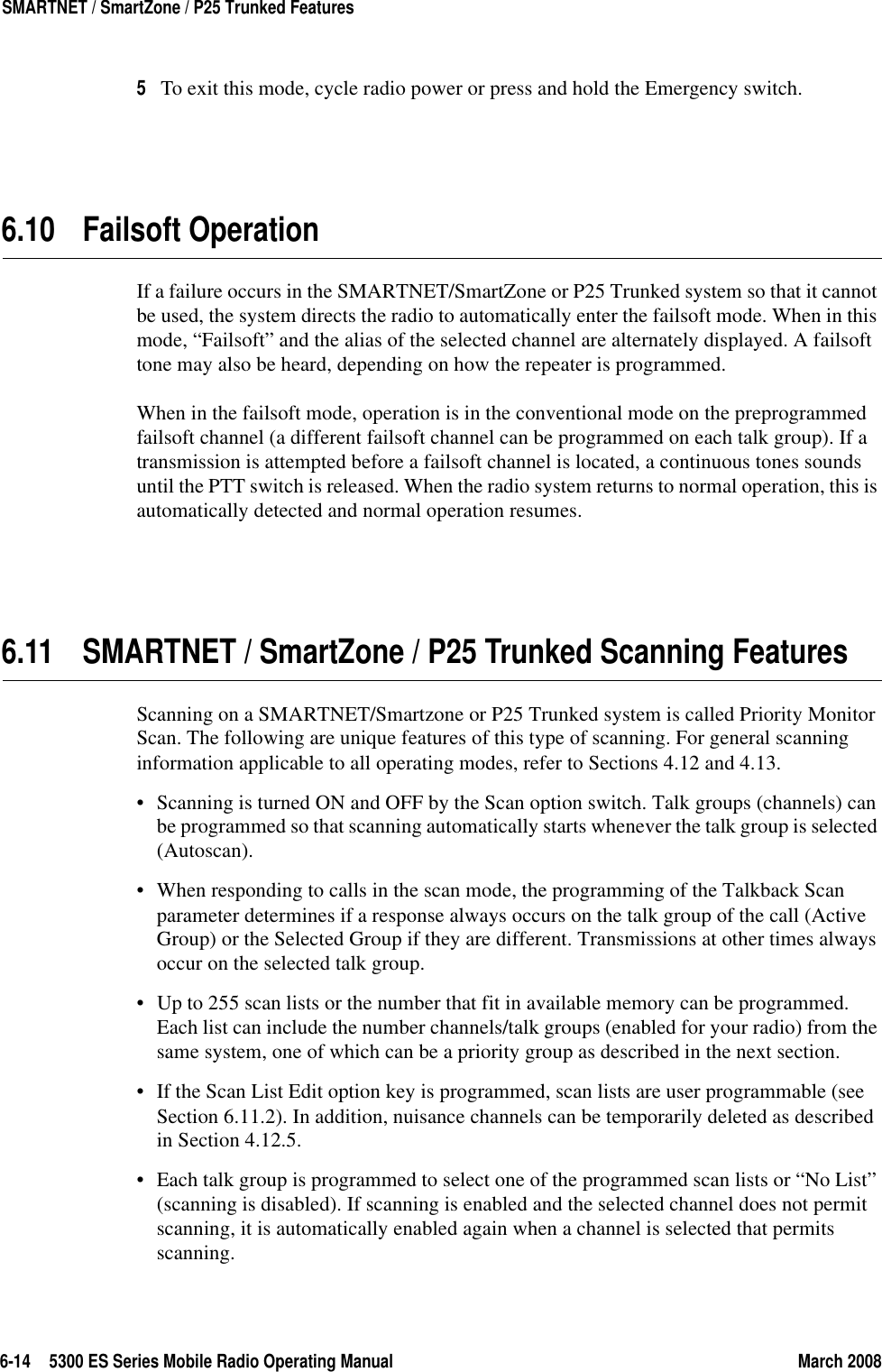 6-14 5300 ES Series Mobile Radio Operating Manual March 2008SMARTNET / SmartZone / P25 Trunked Features5To exit this mode, cycle radio power or press and hold the Emergency switch.6.10 Failsoft OperationIf a failure occurs in the SMARTNET/SmartZone or P25 Trunked system so that it cannot be used, the system directs the radio to automatically enter the failsoft mode. When in this mode, “Failsoft” and the alias of the selected channel are alternately displayed. A failsoft tone may also be heard, depending on how the repeater is programmed.When in the failsoft mode, operation is in the conventional mode on the preprogrammed failsoft channel (a different failsoft channel can be programmed on each talk group). If a transmission is attempted before a failsoft channel is located, a continuous tones sounds until the PTT switch is released. When the radio system returns to normal operation, this is automatically detected and normal operation resumes.6.11 SMARTNET / SmartZone / P25 Trunked Scanning FeaturesScanning on a SMARTNET/Smartzone or P25 Trunked system is called Priority Monitor Scan. The following are unique features of this type of scanning. For general scanning information applicable to all operating modes, refer to Sections 4.12 and 4.13.• Scanning is turned ON and OFF by the Scan option switch. Talk groups (channels) can be programmed so that scanning automatically starts whenever the talk group is selected (Autoscan).• When responding to calls in the scan mode, the programming of the Talkback Scan parameter determines if a response always occurs on the talk group of the call (Active Group) or the Selected Group if they are different. Transmissions at other times always occur on the selected talk group.• Up to 255 scan lists or the number that fit in available memory can be programmed. Each list can include the number channels/talk groups (enabled for your radio) from the same system, one of which can be a priority group as described in the next section.• If the Scan List Edit option key is programmed, scan lists are user programmable (see Section 6.11.2). In addition, nuisance channels can be temporarily deleted as described in Section 4.12.5.• Each talk group is programmed to select one of the programmed scan lists or “No List” (scanning is disabled). If scanning is enabled and the selected channel does not permit scanning, it is automatically enabled again when a channel is selected that permits scanning.