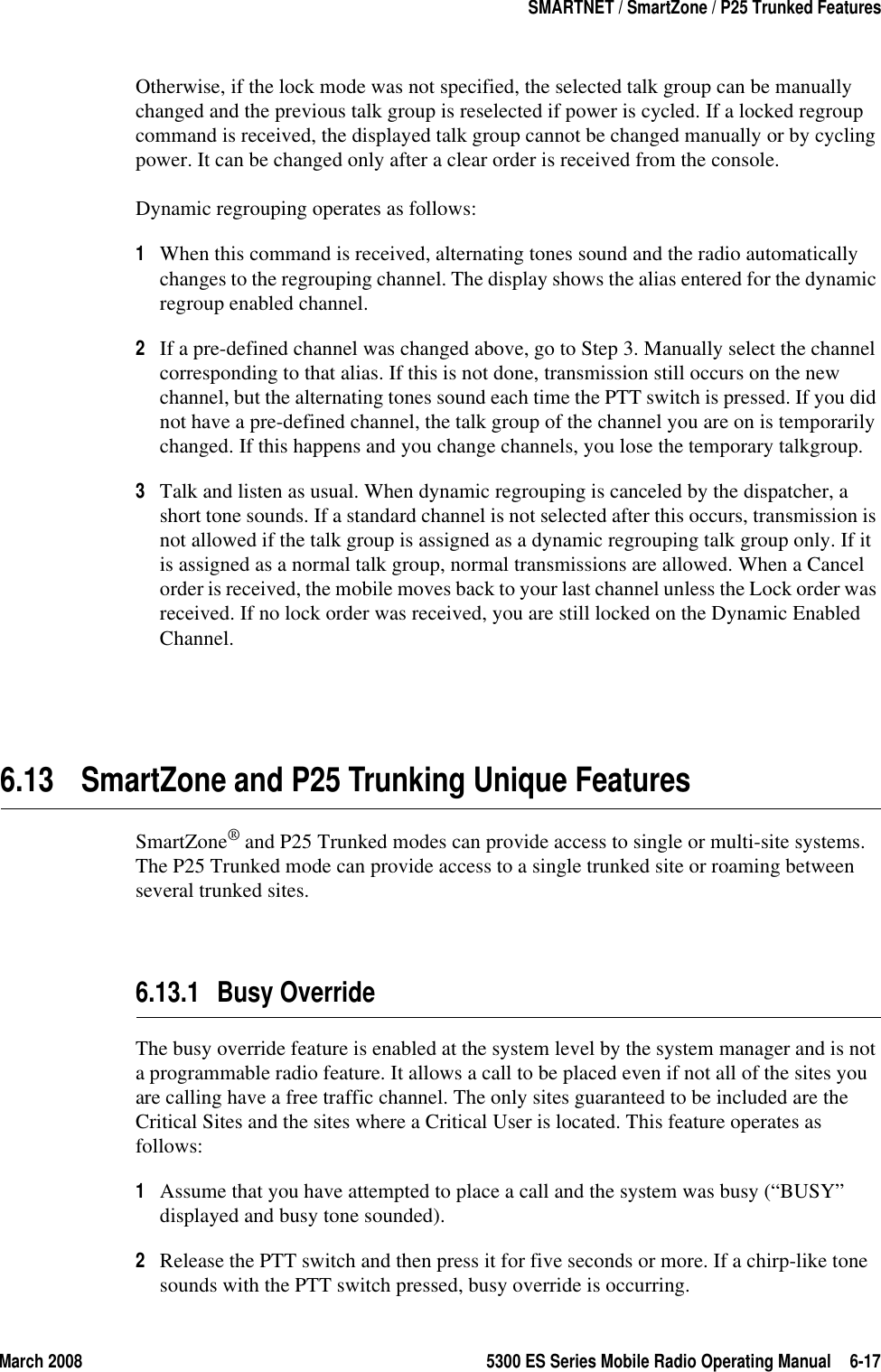 March 2008 5300 ES Series Mobile Radio Operating Manual 6-17SMARTNET / SmartZone / P25 Trunked FeaturesOtherwise, if the lock mode was not specified, the selected talk group can be manually changed and the previous talk group is reselected if power is cycled. If a locked regroup command is received, the displayed talk group cannot be changed manually or by cycling power. It can be changed only after a clear order is received from the console.Dynamic regrouping operates as follows:1When this command is received, alternating tones sound and the radio automatically changes to the regrouping channel. The display shows the alias entered for the dynamic regroup enabled channel.2If a pre-defined channel was changed above, go to Step 3. Manually select the channel corresponding to that alias. If this is not done, transmission still occurs on the new channel, but the alternating tones sound each time the PTT switch is pressed. If you did not have a pre-defined channel, the talk group of the channel you are on is temporarily changed. If this happens and you change channels, you lose the temporary talkgroup.3Talk and listen as usual. When dynamic regrouping is canceled by the dispatcher, a short tone sounds. If a standard channel is not selected after this occurs, transmission is not allowed if the talk group is assigned as a dynamic regrouping talk group only. If it is assigned as a normal talk group, normal transmissions are allowed. When a Cancel order is received, the mobile moves back to your last channel unless the Lock order was received. If no lock order was received, you are still locked on the Dynamic Enabled Channel.6.13 SmartZone and P25 Trunking Unique FeaturesSmartZone® and P25 Trunked modes can provide access to single or multi-site systems. The P25 Trunked mode can provide access to a single trunked site or roaming between several trunked sites.6.13.1 Busy OverrideThe busy override feature is enabled at the system level by the system manager and is not a programmable radio feature. It allows a call to be placed even if not all of the sites you are calling have a free traffic channel. The only sites guaranteed to be included are the Critical Sites and the sites where a Critical User is located. This feature operates as follows:1Assume that you have attempted to place a call and the system was busy (“BUSY” displayed and busy tone sounded).2Release the PTT switch and then press it for five seconds or more. If a chirp-like tone sounds with the PTT switch pressed, busy override is occurring.