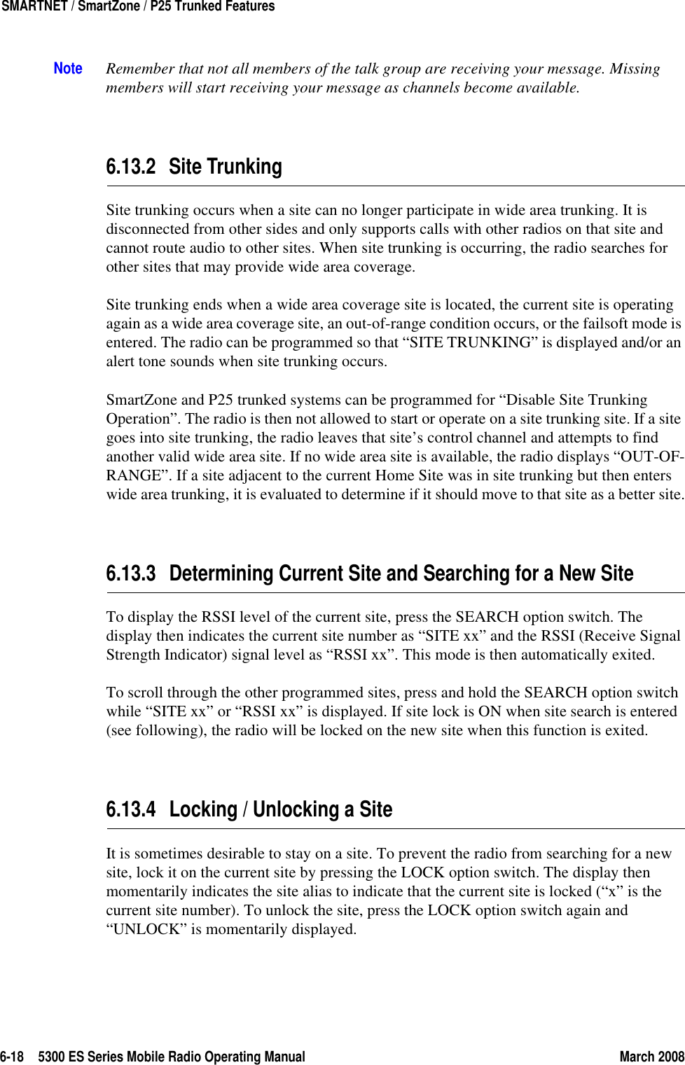 6-18 5300 ES Series Mobile Radio Operating Manual March 2008SMARTNET / SmartZone / P25 Trunked FeaturesNote Remember that not all members of the talk group are receiving your message. Missing members will start receiving your message as channels become available.6.13.2 Site TrunkingSite trunking occurs when a site can no longer participate in wide area trunking. It is disconnected from other sides and only supports calls with other radios on that site and cannot route audio to other sites. When site trunking is occurring, the radio searches for other sites that may provide wide area coverage.Site trunking ends when a wide area coverage site is located, the current site is operating again as a wide area coverage site, an out-of-range condition occurs, or the failsoft mode is entered. The radio can be programmed so that “SITE TRUNKING” is displayed and/or an alert tone sounds when site trunking occurs.SmartZone and P25 trunked systems can be programmed for “Disable Site Trunking Operation”. The radio is then not allowed to start or operate on a site trunking site. If a site goes into site trunking, the radio leaves that site’s control channel and attempts to find another valid wide area site. If no wide area site is available, the radio displays “OUT-OF-RANGE”. If a site adjacent to the current Home Site was in site trunking but then enters wide area trunking, it is evaluated to determine if it should move to that site as a better site.6.13.3 Determining Current Site and Searching for a New SiteTo display the RSSI level of the current site, press the SEARCH option switch. The display then indicates the current site number as “SITE xx” and the RSSI (Receive Signal Strength Indicator) signal level as “RSSI xx”. This mode is then automatically exited.To scroll through the other programmed sites, press and hold the SEARCH option switch while “SITE xx” or “RSSI xx” is displayed. If site lock is ON when site search is entered (see following), the radio will be locked on the new site when this function is exited.6.13.4 Locking / Unlocking a SiteIt is sometimes desirable to stay on a site. To prevent the radio from searching for a new site, lock it on the current site by pressing the LOCK option switch. The display then momentarily indicates the site alias to indicate that the current site is locked (“x” is the current site number). To unlock the site, press the LOCK option switch again and “UNLOCK” is momentarily displayed.