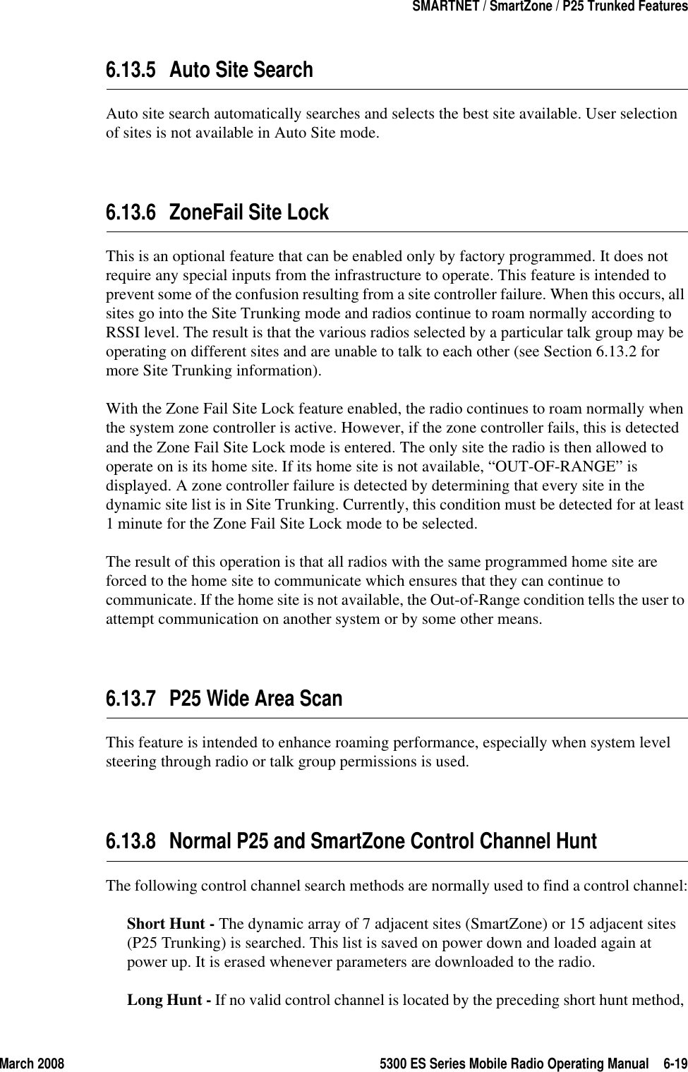 March 2008 5300 ES Series Mobile Radio Operating Manual 6-19SMARTNET / SmartZone / P25 Trunked Features6.13.5 Auto Site SearchAuto site search automatically searches and selects the best site available. User selection of sites is not available in Auto Site mode.6.13.6 ZoneFail Site LockThis is an optional feature that can be enabled only by factory programmed. It does not require any special inputs from the infrastructure to operate. This feature is intended to prevent some of the confusion resulting from a site controller failure. When this occurs, all sites go into the Site Trunking mode and radios continue to roam normally according to RSSI level. The result is that the various radios selected by a particular talk group may be operating on different sites and are unable to talk to each other (see Section 6.13.2 for more Site Trunking information).With the Zone Fail Site Lock feature enabled, the radio continues to roam normally when the system zone controller is active. However, if the zone controller fails, this is detected and the Zone Fail Site Lock mode is entered. The only site the radio is then allowed to operate on is its home site. If its home site is not available, “OUT-OF-RANGE” is displayed. A zone controller failure is detected by determining that every site in the dynamic site list is in Site Trunking. Currently, this condition must be detected for at least 1 minute for the Zone Fail Site Lock mode to be selected.The result of this operation is that all radios with the same programmed home site are forced to the home site to communicate which ensures that they can continue to communicate. If the home site is not available, the Out-of-Range condition tells the user to attempt communication on another system or by some other means.6.13.7 P25 Wide Area ScanThis feature is intended to enhance roaming performance, especially when system level steering through radio or talk group permissions is used.6.13.8 Normal P25 and SmartZone Control Channel HuntThe following control channel search methods are normally used to find a control channel:Short Hunt - The dynamic array of 7 adjacent sites (SmartZone) or 15 adjacent sites (P25 Trunking) is searched. This list is saved on power down and loaded again at power up. It is erased whenever parameters are downloaded to the radio.Long Hunt - If no valid control channel is located by the preceding short hunt method, 