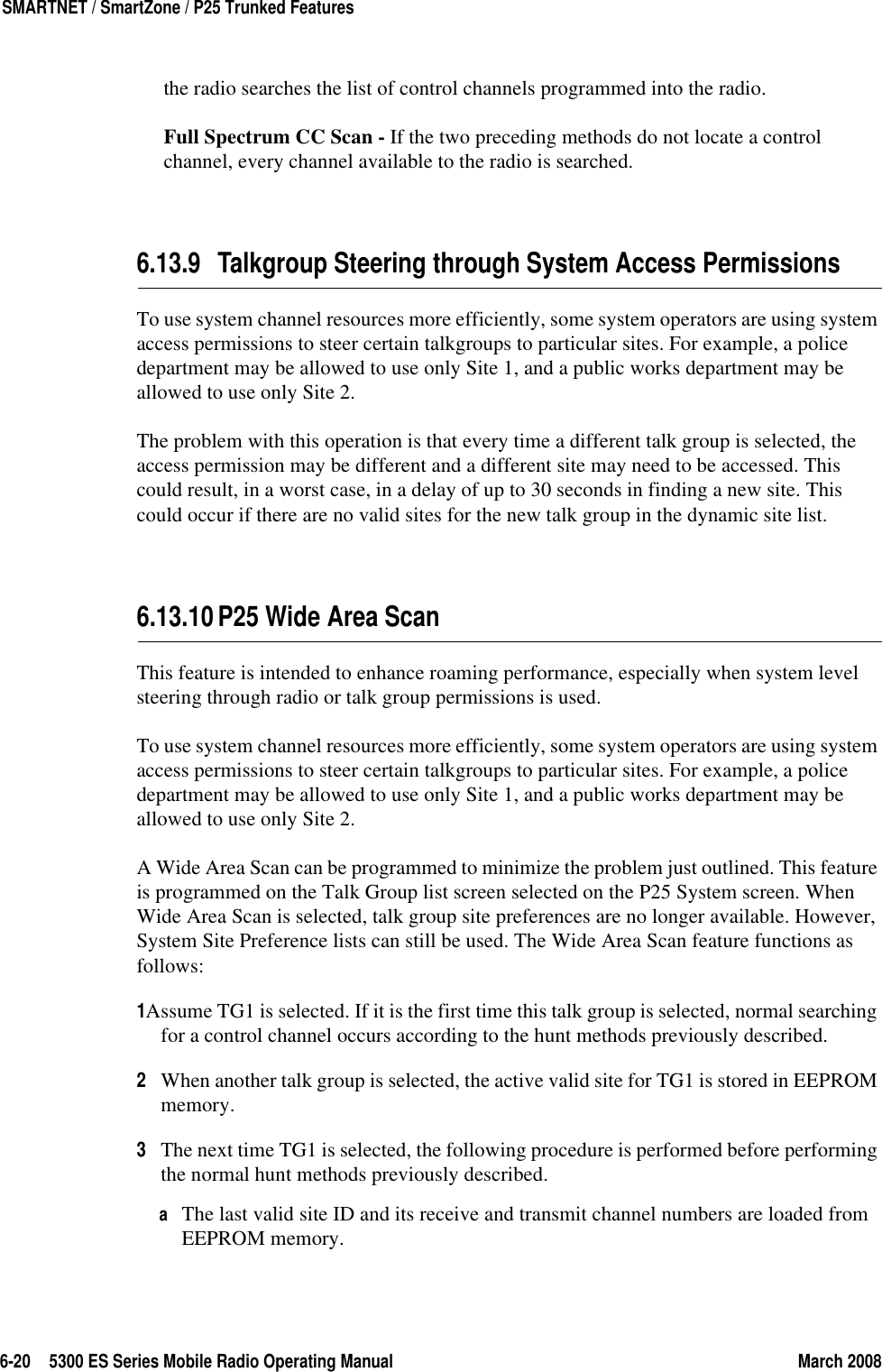 6-20 5300 ES Series Mobile Radio Operating Manual March 2008SMARTNET / SmartZone / P25 Trunked Featuresthe radio searches the list of control channels programmed into the radio.Full Spectrum CC Scan - If the two preceding methods do not locate a control channel, every channel available to the radio is searched.6.13.9 Talkgroup Steering through System Access PermissionsTo use system channel resources more efficiently, some system operators are using system access permissions to steer certain talkgroups to particular sites. For example, a police department may be allowed to use only Site 1, and a public works department may be allowed to use only Site 2.The problem with this operation is that every time a different talk group is selected, the access permission may be different and a different site may need to be accessed. This could result, in a worst case, in a delay of up to 30 seconds in finding a new site. This could occur if there are no valid sites for the new talk group in the dynamic site list.6.13.10P25 Wide Area ScanThis feature is intended to enhance roaming performance, especially when system level steering through radio or talk group permissions is used.To use system channel resources more efficiently, some system operators are using system access permissions to steer certain talkgroups to particular sites. For example, a police department may be allowed to use only Site 1, and a public works department may be allowed to use only Site 2.A Wide Area Scan can be programmed to minimize the problem just outlined. This feature is programmed on the Talk Group list screen selected on the P25 System screen. When Wide Area Scan is selected, talk group site preferences are no longer available. However, System Site Preference lists can still be used. The Wide Area Scan feature functions as follows:1Assume TG1 is selected. If it is the first time this talk group is selected, normal searching for a control channel occurs according to the hunt methods previously described.2When another talk group is selected, the active valid site for TG1 is stored in EEPROM memory.3The next time TG1 is selected, the following procedure is performed before performing the normal hunt methods previously described.aThe last valid site ID and its receive and transmit channel numbers are loaded from EEPROM memory.