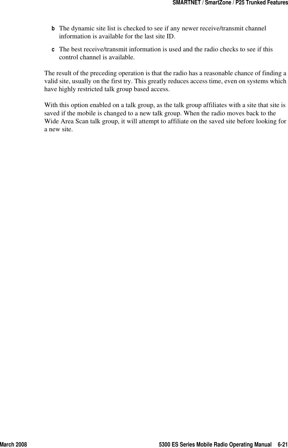 March 2008 5300 ES Series Mobile Radio Operating Manual 6-21SMARTNET / SmartZone / P25 Trunked FeaturesbThe dynamic site list is checked to see if any newer receive/transmit channel information is available for the last site ID.cThe best receive/transmit information is used and the radio checks to see if this control channel is available.The result of the preceding operation is that the radio has a reasonable chance of finding a valid site, usually on the first try. This greatly reduces access time, even on systems which have highly restricted talk group based access.With this option enabled on a talk group, as the talk group affiliates with a site that site is saved if the mobile is changed to a new talk group. When the radio moves back to the Wide Area Scan talk group, it will attempt to affiliate on the saved site before looking for a new site.
