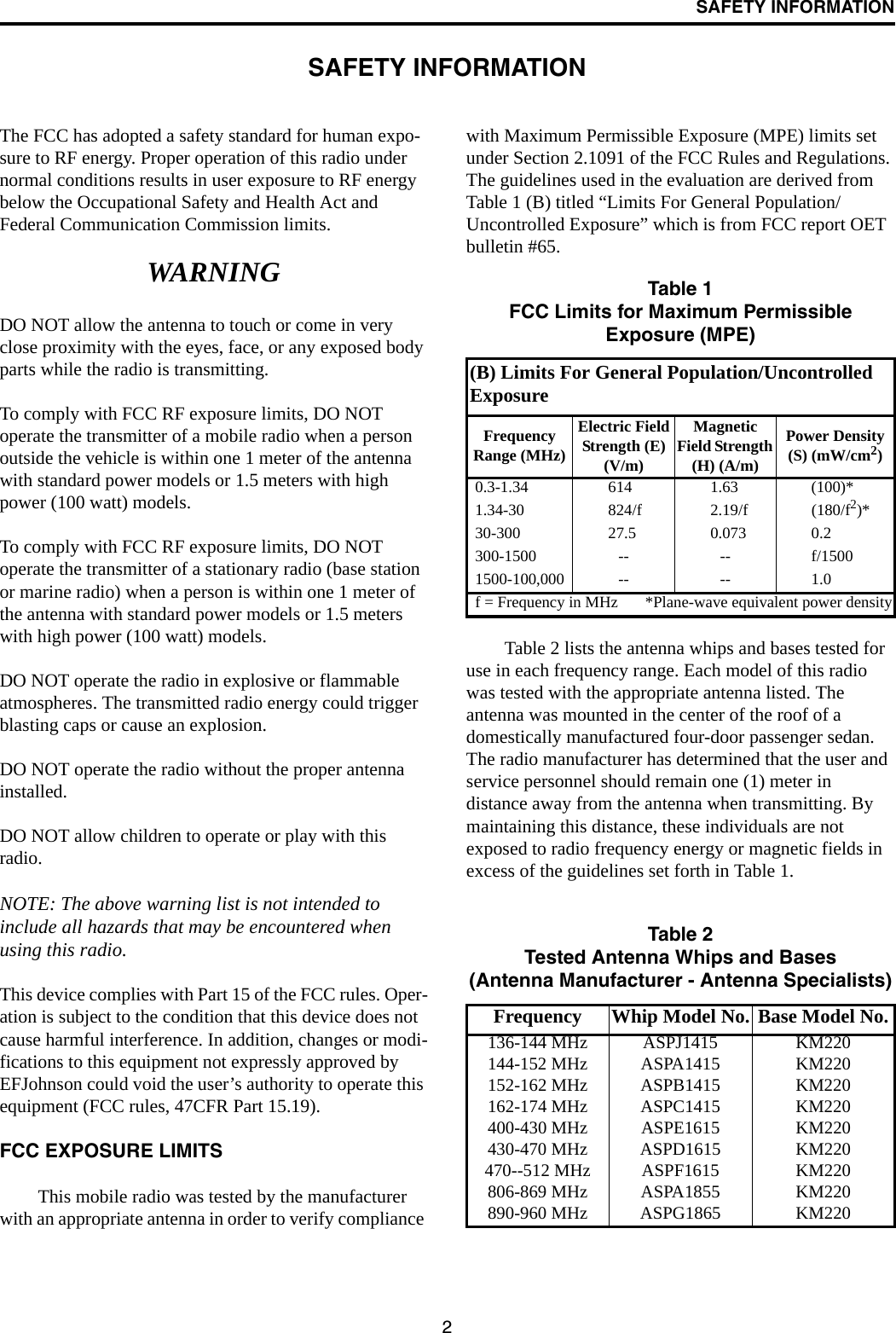 2SAFETY INFORMATIONSAFETY INFORMATIONThe FCC has adopted a safety standard for human expo-sure to RF energy. Proper operation of this radio under normal conditions results in user exposure to RF energy below the Occupational Safety and Health Act and Federal Communication Commission limits.WARNINGDO NOT allow the antenna to touch or come in very close proximity with the eyes, face, or any exposed body parts while the radio is transmitting.To comply with FCC RF exposure limits, DO NOT operate the transmitter of a mobile radio when a person outside the vehicle is within one 1 meter of the antenna with standard power models or 1.5 meters with high power (100 watt) models.To comply with FCC RF exposure limits, DO NOT operate the transmitter of a stationary radio (base station or marine radio) when a person is within one 1 meter of the antenna with standard power models or 1.5 meters with high power (100 watt) models.DO NOT operate the radio in explosive or flammable atmospheres. The transmitted radio energy could trigger blasting caps or cause an explosion. DO NOT operate the radio without the proper antenna installed. DO NOT allow children to operate or play with this radio.NOTE: The above warning list is not intended to include all hazards that may be encountered when using this radio.This device complies with Part 15 of the FCC rules. Oper-ation is subject to the condition that this device does not cause harmful interference. In addition, changes or modi-fications to this equipment not expressly approved by EFJohnson could void the user’s authority to operate this equipment (FCC rules, 47CFR Part 15.19).FCC EXPOSURE LIMITSThis mobile radio was tested by the manufacturer with an appropriate antenna in order to verify compliance with Maximum Permissible Exposure (MPE) limits set under Section 2.1091 of the FCC Rules and Regulations. The guidelines used in the evaluation are derived from Table 1 (B) titled “Limits For General Population/Uncontrolled Exposure” which is from FCC report OET bulletin #65.Table 2 lists the antenna whips and bases tested for use in each frequency range. Each model of this radio was tested with the appropriate antenna listed. The antenna was mounted in the center of the roof of a domestically manufactured four-door passenger sedan. The radio manufacturer has determined that the user and service personnel should remain one (1) meter in distance away from the antenna when transmitting. By maintaining this distance, these individuals are not exposed to radio frequency energy or magnetic fields in excess of the guidelines set forth in Table 1. Table 1FCC Limits for Maximum Permissible Exposure (MPE)(B) Limits For General Population/Uncontrolled ExposureFrequency Range (MHz)Electric Field Strength (E) (V/m)Magnetic Field Strength (H) (A/m)Power Density (S) (mW/cm2)0.3-1.34 614 1.63 (100)*1.34-30 824/f 2.19/f (180/f2)*30-300 27.5 0.073 0.2300-1500 -- -- f/15001500-100,000 -- -- 1.0f = Frequency in MHz *Plane-wave equivalent power densityTable 2Tested Antenna Whips and Bases(Antenna Manufacturer - Antenna Specialists)Frequency Whip Model No. Base Model No.136-144 MHz ASPJ1415 KM220144-152 MHz ASPA1415 KM220152-162 MHz ASPB1415 KM220162-174 MHz ASPC1415 KM220400-430 MHz ASPE1615 KM220430-470 MHz ASPD1615 KM220470--512 MHz ASPF1615 KM220806-869 MHz ASPA1855 KM220890-960 MHz ASPG1865 KM220