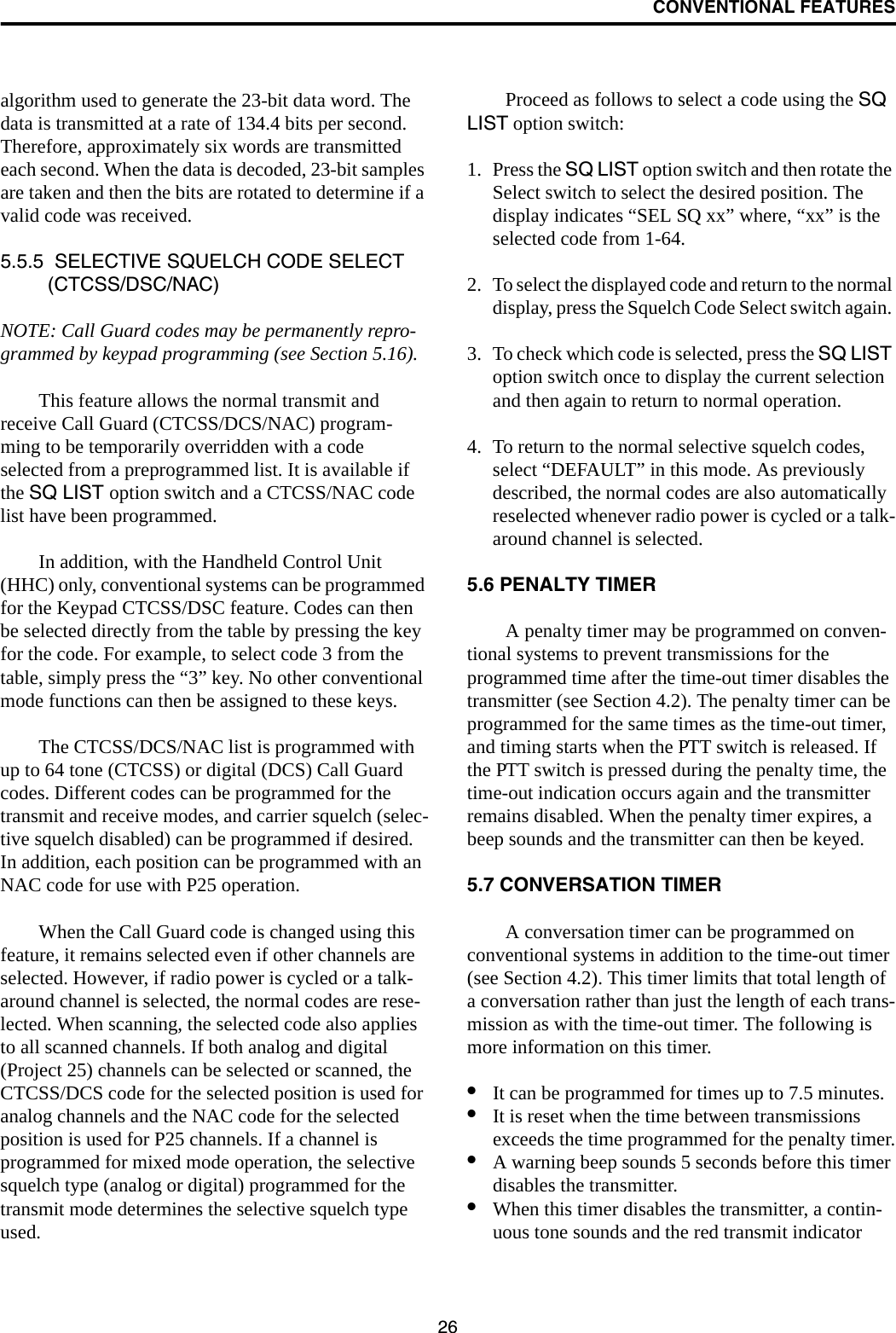 CONVENTIONAL FEATURES26algorithm used to generate the 23-bit data word. The data is transmitted at a rate of 134.4 bits per second. Therefore, approximately six words are transmitted each second. When the data is decoded, 23-bit samples are taken and then the bits are rotated to determine if a valid code was received.5.5.5  SELECTIVE SQUELCH CODE SELECT (CTCSS/DSC/NAC)NOTE: Call Guard codes may be permanently repro-grammed by keypad programming (see Section 5.16).This feature allows the normal transmit and receive Call Guard (CTCSS/DCS/NAC) program-ming to be temporarily overridden with a code selected from a preprogrammed list. It is available if the SQ LIST option switch and a CTCSS/NAC code list have been programmed. In addition, with the Handheld Control Unit (HHC) only, conventional systems can be programmed for the Keypad CTCSS/DSC feature. Codes can then be selected directly from the table by pressing the key for the code. For example, to select code 3 from the table, simply press the “3” key. No other conventional mode functions can then be assigned to these keys. The CTCSS/DCS/NAC list is programmed with up to 64 tone (CTCSS) or digital (DCS) Call Guard codes. Different codes can be programmed for the transmit and receive modes, and carrier squelch (selec-tive squelch disabled) can be programmed if desired. In addition, each position can be programmed with an NAC code for use with P25 operation. When the Call Guard code is changed using this feature, it remains selected even if other channels are selected. However, if radio power is cycled or a talk-around channel is selected, the normal codes are rese-lected. When scanning, the selected code also applies to all scanned channels. If both analog and digital (Project 25) channels can be selected or scanned, the CTCSS/DCS code for the selected position is used for analog channels and the NAC code for the selected position is used for P25 channels. If a channel is programmed for mixed mode operation, the selective squelch type (analog or digital) programmed for the transmit mode determines the selective squelch type used. Proceed as follows to select a code using the SQ LIST option switch:1. Press the SQ LIST option switch and then rotate the Select switch to select the desired position. The display indicates “SEL SQ xx” where, “xx” is the selected code from 1-64.2. To select the displayed code and return to the normal display, press the Squelch Code Select switch again. 3. To check which code is selected, press the SQ LIST option switch once to display the current selection and then again to return to normal operation.4. To return to the normal selective squelch codes, select “DEFAULT” in this mode. As previously described, the normal codes are also automatically reselected whenever radio power is cycled or a talk-around channel is selected.5.6 PENALTY TIMERA penalty timer may be programmed on conven-tional systems to prevent transmissions for the programmed time after the time-out timer disables the transmitter (see Section 4.2). The penalty timer can be programmed for the same times as the time-out timer, and timing starts when the PTT switch is released. If the PTT switch is pressed during the penalty time, the time-out indication occurs again and the transmitter remains disabled. When the penalty timer expires, a beep sounds and the transmitter can then be keyed.5.7 CONVERSATION TIMERA conversation timer can be programmed on conventional systems in addition to the time-out timer (see Section 4.2). This timer limits that total length of a conversation rather than just the length of each trans-mission as with the time-out timer. The following is more information on this timer.•It can be programmed for times up to 7.5 minutes.•It is reset when the time between transmissions exceeds the time programmed for the penalty timer.•A warning beep sounds 5 seconds before this timer disables the transmitter.•When this timer disables the transmitter, a contin-uous tone sounds and the red transmit indicator 