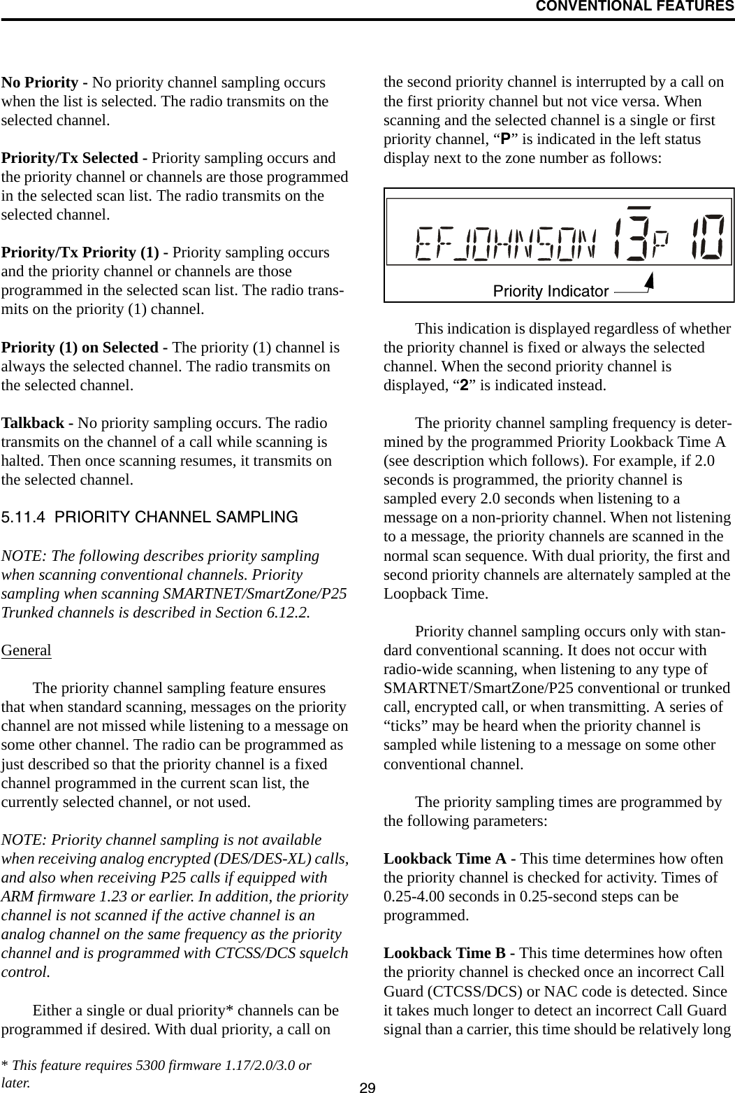 CONVENTIONAL FEATURES29No Priority - No priority channel sampling occurs when the list is selected. The radio transmits on the selected channel.Priority/Tx Selected - Priority sampling occurs and the priority channel or channels are those programmed in the selected scan list. The radio transmits on the selected channel.Priority/Tx Priority (1) - Priority sampling occurs and the priority channel or channels are those programmed in the selected scan list. The radio trans-mits on the priority (1) channel.Priority (1) on Selected - The priority (1) channel is always the selected channel. The radio transmits on the selected channel. Talkback - No priority sampling occurs. The radio transmits on the channel of a call while scanning is halted. Then once scanning resumes, it transmits on the selected channel.5.11.4  PRIORITY CHANNEL SAMPLINGNOTE: The following describes priority sampling when scanning conventional channels. Priority sampling when scanning SMARTNET/SmartZone/P25 Trunked channels is described in Section 6.12.2.GeneralThe priority channel sampling feature ensures that when standard scanning, messages on the priority channel are not missed while listening to a message on some other channel. The radio can be programmed as just described so that the priority channel is a fixed channel programmed in the current scan list, the currently selected channel, or not used.NOTE: Priority channel sampling is not available when receiving analog encrypted (DES/DES-XL) calls, and also when receiving P25 calls if equipped with ARM firmware 1.23 or earlier. In addition, the priority channel is not scanned if the active channel is an analog channel on the same frequency as the priority channel and is programmed with CTCSS/DCS squelch control.Either a single or dual priority* channels can be programmed if desired. With dual priority, a call on the second priority channel is interrupted by a call on the first priority channel but not vice versa. When scanning and the selected channel is a single or first priority channel, “P” is indicated in the left status display next to the zone number as follows:This indication is displayed regardless of whether the priority channel is fixed or always the selected channel. When the second priority channel is displayed, “2” is indicated instead. The priority channel sampling frequency is deter-mined by the programmed Priority Lookback Time A (see description which follows). For example, if 2.0 seconds is programmed, the priority channel is sampled every 2.0 seconds when listening to a message on a non-priority channel. When not listening to a message, the priority channels are scanned in the normal scan sequence. With dual priority, the first and second priority channels are alternately sampled at the Loopback Time.Priority channel sampling occurs only with stan-dard conventional scanning. It does not occur with radio-wide scanning, when listening to any type of SMARTNET/SmartZone/P25 conventional or trunked call, encrypted call, or when transmitting. A series of “ticks” may be heard when the priority channel is sampled while listening to a message on some other conventional channel. The priority sampling times are programmed by the following parameters:Lookback Time A - This time determines how often the priority channel is checked for activity. Times of 0.25-4.00 seconds in 0.25-second steps can be programmed.Lookback Time B - This time determines how often the priority channel is checked once an incorrect Call Guard (CTCSS/DCS) or NAC code is detected. Since it takes much longer to detect an incorrect Call Guard signal than a carrier, this time should be relatively long Priority Indicator* This feature requires 5300 firmware 1.17/2.0/3.0 or later.