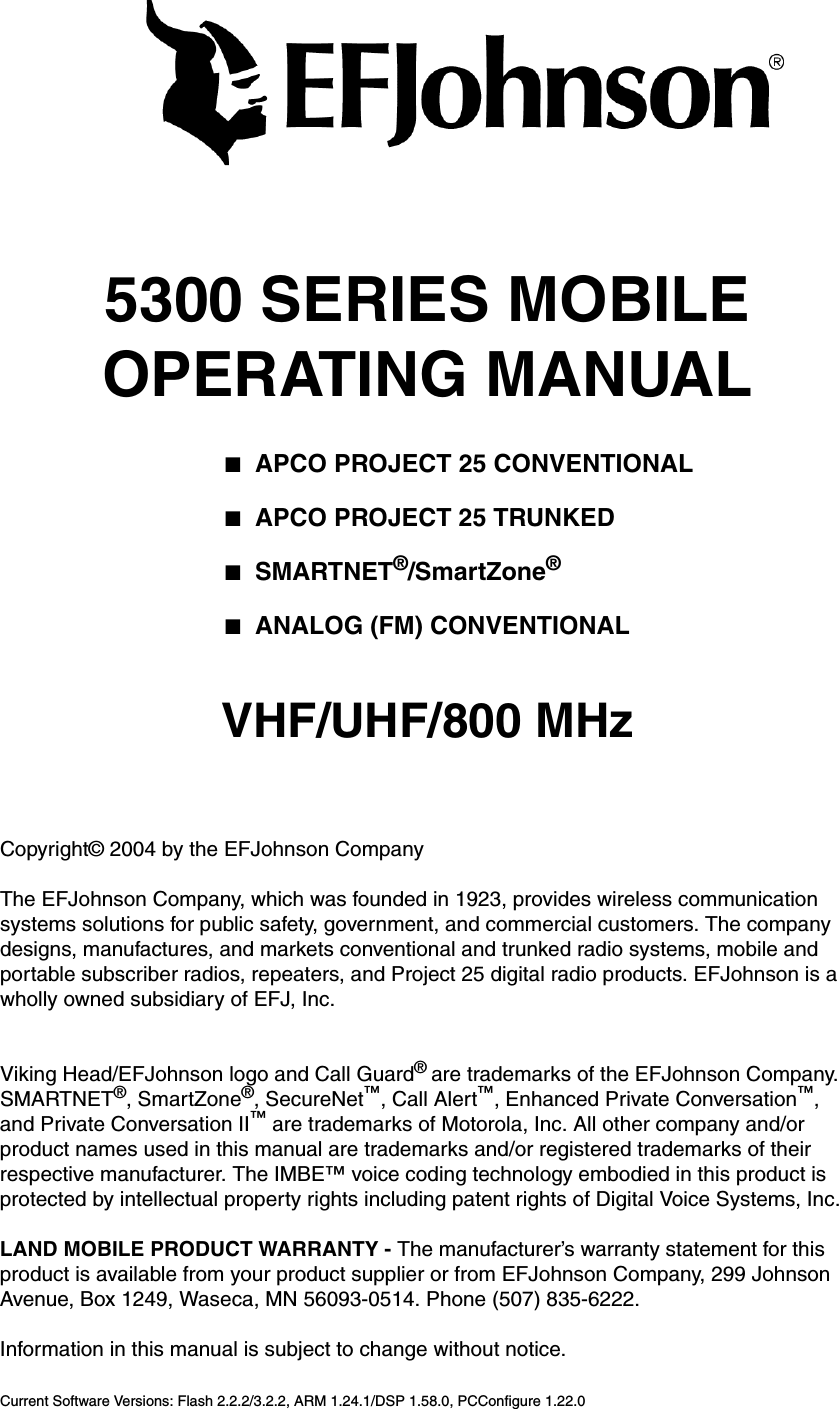 5300 SERIES MOBILEOPERATING MANUAL■APCO PROJECT 25 CONVENTIONAL■APCO PROJECT 25 TRUNKED■SMARTNET®/SmartZone®■ANALOG (FM) CONVENTIONALVHF/UHF/800 MHzCopyright© 2004 by the EFJohnson CompanyThe EFJohnson Company, which was founded in 1923, provides wireless communication systems solutions for public safety, government, and commercial customers. The company designs, manufactures, and markets conventional and trunked radio systems, mobile and portable subscriber radios, repeaters, and Project 25 digital radio products. EFJohnson is a wholly owned subsidiary of EFJ, Inc.Viking Head/EFJohnson logo and Call Guard® are trademarks of the EFJohnson Company. SMARTNET®, SmartZone®, SecureNet™, Call Alert™, Enhanced Private Conversation™, and Private Conversation II™ are trademarks of Motorola, Inc. All other company and/or product names used in this manual are trademarks and/or registered trademarks of their respective manufacturer. The IMBE™ voice coding technology embodied in this product is protected by intellectual property rights including patent rights of Digital Voice Systems, Inc.LAND MOBILE PRODUCT WARRANTY - The manufacturer’s warranty statement for this product is available from your product supplier or from EFJohnson Company, 299 Johnson Avenue, Box 1249, Waseca, MN 56093-0514. Phone (507) 835-6222.Information in this manual is subject to change without notice. Current Software Versions: Flash 2.2.2/3.2.2, ARM 1.24.1/DSP 1.58.0, PCConfigure 1.22.0