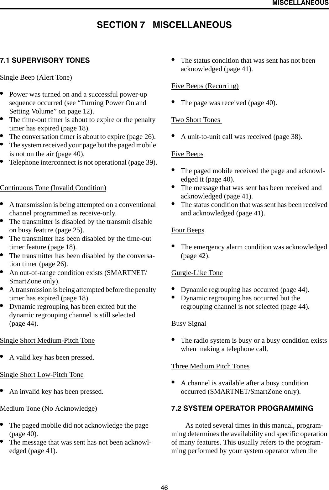 46MISCELLANEOUSSECTION 7   MISCELLANEOUS7.1 SUPERVISORY TONES Single Beep (Alert Tone)•Power was turned on and a successful power-up sequence occurred (see “Turning Power On and Setting Volume” on page 12).•The time-out timer is about to expire or the penalty timer has expired (page 18).•The conversation timer is about to expire (page 26). •The system received your page but the paged mobile is not on the air (page 40).•Telephone interconnect is not operational (page 39).Continuous Tone (Invalid Condition)•A transmission is being attempted on a conventional channel programmed as receive-only.•The transmitter is disabled by the transmit disable on busy feature (page 25).•The transmitter has been disabled by the time-out timer feature (page 18).•The transmitter has been disabled by the conversa-tion timer (page 26).•An out-of-range condition exists (SMARTNET/SmartZone only).•A transmission is being attempted before the penalty timer has expired (page 18).•Dynamic regrouping has been exited but the dynamic regrouping channel is still selected (page 44).Single Short Medium-Pitch Tone•A valid key has been pressed.Single Short Low-Pitch Tone•An invalid key has been pressed.Medium Tone (No Acknowledge)•The paged mobile did not acknowledge the page (page 40).•The message that was sent has not been acknowl-edged (page 41).•The status condition that was sent has not been acknowledged (page 41).Five Beeps (Recurring)•The page was received (page 40).Two Short Tones •A unit-to-unit call was received (page 38).Five Beeps•The paged mobile received the page and acknowl-edged it (page 40).•The message that was sent has been received and acknowledged (page 41).•The status condition that was sent has been received and acknowledged (page 41).Four Beeps•The emergency alarm condition was acknowledged (page 42).Gurgle-Like Tone•Dynamic regrouping has occurred (page 44).•Dynamic regrouping has occurred but the regrouping channel is not selected (page 44).Busy Signal•The radio system is busy or a busy condition exists when making a telephone call.Three Medium Pitch Tones•A channel is available after a busy condition occurred (SMARTNET/SmartZone only).7.2 SYSTEM OPERATOR PROGRAMMINGAs noted several times in this manual, program-ming determines the availability and specific operation of many features. This usually refers to the program-ming performed by your system operator when the 