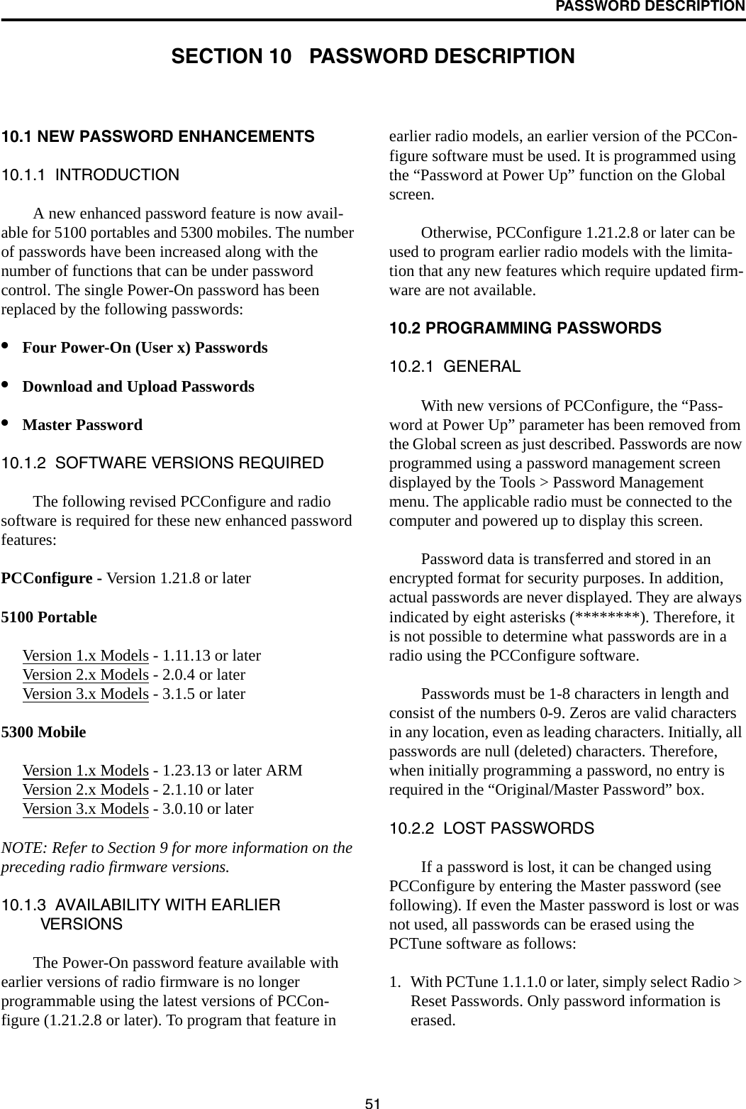 51PASSWORD DESCRIPTIONSECTION 10   PASSWORD DESCRIPTION10.1 NEW PASSWORD ENHANCEMENTS10.1.1  INTRODUCTIONA new enhanced password feature is now avail-able for 5100 portables and 5300 mobiles. The number of passwords have been increased along with the number of functions that can be under password control. The single Power-On password has been replaced by the following passwords: •Four Power-On (User x) Passwords •Download and Upload Passwords•Master Password10.1.2  SOFTWARE VERSIONS REQUIREDThe following revised PCConfigure and radio software is required for these new enhanced password features:PCConfigure - Version 1.21.8 or later 5100 PortableVersion 1.x Models - 1.11.13 or laterVersion 2.x Models - 2.0.4 or laterVersion 3.x Models - 3.1.5 or later5300 MobileVersion 1.x Models - 1.23.13 or later ARMVersion 2.x Models - 2.1.10 or laterVersion 3.x Models - 3.0.10 or laterNOTE: Refer to Section 9 for more information on the preceding radio firmware versions. 10.1.3  AVAILABILITY WITH EARLIER VERSIONSThe Power-On password feature available with earlier versions of radio firmware is no longer programmable using the latest versions of PCCon-figure (1.21.2.8 or later). To program that feature in earlier radio models, an earlier version of the PCCon-figure software must be used. It is programmed using the “Password at Power Up” function on the Global screen. Otherwise, PCConfigure 1.21.2.8 or later can be used to program earlier radio models with the limita-tion that any new features which require updated firm-ware are not available.10.2 PROGRAMMING PASSWORDS10.2.1  GENERALWith new versions of PCConfigure, the “Pass-word at Power Up” parameter has been removed from the Global screen as just described. Passwords are now programmed using a password management screen displayed by the Tools &gt; Password Management menu. The applicable radio must be connected to the computer and powered up to display this screen. Password data is transferred and stored in an encrypted format for security purposes. In addition, actual passwords are never displayed. They are always indicated by eight asterisks (********). Therefore, it is not possible to determine what passwords are in a radio using the PCConfigure software.Passwords must be 1-8 characters in length and consist of the numbers 0-9. Zeros are valid characters in any location, even as leading characters. Initially, all passwords are null (deleted) characters. Therefore, when initially programming a password, no entry is required in the “Original/Master Password” box.10.2.2  LOST PASSWORDSIf a password is lost, it can be changed using PCConfigure by entering the Master password (see following). If even the Master password is lost or was not used, all passwords can be erased using the PCTune software as follows:1. With PCTune 1.1.1.0 or later, simply select Radio &gt; Reset Passwords. Only password information is erased. 