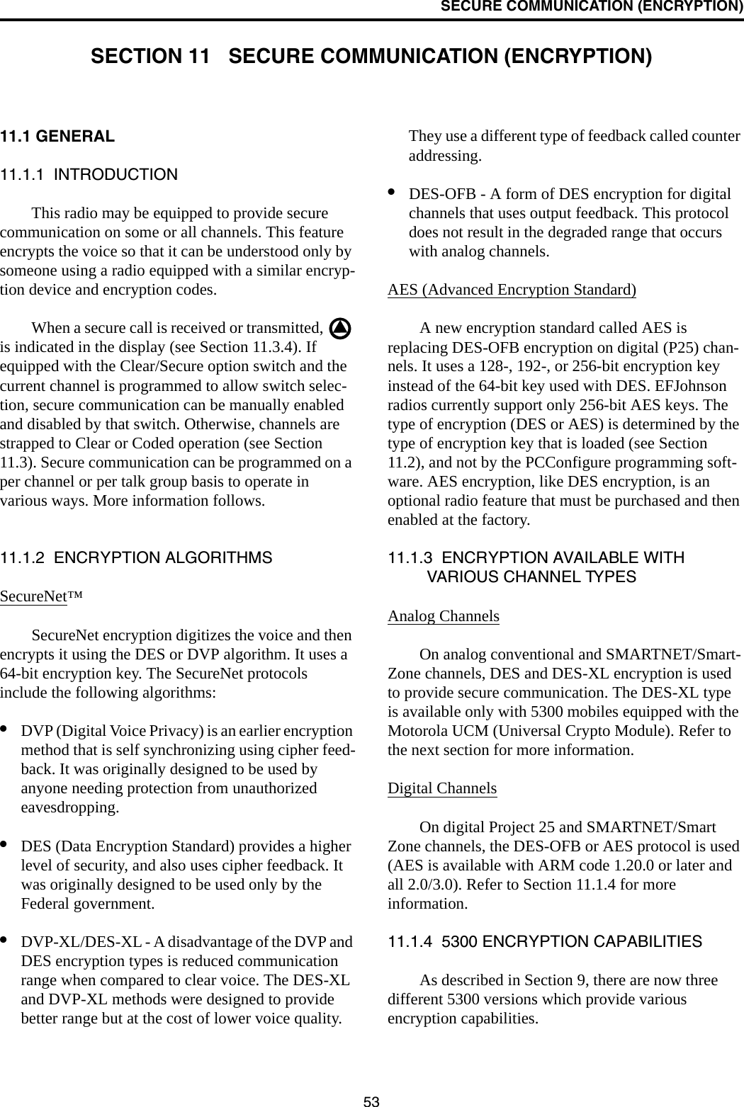 53SECURE COMMUNICATION (ENCRYPTION)SECTION 11   SECURE COMMUNICATION (ENCRYPTION)11.1 GENERAL 11.1.1  INTRODUCTIONThis radio may be equipped to provide secure communication on some or all channels. This feature encrypts the voice so that it can be understood only by someone using a radio equipped with a similar encryp-tion device and encryption codes. When a secure call is received or transmitted,   is indicated in the display (see Section 11.3.4). If equipped with the Clear/Secure option switch and the current channel is programmed to allow switch selec-tion, secure communication can be manually enabled and disabled by that switch. Otherwise, channels are strapped to Clear or Coded operation (see Section 11.3). Secure communication can be programmed on a per channel or per talk group basis to operate in various ways. More information follows.11.1.2  ENCRYPTION ALGORITHMSSecureNet™SecureNet encryption digitizes the voice and then encrypts it using the DES or DVP algorithm. It uses a 64-bit encryption key. The SecureNet protocols include the following algorithms:•DVP (Digital Voice Privacy) is an earlier encryption method that is self synchronizing using cipher feed-back. It was originally designed to be used by anyone needing protection from unauthorized eavesdropping.•DES (Data Encryption Standard) provides a higher level of security, and also uses cipher feedback. It was originally designed to be used only by the Federal government. •DVP-XL/DES-XL - A disadvantage of the DVP and DES encryption types is reduced communication range when compared to clear voice. The DES-XL and DVP-XL methods were designed to provide better range but at the cost of lower voice quality. They use a different type of feedback called counter addressing. •DES-OFB - A form of DES encryption for digital channels that uses output feedback. This protocol does not result in the degraded range that occurs with analog channels. AES (Advanced Encryption Standard)A new encryption standard called AES is replacing DES-OFB encryption on digital (P25) chan-nels. It uses a 128-, 192-, or 256-bit encryption key instead of the 64-bit key used with DES. EFJohnson radios currently support only 256-bit AES keys. The type of encryption (DES or AES) is determined by the type of encryption key that is loaded (see Section 11.2), and not by the PCConfigure programming soft-ware. AES encryption, like DES encryption, is an optional radio feature that must be purchased and then enabled at the factory.11.1.3  ENCRYPTION AVAILABLE WITH VARIOUS CHANNEL TYPESAnalog ChannelsOn analog conventional and SMARTNET/Smart-Zone channels, DES and DES-XL encryption is used to provide secure communication. The DES-XL type is available only with 5300 mobiles equipped with the Motorola UCM (Universal Crypto Module). Refer to the next section for more information.Digital ChannelsOn digital Project 25 and SMARTNET/Smart Zone channels, the DES-OFB or AES protocol is used (AES is available with ARM code 1.20.0 or later and all 2.0/3.0). Refer to Section 11.1.4 for more information.11.1.4  5300 ENCRYPTION CAPABILITIESAs described in Section 9, there are now three different 5300 versions which provide various encryption capabilities.