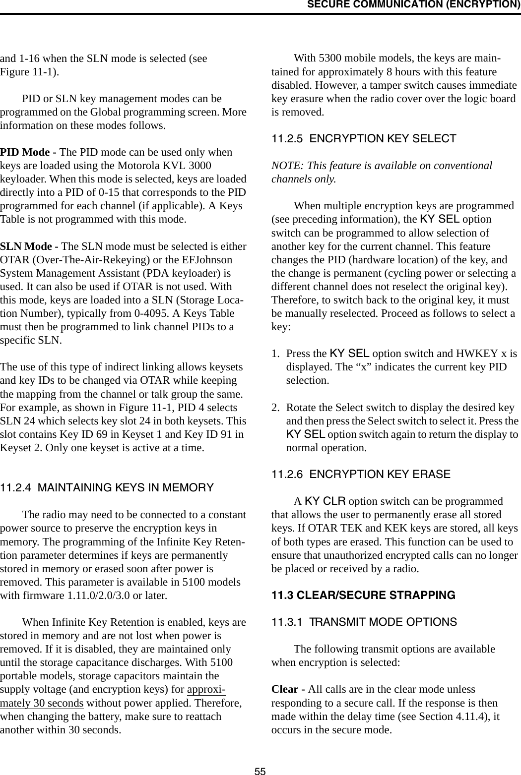 SECURE COMMUNICATION (ENCRYPTION)55and 1-16 when the SLN mode is selected (see Figure 11-1).PID or SLN key management modes can be programmed on the Global programming screen. More information on these modes follows.PID Mode - The PID mode can be used only when keys are loaded using the Motorola KVL 3000 keyloader. When this mode is selected, keys are loaded directly into a PID of 0-15 that corresponds to the PID programmed for each channel (if applicable). A Keys Table is not programmed with this mode.SLN Mode - The SLN mode must be selected is either OTAR (Over-The-Air-Rekeying) or the EFJohnson System Management Assistant (PDA keyloader) is used. It can also be used if OTAR is not used. With this mode, keys are loaded into a SLN (Storage Loca-tion Number), typically from 0-4095. A Keys Table must then be programmed to link channel PIDs to a specific SLN. The use of this type of indirect linking allows keysets and key IDs to be changed via OTAR while keeping the mapping from the channel or talk group the same. For example, as shown in Figure 11-1, PID 4 selects SLN 24 which selects key slot 24 in both keysets. This slot contains Key ID 69 in Keyset 1 and Key ID 91 in Keyset 2. Only one keyset is active at a time. 11.2.4  MAINTAINING KEYS IN MEMORYThe radio may need to be connected to a constant power source to preserve the encryption keys in memory. The programming of the Infinite Key Reten-tion parameter determines if keys are permanently stored in memory or erased soon after power is removed. This parameter is available in 5100 models with firmware 1.11.0/2.0/3.0 or later. When Infinite Key Retention is enabled, keys are stored in memory and are not lost when power is removed. If it is disabled, they are maintained only until the storage capacitance discharges. With 5100 portable models, storage capacitors maintain the supply voltage (and encryption keys) for approxi-mately 30 seconds without power applied. Therefore, when changing the battery, make sure to reattach another within 30 seconds.With 5300 mobile models, the keys are main-tained for approximately 8 hours with this feature disabled. However, a tamper switch causes immediate key erasure when the radio cover over the logic board is removed.11.2.5  ENCRYPTION KEY SELECTNOTE: This feature is available on conventional channels only.When multiple encryption keys are programmed (see preceding information), the KY SEL option switch can be programmed to allow selection of another key for the current channel. This feature changes the PID (hardware location) of the key, and the change is permanent (cycling power or selecting a different channel does not reselect the original key). Therefore, to switch back to the original key, it must be manually reselected. Proceed as follows to select a key:1. Press the KY SEL option switch and HWKEY x is displayed. The “x” indicates the current key PID selection. 2. Rotate the Select switch to display the desired key and then press the Select switch to select it. Press the KY SEL option switch again to return the display to normal operation.11.2.6  ENCRYPTION KEY ERASEA KY CLR option switch can be programmed that allows the user to permanently erase all stored keys. If OTAR TEK and KEK keys are stored, all keys of both types are erased. This function can be used to ensure that unauthorized encrypted calls can no longer be placed or received by a radio.11.3 CLEAR/SECURE STRAPPING11.3.1  TRANSMIT MODE OPTIONSThe following transmit options are available when encryption is selected:Clear - All calls are in the clear mode unless responding to a secure call. If the response is then made within the delay time (see Section 4.11.4), it occurs in the secure mode. 