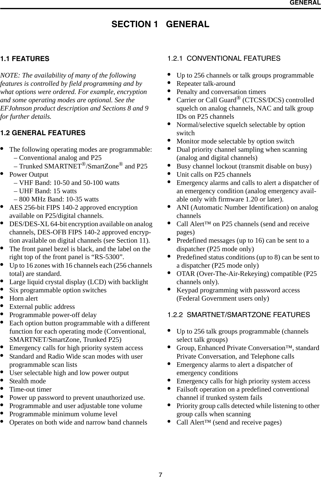 7GENERALSECTION 1   GENERAL1.1 FEATURESNOTE: The availability of many of the following features is controlled by field programming and by what options were ordered. For example, encryption and some operating modes are optional. See the EFJohnson product description and Sections 8 and 9 for further details.1.2 GENERAL FEATURES•The following operating modes are programmable:– Conventional analog and P25– Trunked SMARTNET®/SmartZone® and P25•Power Output– VHF Band: 10-50 and 50-100 watts– UHF Band: 15 watts– 800 MHz Band: 10-35 watts•AES 256-bit FIPS 140-2 approved encryption available on P25/digital channels.•DES/DES-XL 64-bit encryption available on analog channels, DES-OFB FIPS 140-2 approved encryp-tion available on digital channels (see Section 11).•The front panel bezel is black, and the label on the right top of the front panel is “RS-5300”.•Up to 16 zones with 16 channels each (256 channels total) are standard. •Large liquid crystal display (LCD) with backlight•Six programmable option switches•Horn alert•External public address•Programmable power-off delay•Each option button programmable with a different function for each operating mode (Conventional, SMARTNET/SmartZone, Trunked P25) •Emergency calls for high priority system access•Standard and Radio Wide scan modes with user programmable scan lists•User selectable high and low power output•Stealth mode•Time-out timer•Power up password to prevent unauthorized use.•Programmable and user adjustable tone volume•Programmable minimum volume level•Operates on both wide and narrow band channels1.2.1  CONVENTIONAL FEATURES•Up to 256 channels or talk groups programmable •Repeater talk-around•Penalty and conversation timers•Carrier or Call Guard® (CTCSS/DCS) controlled squelch on analog channels, NAC and talk group IDs on P25 channels•Normal/selective squelch selectable by option switch•Monitor mode selectable by option switch•Dual priority channel sampling when scanning(analog and digital channels)•Busy channel lockout (transmit disable on busy)•Unit calls on P25 channels•Emergency alarms and calls to alert a dispatcher of an emergency condition (analog emergency avail-able only with firmware 1.20 or later).•ANI (Automatic Number Identification) on analog channels •Call Alert™ on P25 channels (send and receive pages)•Predefined messages (up to 16) can be sent to adispatcher (P25 mode only)•Predefined status conditions (up to 8) can be sent to a dispatcher (P25 mode only)•OTAR (Over-The-Air-Rekeying) compatible (P25 channels only).•Keypad programming with password access (Federal Government users only)1.2.2  SMARTNET/SMARTZONE FEATURES•Up to 256 talk groups programmable (channels select talk groups)•Group, Enhanced Private Conversation™, standard Private Conversation, and Telephone calls•Emergency alarms to alert a dispatcher of emergency conditions•Emergency calls for high priority system access•Failsoft operation on a predefined conventional channel if trunked system fails•Priority group calls detected while listening to other group calls when scanning•Call Alert™ (send and receive pages)