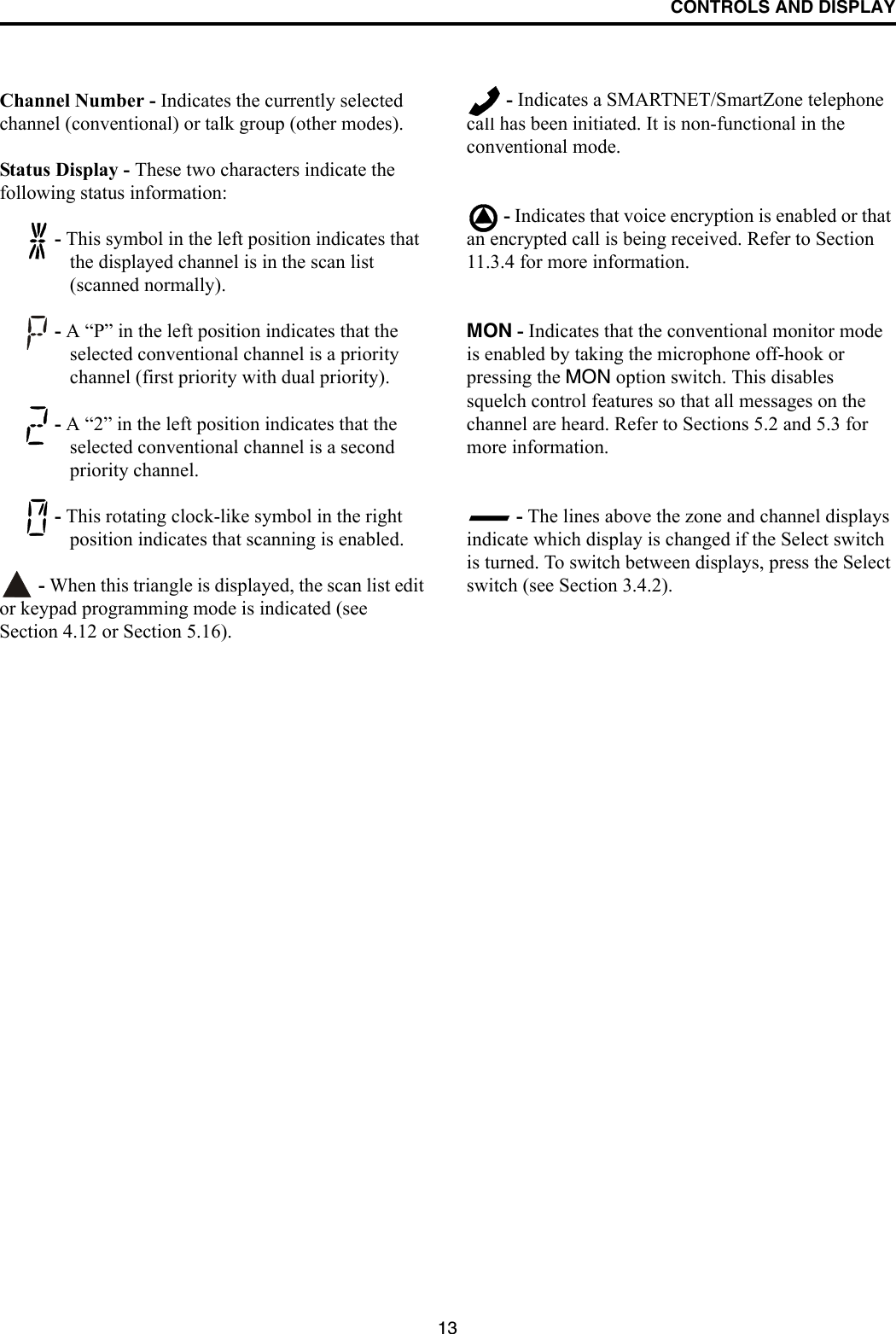 CONTROLS AND DISPLAY13Channel Number - Indicates the currently selected channel (conventional) or talk group (other modes).Status Display - These two characters indicate the following status information: - This symbol in the left position indicates that the displayed channel is in the scan list (scanned normally). - A “P” in the left position indicates that the selected conventional channel is a priority channel (first priority with dual priority). - A “2” in the left position indicates that the selected conventional channel is a second priority channel.  - This rotating clock-like symbol in the right position indicates that scanning is enabled.  - When this triangle is displayed, the scan list edit or keypad programming mode is indicated (see Section 4.12 or Section 5.16). - Indicates a SMARTNET/SmartZone telephone call has been initiated. It is non-functional in the conventional mode. - Indicates that voice encryption is enabled or that an encrypted call is being received. Refer to Section 11.3.4 for more information.MON - Indicates that the conventional monitor mode is enabled by taking the microphone off-hook or pressing the MON option switch. This disables squelch control features so that all messages on the channel are heard. Refer to Sections 5.2 and 5.3 for more information. - The lines above the zone and channel displays indicate which display is changed if the Select switch is turned. To switch between displays, press the Select switch (see Section 3.4.2).