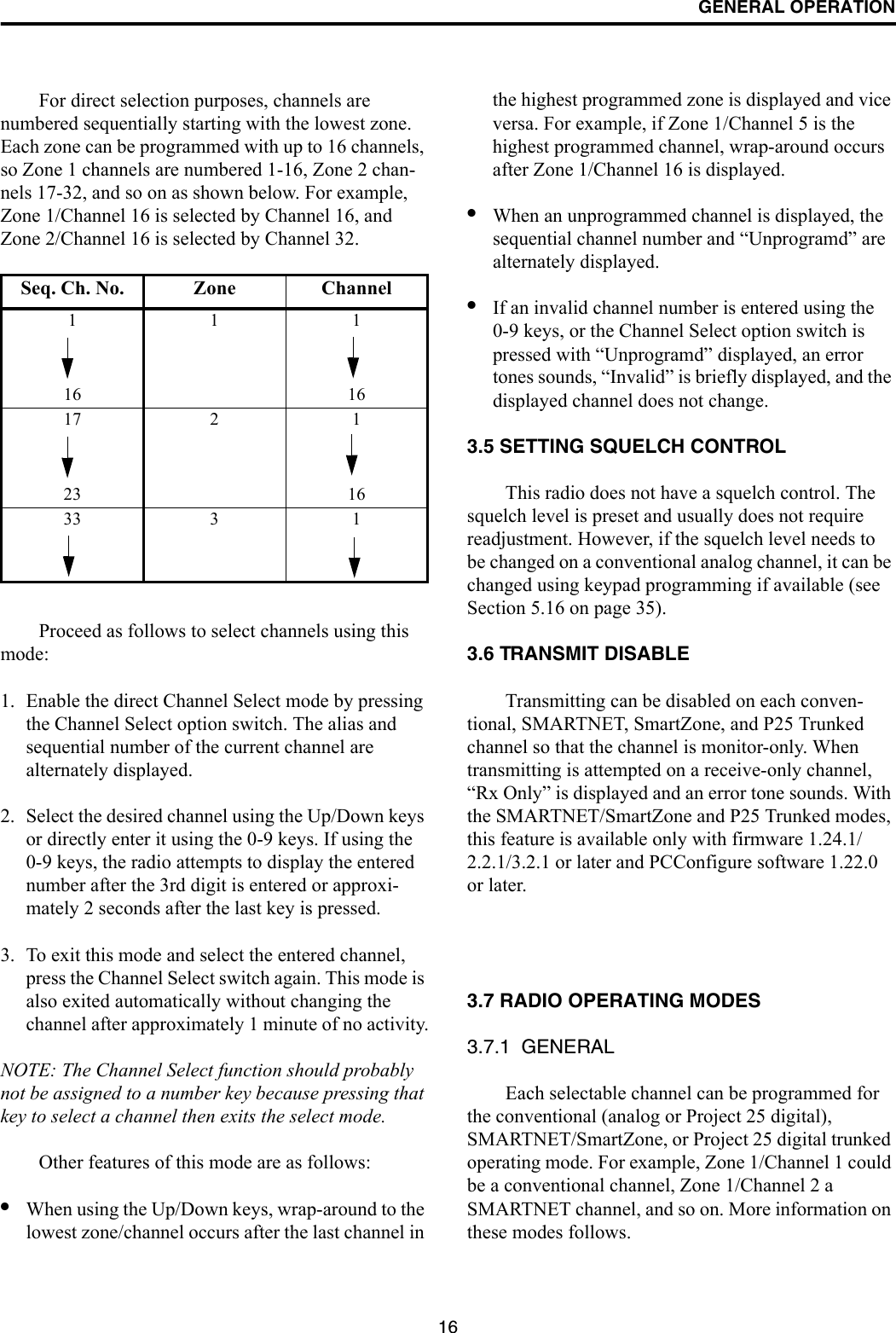 GENERAL OPERATION16For direct selection purposes, channels are numbered sequentially starting with the lowest zone. Each zone can be programmed with up to 16 channels, so Zone 1 channels are numbered 1-16, Zone 2 chan-nels 17-32, and so on as shown below. For example, Zone 1/Channel 16 is selected by Channel 16, and Zone 2/Channel 16 is selected by Channel 32.Proceed as follows to select channels using this mode:1. Enable the direct Channel Select mode by pressing the Channel Select option switch. The alias and sequential number of the current channel are alternately displayed.2. Select the desired channel using the Up/Down keys or directly enter it using the 0-9 keys. If using the 0-9 keys, the radio attempts to display the entered number after the 3rd digit is entered or approxi-mately 2 seconds after the last key is pressed. 3. To exit this mode and select the entered channel, press the Channel Select switch again. This mode is also exited automatically without changing the channel after approximately 1 minute of no activity.NOTE: The Channel Select function should probably not be assigned to a number key because pressing that key to select a channel then exits the select mode. Other features of this mode are as follows:•When using the Up/Down keys, wrap-around to the lowest zone/channel occurs after the last channel in the highest programmed zone is displayed and vice versa. For example, if Zone 1/Channel 5 is the highest programmed channel, wrap-around occurs after Zone 1/Channel 16 is displayed.•When an unprogrammed channel is displayed, the sequential channel number and “Unprogramd” are alternately displayed. •If an invalid channel number is entered using the 0-9 keys, or the Channel Select option switch is pressed with “Unprogramd” displayed, an error tones sounds, “Invalid” is briefly displayed, and the displayed channel does not change.3.5 SETTING SQUELCH CONTROLThis radio does not have a squelch control. The squelch level is preset and usually does not require readjustment. However, if the squelch level needs to be changed on a conventional analog channel, it can be changed using keypad programming if available (see Section 5.16 on page 35).3.6 TRANSMIT DISABLETransmitting can be disabled on each conven-tional, SMARTNET, SmartZone, and P25 Trunked channel so that the channel is monitor-only. When transmitting is attempted on a receive-only channel, “Rx Only” is displayed and an error tone sounds. With the SMARTNET/SmartZone and P25 Trunked modes, this feature is available only with firmware 1.24.1/2.2.1/3.2.1 or later and PCConfigure software 1.22.0 or later.3.7 RADIO OPERATING MODES3.7.1  GENERALEach selectable channel can be programmed for the conventional (analog or Project 25 digital), SMARTNET/SmartZone, or Project 25 digital trunked operating mode. For example, Zone 1/Channel 1 could be a conventional channel, Zone 1/Channel 2 a SMARTNET channel, and so on. More information on these modes follows.Seq. Ch. No. Zone Channel11116 1617 2 123 1633 3 1