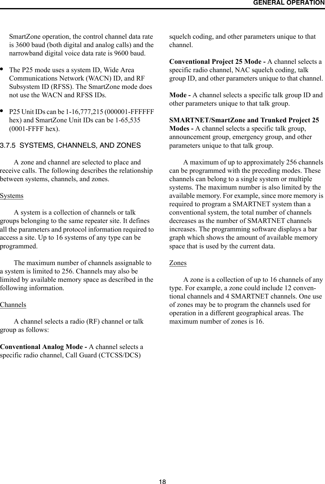 GENERAL OPERATION18SmartZone operation, the control channel data rate is 3600 baud (both digital and analog calls) and the narrowband digital voice data rate is 9600 baud.•The P25 mode uses a system ID, Wide Area Communications Network (WACN) ID, and RF Subsystem ID (RFSS). The SmartZone mode does not use the WACN and RFSS IDs.•P25 Unit IDs can be 1-16,777,215 (000001-FFFFFF hex) and SmartZone Unit IDs can be 1-65,535 (0001-FFFF hex).3.7.5  SYSTEMS, CHANNELS, AND ZONESA zone and channel are selected to place and receive calls. The following describes the relationship between systems, channels, and zones.SystemsA system is a collection of channels or talk groups belonging to the same repeater site. It defines all the parameters and protocol information required to access a site. Up to 16 systems of any type can be programmed. The maximum number of channels assignable to a system is limited to 256. Channels may also be limited by available memory space as described in the following information.ChannelsA channel selects a radio (RF) channel or talk group as follows:Conventional Analog Mode - A channel selects a specific radio channel, Call Guard (CTCSS/DCS) squelch coding, and other parameters unique to that channel.Conventional Project 25 Mode - A channel selects a specific radio channel, NAC squelch coding, talk group ID, and other parameters unique to that channel. Mode - A channel selects a specific talk group ID and other parameters unique to that talk group.SMARTNET/SmartZone and Trunked Project 25 Modes - A channel selects a specific talk group, announcement group, emergency group, and other parameters unique to that talk group.A maximum of up to approximately 256 channels can be programmed with the preceding modes. These channels can belong to a single system or multiple systems. The maximum number is also limited by the available memory. For example, since more memory is required to program a SMARTNET system than a conventional system, the total number of channels decreases as the number of SMARTNET channels increases. The programming software displays a bar graph which shows the amount of available memory space that is used by the current data. ZonesA zone is a collection of up to 16 channels of any type. For example, a zone could include 12 conven-tional channels and 4 SMARTNET channels. One use of zones may be to program the channels used for operation in a different geographical areas. The maximum number of zones is 16.