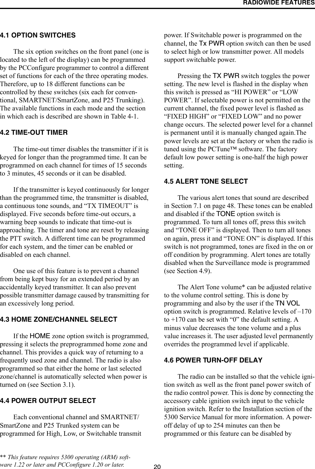 RADIOWIDE FEATURES204.1 OPTION SWITCHESThe six option switches on the front panel (one is located to the left of the display) can be programmed by the PCConfigure programmer to control a different set of functions for each of the three operating modes. Therefore, up to 18 different functions can be controlled by these switches (six each for conven-tional, SMARTNET/SmartZone, and P25 Trunking). The available functions in each mode and the section in which each is described are shown in Table 4-1. 4.2 TIME-OUT TIMERThe time-out timer disables the transmitter if it is keyed for longer than the programmed time. It can be programmed on each channel for times of 15 seconds to 3 minutes, 45 seconds or it can be disabled. If the transmitter is keyed continuously for longer than the programmed time, the transmitter is disabled, a continuous tone sounds, and “TX TIMEOUT” is displayed. Five seconds before time-out occurs, a warning beep sounds to indicate that time-out is approaching. The timer and tone are reset by releasing the PTT switch. A different time can be programmed for each system, and the timer can be enabled or disabled on each channel. One use of this feature is to prevent a channel from being kept busy for an extended period by an accidentally keyed transmitter. It can also prevent possible transmitter damage caused by transmitting for an excessively long period.4.3 HOME ZONE/CHANNEL SELECTIf the HOME zone option switch is programmed, pressing it selects the preprogrammed home zone and channel. This provides a quick way of returning to a frequently used zone and channel. The radio is also programmed so that either the home or last selected zone/channel is automatically selected when power is turned on (see Section 3.1).4.4 POWER OUTPUT SELECTEach conventional channel and SMARTNET/SmartZone and P25 Trunked system can be programmed for High, Low, or Switchable transmit power. If Switchable power is programmed on the channel, the Tx PWR option switch can then be used to select high or low transmitter power. All models support switchable power.Pressing the TX PWR switch toggles the power setting. The new level is flashed in the display when this switch is pressed as “HI POWER” or “LOW POWER”. If selectable power is not permitted on the current channel, the fixed power level is flashed as “FIXED HIGH” or “FIXED LOW” and no power change occurs. The selected power level for a channel is permanent until it is manually changed again.The power levels are set at the factory or when the radio is tuned using the PCTune™ software. The factory default low power setting is one-half the high power setting.4.5 ALERT TONE SELECTThe various alert tones that sound are described in Section 7.1 on page 48. These tones can be enabled and disabled if the TONE option switch is programmed. To turn all tones off, press this switch and “TONE OFF” is displayed. Then to turn all tones on again, press it and “TONE ON” is displayed. If this switch is not programmed, tones are fixed in the on or off condition by programming. Alert tones are totally disabled when the Surveillance mode is programmed (see Section 4.9).The Alert Tone volume* can be adjusted relative to the volume control setting. This is done by programming and also by the user if the TN VOL option switch is programmed. Relative levels of –170 to +170 can be set with “0” the default setting. A minus value decreases the tone volume and a plus value increases it. The user adjusted level permanently overrides the programmed level if applicable.4.6 POWER TURN-OFF DELAYThe radio can be installed so that the vehicle igni-tion switch as well as the front panel power switch of the radio control power. This is done by connecting the accessory cable ignition switch input to the vehicle ignition switch. Refer to the Installation section of the 5300 Service Manual for more information. A power-off delay of up to 254 minutes can then be programmed or this feature can be disabled by ** This feature requires 5300 operating (ARM) soft-ware 1.22 or later and PCConfigure 1.20 or later.