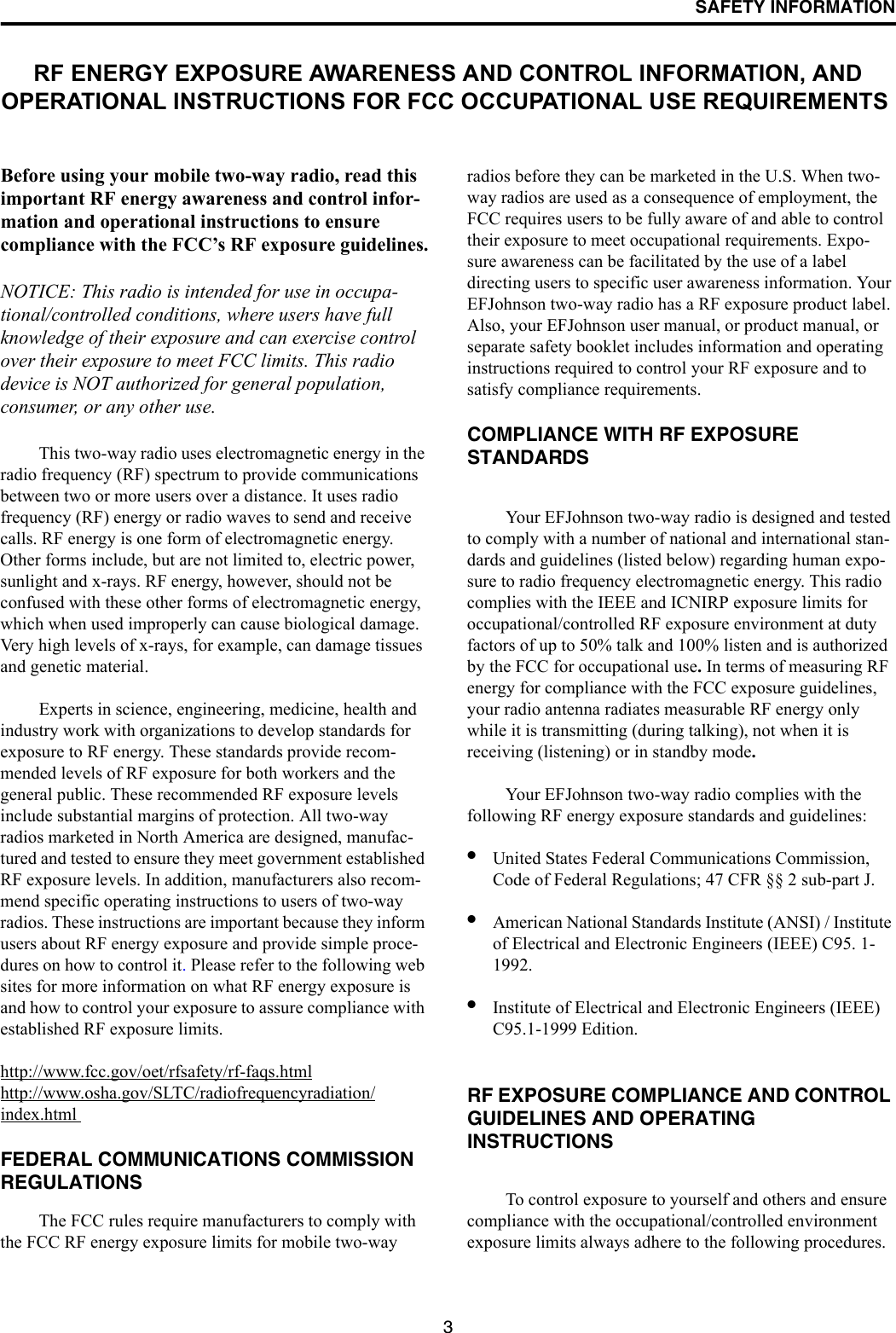 SAFETY INFORMATION3RF ENERGY EXPOSURE AWARENESS AND CONTROL INFORMATION, AND OPERATIONAL INSTRUCTIONS FOR FCC OCCUPATIONAL USE REQUIREMENTS Before using your mobile two-way radio, read this important RF energy awareness and control infor-mation and operational instructions to ensure compliance with the FCC’s RF exposure guidelines.NOTICE: This radio is intended for use in occupa-tional/controlled conditions, where users have full knowledge of their exposure and can exercise control over their exposure to meet FCC limits. This radio device is NOT authorized for general population, consumer, or any other use. This two-way radio uses electromagnetic energy in the radio frequency (RF) spectrum to provide communications between two or more users over a distance. It uses radio frequency (RF) energy or radio waves to send and receive calls. RF energy is one form of electromagnetic energy. Other forms include, but are not limited to, electric power, sunlight and x-rays. RF energy, however, should not be confused with these other forms of electromagnetic energy, which when used improperly can cause biological damage. Very high levels of x-rays, for example, can damage tissues and genetic material. Experts in science, engineering, medicine, health and industry work with organizations to develop standards for exposure to RF energy. These standards provide recom-mended levels of RF exposure for both workers and the general public. These recommended RF exposure levels include substantial margins of protection. All two-way radios marketed in North America are designed, manufac-tured and tested to ensure they meet government established RF exposure levels. In addition, manufacturers also recom-mend specific operating instructions to users of two-way radios. These instructions are important because they inform users about RF energy exposure and provide simple proce-dures on how to control it. Please refer to the following web sites for more information on what RF energy exposure is and how to control your exposure to assure compliance with established RF exposure limits. http://www.fcc.gov/oet/rfsafety/rf-faqs.htmlhttp://www.osha.gov/SLTC/radiofrequencyradiation/index.html FEDERAL COMMUNICATIONS COMMISSION REGULATIONS The FCC rules require manufacturers to comply with the FCC RF energy exposure limits for mobile two-way radios before they can be marketed in the U.S. When two-way radios are used as a consequence of employment, the FCC requires users to be fully aware of and able to control their exposure to meet occupational requirements. Expo-sure awareness can be facilitated by the use of a label directing users to specific user awareness information. Your EFJohnson two-way radio has a RF exposure product label. Also, your EFJohnson user manual, or product manual, or separate safety booklet includes information and operating instructions required to control your RF exposure and to satisfy compliance requirements. COMPLIANCE WITH RF EXPOSURE STANDARDS Your EFJohnson two-way radio is designed and tested to comply with a number of national and international stan-dards and guidelines (listed below) regarding human expo-sure to radio frequency electromagnetic energy. This radio complies with the IEEE and ICNIRP exposure limits for occupational/controlled RF exposure environment at duty factors of up to 50% talk and 100% listen and is authorized by the FCC for occupational use. In terms of measuring RF energy for compliance with the FCC exposure guidelines, your radio antenna radiates measurable RF energy only while it is transmitting (during talking), not when it is receiving (listening) or in standby mode.Your EFJohnson two-way radio complies with the following RF energy exposure standards and guidelines: •United States Federal Communications Commission, Code of Federal Regulations; 47 CFR §§ 2 sub-part J. •American National Standards Institute (ANSI) / Institute of Electrical and Electronic Engineers (IEEE) C95. 1-1992. •Institute of Electrical and Electronic Engineers (IEEE) C95.1-1999 Edition. RF EXPOSURE COMPLIANCE AND CONTROL GUIDELINES AND OPERATINGINSTRUCTIONS To control exposure to yourself and others and ensure compliance with the occupational/controlled environment exposure limits always adhere to the following procedures. 