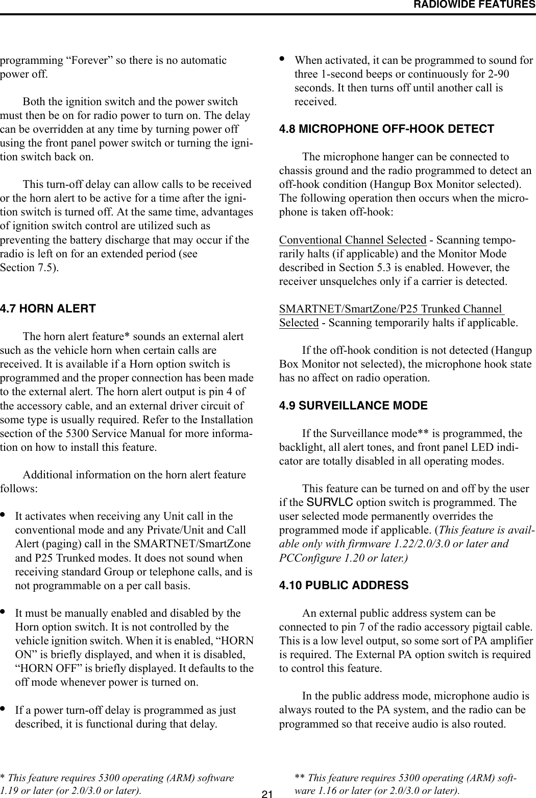 RADIOWIDE FEATURES21programming “Forever” so there is no automatic power off. Both the ignition switch and the power switch must then be on for radio power to turn on. The delay can be overridden at any time by turning power off using the front panel power switch or turning the igni-tion switch back on.This turn-off delay can allow calls to be received or the horn alert to be active for a time after the igni-tion switch is turned off. At the same time, advantages of ignition switch control are utilized such as preventing the battery discharge that may occur if the radio is left on for an extended period (see Section 7.5). 4.7 HORN ALERTThe horn alert feature* sounds an external alert such as the vehicle horn when certain calls are received. It is available if a Horn option switch is programmed and the proper connection has been made to the external alert. The horn alert output is pin 4 of the accessory cable, and an external driver circuit of some type is usually required. Refer to the Installation section of the 5300 Service Manual for more informa-tion on how to install this feature. Additional information on the horn alert feature follows:•It activates when receiving any Unit call in the conventional mode and any Private/Unit and Call Alert (paging) call in the SMARTNET/SmartZone and P25 Trunked modes. It does not sound when receiving standard Group or telephone calls, and is not programmable on a per call basis.•It must be manually enabled and disabled by the Horn option switch. It is not controlled by the vehicle ignition switch. When it is enabled, “HORN ON” is briefly displayed, and when it is disabled, “HORN OFF” is briefly displayed. It defaults to the off mode whenever power is turned on. •If a power turn-off delay is programmed as just described, it is functional during that delay. •When activated, it can be programmed to sound for three 1-second beeps or continuously for 2-90 seconds. It then turns off until another call is received. 4.8 MICROPHONE OFF-HOOK DETECTThe microphone hanger can be connected to chassis ground and the radio programmed to detect an off-hook condition (Hangup Box Monitor selected). The following operation then occurs when the micro-phone is taken off-hook:Conventional Channel Selected - Scanning tempo-rarily halts (if applicable) and the Monitor Mode described in Section 5.3 is enabled. However, the receiver unsquelches only if a carrier is detected. SMARTNET/SmartZone/P25 Trunked Channel Selected - Scanning temporarily halts if applicable. If the off-hook condition is not detected (Hangup Box Monitor not selected), the microphone hook state has no affect on radio operation.4.9 SURVEILLANCE MODEIf the Surveillance mode** is programmed, the backlight, all alert tones, and front panel LED indi-cator are totally disabled in all operating modes.This feature can be turned on and off by the user if the SURVLC option switch is programmed. The user selected mode permanently overrides the programmed mode if applicable. (This feature is avail-able only with firmware 1.22/2.0/3.0 or later and PCConfigure 1.20 or later.)4.10 PUBLIC ADDRESSAn external public address system can be connected to pin 7 of the radio accessory pigtail cable. This is a low level output, so some sort of PA amplifier is required. The External PA option switch is required to control this feature. In the public address mode, microphone audio is always routed to the PA system, and the radio can be programmed so that receive audio is also routed. ** This feature requires 5300 operating (ARM) soft-ware 1.16 or later (or 2.0/3.0 or later).* This feature requires 5300 operating (ARM) software 1.19 or later (or 2.0/3.0 or later).