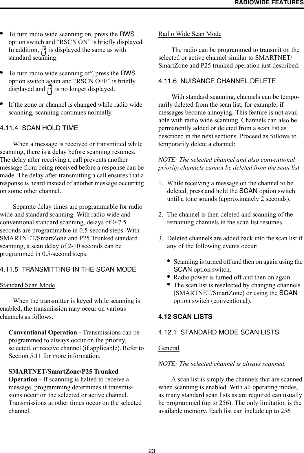 RADIOWIDE FEATURES23•To turn radio wide scanning on, press the RWS option switch and “RSCN ON” is briefly displayed. In addition,   is displayed the same as with standard scanning. •To turn radio wide scanning off, press the RWS option switch again and “RSCN OFF” is briefly displayed and   is no longer displayed.•If the zone or channel is changed while radio wide scanning, scanning continues normally.4.11.4  SCAN HOLD TIMEWhen a message is received or transmitted while scanning, there is a delay before scanning resumes. The delay after receiving a call prevents another message from being received before a response can be made. The delay after transmitting a call ensures that a response is heard instead of another message occurring on some other channel. Separate delay times are programmable for radio wide and standard scanning. With radio wide and conventional standard scanning, delays of 0-7.5 seconds are programmable in 0.5-second steps. With SMARTNET/SmartZone and P25 Trunked standard scanning, a scan delay of 2-10 seconds can be programmed in 0.5-second steps. 4.11.5  TRANSMITTING IN THE SCAN MODEStandard Scan ModeWhen the transmitter is keyed while scanning is enabled, the transmission may occur on various channels as follows. Conventional Operation - Transmissions can be programmed to always occur on the priority, selected, or receive channel (if applicable). Refer to Section 5.11 for more information.SMARTNET/SmartZone/P25 Trunked Operation - If scanning is halted to receive a message, programming determines if transmis-sions occur on the selected or active channel. Transmissions at other times occur on the selected channel. Radio Wide Scan ModeThe radio can be programmed to transmit on the selected or active channel similar to SMARTNET/SmartZone and P25 trunked operation just described.4.11.6  NUISANCE CHANNEL DELETEWith standard scanning, channels can be tempo-rarily deleted from the scan list, for example, if messages become annoying. This feature is not avail-able with radio wide scanning. Channels can also be permanently added or deleted from a scan list as described in the next sections. Proceed as follows to temporarily delete a channel:NOTE: The selected channel and also conventional priority channels cannot be deleted from the scan list.1. While receiving a message on the channel to be deleted, press and hold the SCAN option switch until a tone sounds (approximately 2 seconds). 2. The channel is then deleted and scanning of the remaining channels in the scan list resumes.3. Deleted channels are added back into the scan list if any of the following events occur:•Scanning is turned off and then on again using the SCAN option switch.•Radio power is turned off and then on again.•The scan list is reselected by changing channels (SMARTNET/SmartZone) or using the SCAN option switch (conventional).4.12 SCAN LISTS4.12.1  STANDARD MODE SCAN LISTS GeneralNOTE: The selected channel is always scanned.A scan list is simply the channels that are scanned when scanning is enabled. With all operating modes, as many standard scan lists as are required can usually be programmed (up to 256). The only limitation is the available memory. Each list can include up to 256 