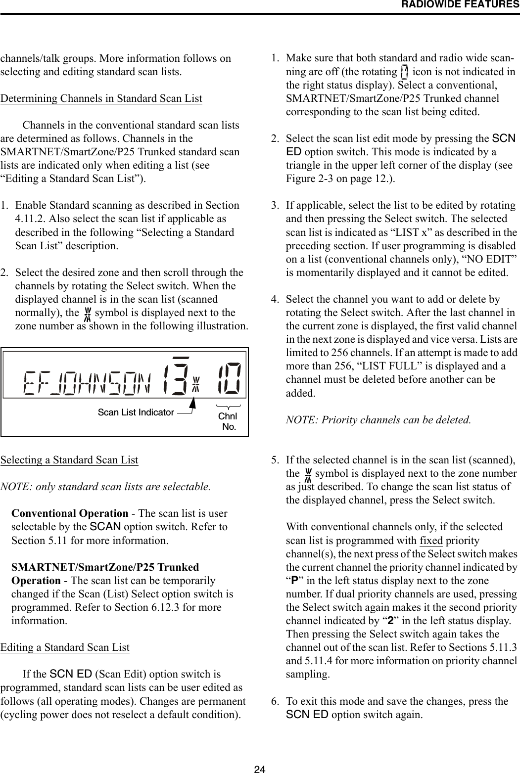 RADIOWIDE FEATURES24channels/talk groups. More information follows on selecting and editing standard scan lists.Determining Channels in Standard Scan ListChannels in the conventional standard scan lists are determined as follows. Channels in the SMARTNET/SmartZone/P25 Trunked standard scan lists are indicated only when editing a list (see “Editing a Standard Scan List”).1. Enable Standard scanning as described in Section 4.11.2. Also select the scan list if applicable as described in the following “Selecting a Standard Scan List” description. 2. Select the desired zone and then scroll through the channels by rotating the Select switch. When the displayed channel is in the scan list (scanned normally), the   symbol is displayed next to the zone number as shown in the following illustration.Selecting a Standard Scan ListNOTE: only standard scan lists are selectable.Conventional Operation - The scan list is user selectable by the SCAN option switch. Refer to Section 5.11 for more information.SMARTNET/SmartZone/P25 Trunked Operation - The scan list can be temporarily changed if the Scan (List) Select option switch is programmed. Refer to Section 6.12.3 for more information.Editing a Standard Scan ListIf the SCN ED (Scan Edit) option switch is programmed, standard scan lists can be user edited as follows (all operating modes). Changes are permanent (cycling power does not reselect a default condition).1. Make sure that both standard and radio wide scan-ning are off (the rotating   icon is not indicated in the right status display). Select a conventional, SMARTNET/SmartZone/P25 Trunked channel corresponding to the scan list being edited.2. Select the scan list edit mode by pressing the SCN ED option switch. This mode is indicated by a triangle in the upper left corner of the display (see Figure 2-3 on page 12.). 3. If applicable, select the list to be edited by rotating and then pressing the Select switch. The selected scan list is indicated as “LIST x” as described in the preceding section. If user programming is disabled on a list (conventional channels only), “NO EDIT” is momentarily displayed and it cannot be edited.4. Select the channel you want to add or delete by rotating the Select switch. After the last channel in the current zone is displayed, the first valid channel in the next zone is displayed and vice versa. Lists are limited to 256 channels. If an attempt is made to add more than 256, “LIST FULL” is displayed and a channel must be deleted before another can be added.NOTE: Priority channels can be deleted.5. If the selected channel is in the scan list (scanned), the   symbol is displayed next to the zone number as just described. To change the scan list status of the displayed channel, press the Select switch. With conventional channels only, if the selected scan list is programmed with fixed priority channel(s), the next press of the Select switch makes the current channel the priority channel indicated by “P” in the left status display next to the zone number. If dual priority channels are used, pressing the Select switch again makes it the second priority channel indicated by “2” in the left status display. Then pressing the Select switch again takes the channel out of the scan list. Refer to Sections 5.11.3 and 5.11.4 for more information on priority channel sampling.6. To exit this mode and save the changes, press the SCN ED option switch again.Scan List Indicator ChnlNo.