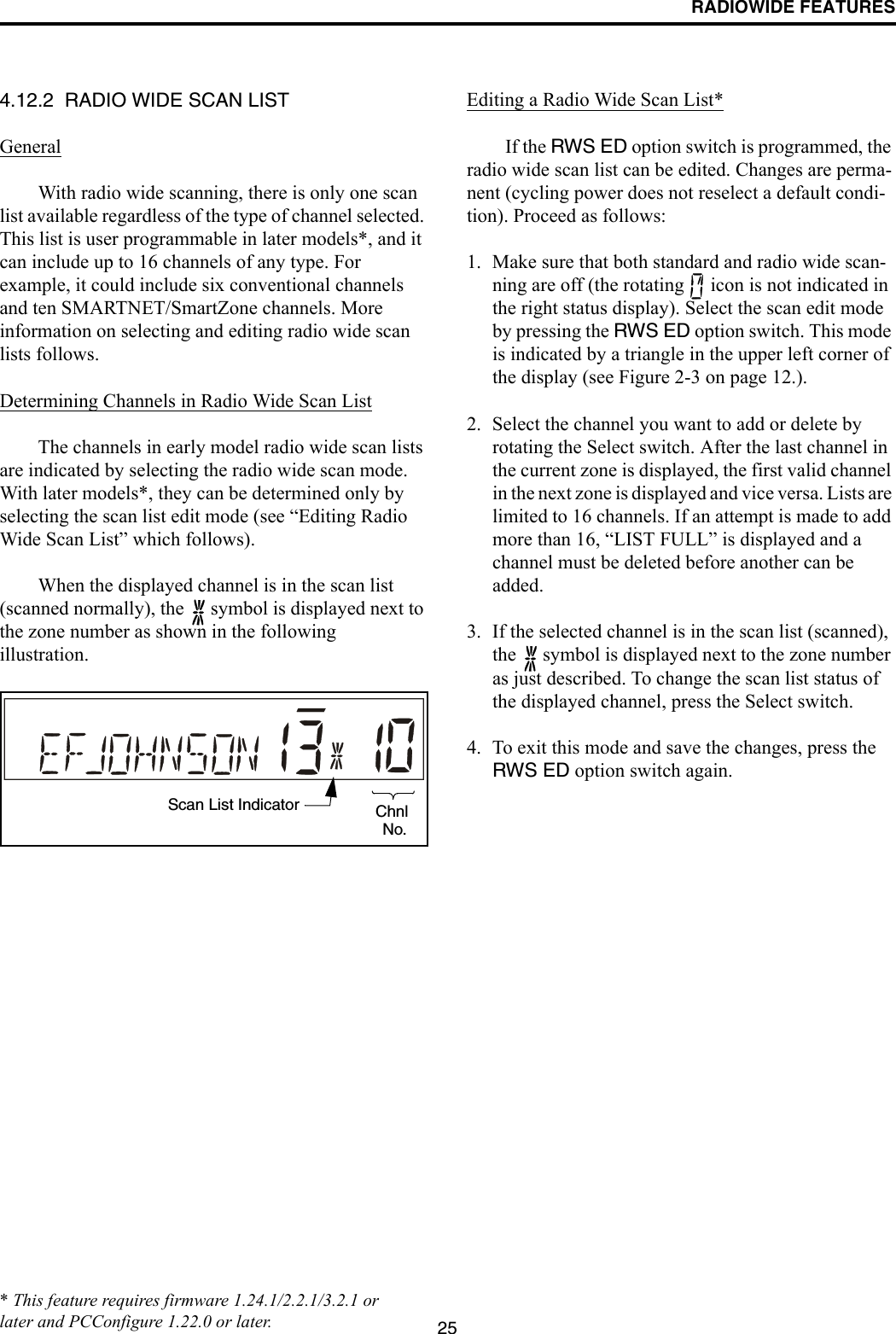 RADIOWIDE FEATURES254.12.2  RADIO WIDE SCAN LISTGeneralWith radio wide scanning, there is only one scan list available regardless of the type of channel selected. This list is user programmable in later models*, and it can include up to 16 channels of any type. For example, it could include six conventional channels and ten SMARTNET/SmartZone channels. More information on selecting and editing radio wide scan lists follows.Determining Channels in Radio Wide Scan ListThe channels in early model radio wide scan lists are indicated by selecting the radio wide scan mode. With later models*, they can be determined only by selecting the scan list edit mode (see “Editing Radio Wide Scan List” which follows).When the displayed channel is in the scan list (scanned normally), the   symbol is displayed next to the zone number as shown in the following illustration.Editing a Radio Wide Scan List*If the RWS ED option switch is programmed, the radio wide scan list can be edited. Changes are perma-nent (cycling power does not reselect a default condi-tion). Proceed as follows:1. Make sure that both standard and radio wide scan-ning are off (the rotating   icon is not indicated in the right status display). Select the scan edit mode by pressing the RWS ED option switch. This mode is indicated by a triangle in the upper left corner of the display (see Figure 2-3 on page 12.). 2. Select the channel you want to add or delete by rotating the Select switch. After the last channel in the current zone is displayed, the first valid channel in the next zone is displayed and vice versa. Lists are limited to 16 channels. If an attempt is made to add more than 16, “LIST FULL” is displayed and a channel must be deleted before another can be added.3. If the selected channel is in the scan list (scanned), the   symbol is displayed next to the zone number as just described. To change the scan list status of the displayed channel, press the Select switch. 4. To exit this mode and save the changes, press the RWS ED option switch again.Scan List Indicator ChnlNo.* This feature requires firmware 1.24.1/2.2.1/3.2.1 or later and PCConfigure 1.22.0 or later.