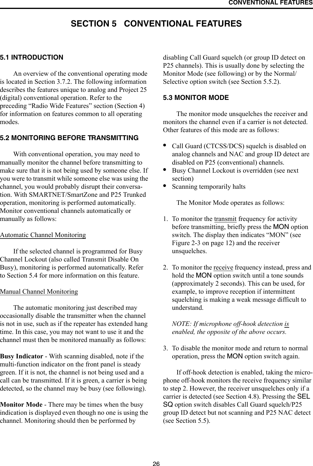 26CONVENTIONAL FEATURESSECTION 5   CONVENTIONAL FEATURES5.1 INTRODUCTIONAn overview of the conventional operating mode is located in Section 3.7.2. The following information describes the features unique to analog and Project 25 (digital) conventional operation. Refer to the preceding “Radio Wide Features” section (Section 4) for information on features common to all operating modes.5.2 MONITORING BEFORE TRANSMITTINGWith conventional operation, you may need to manually monitor the channel before transmitting to make sure that it is not being used by someone else. If you were to transmit while someone else was using the channel, you would probably disrupt their conversa-tion. With SMARTNET/SmartZone and P25 Trunked operation, monitoring is performed automatically. Monitor conventional channels automatically or manually as follows:Automatic Channel MonitoringIf the selected channel is programmed for Busy Channel Lockout (also called Transmit Disable On Busy), monitoring is performed automatically. Refer to Section 5.4 for more information on this feature.Manual Channel MonitoringThe automatic monitoring just described may occasionally disable the transmitter when the channel is not in use, such as if the repeater has extended hang time. In this case, you may not want to use it and the channel must then be monitored manually as follows:Busy Indicator - With scanning disabled, note if the multi-function indicator on the front panel is steady green. If it is not, the channel is not being used and a call can be transmitted. If it is green, a carrier is being detected, so the channel may be busy (see following). Monitor Mode - There may be times when the busy indication is displayed even though no one is using the channel. Monitoring should then be performed by disabling Call Guard squelch (or group ID detect on P25 channels). This is usually done by selecting the Monitor Mode (see following) or by the Normal/Selective option switch (see Section 5.5.2). 5.3 MONITOR MODEThe monitor mode unsquelches the receiver and monitors the channel even if a carrier is not detected. Other features of this mode are as follows:•Call Guard (CTCSS/DCS) squelch is disabled on analog channels and NAC and group ID detect are disabled on P25 (conventional) channels. •Busy Channel Lockout is overridden (see next section)•Scanning temporarily halts The Monitor Mode operates as follows:1. To monitor the transmit frequency for activity before transmitting, briefly press the MON option switch. The display then indicates “MON” (see Figure 2-3 on page 12) and the receiver unsquelches. 2. To monitor the receive frequency instead, press and hold the MON option switch until a tone sounds (approximately 2 seconds). This can be used, for example, to improve reception if intermittent squelching is making a weak message difficult to understand.NOTE: If microphone off-hook detection is enabled, the opposite of the above occurs.3. To disable the monitor mode and return to normal operation, press the MON option switch again.If off-hook detection is enabled, taking the micro-phone off-hook monitors the receive frequency similar to step 2. However, the receiver unsquelches only if a carrier is detected (see Section 4.8). Pressing the SEL SQ option switch disables Call Guard squelch/P25 group ID detect but not scanning and P25 NAC detect (see Section 5.5). 