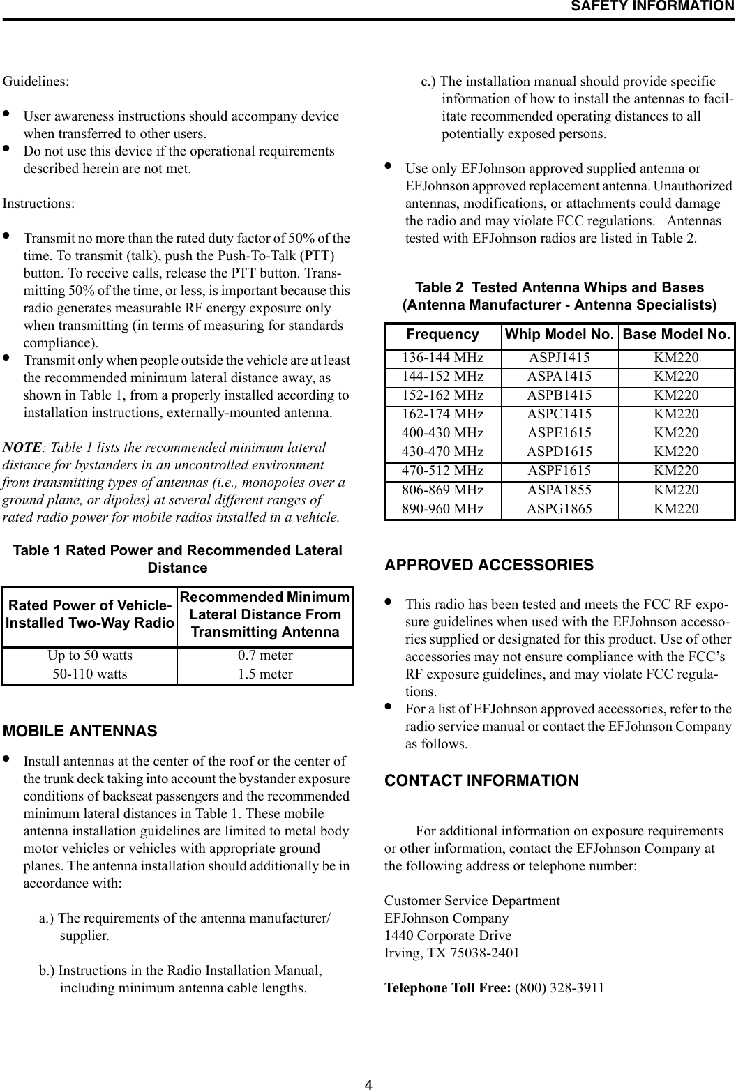 SAFETY INFORMATION4Guidelines: •User awareness instructions should accompany device when transferred to other users. •Do not use this device if the operational requirements described herein are not met. Instructions: •Transmit no more than the rated duty factor of 50% of the time. To transmit (talk), push the Push-To-Talk (PTT) button. To receive calls, release the PTT button. Trans-mitting 50% of the time, or less, is important because this radio generates measurable RF energy exposure only when transmitting (in terms of measuring for standards compliance). •Transmit only when people outside the vehicle are at least the recommended minimum lateral distance away, as shown in Table 1, from a properly installed according to installation instructions, externally-mounted antenna. NOTE: Table 1 lists the recommended minimum lateral distance for bystanders in an uncontrolled environment from transmitting types of antennas (i.e., monopoles over a ground plane, or dipoles) at several different ranges of rated radio power for mobile radios installed in a vehicle.MOBILE ANTENNAS •Install antennas at the center of the roof or the center of the trunk deck taking into account the bystander exposure conditions of backseat passengers and the recommended minimum lateral distances in Table 1. These mobile antenna installation guidelines are limited to metal body motor vehicles or vehicles with appropriate ground planes. The antenna installation should additionally be in accordance with:a.) The requirements of the antenna manufacturer/supplier. b.) Instructions in the Radio Installation Manual, including minimum antenna cable lengths. c.) The installation manual should provide specific information of how to install the antennas to facil-itate recommended operating distances to all potentially exposed persons. •Use only EFJohnson approved supplied antenna or EFJohnson approved replacement antenna. Unauthorized antennas, modifications, or attachments could damage the radio and may violate FCC regulations.   Antennas tested with EFJohnson radios are listed in Table 2.APPROVED ACCESSORIES •This radio has been tested and meets the FCC RF expo-sure guidelines when used with the EFJohnson accesso-ries supplied or designated for this product. Use of other accessories may not ensure compliance with the FCC’s RF exposure guidelines, and may violate FCC regula-tions. •For a list of EFJohnson approved accessories, refer to the radio service manual or contact the EFJohnson Company as follows.CONTACT INFORMATION For additional information on exposure requirements or other information, contact the EFJohnson Company at the following address or telephone number:Customer Service DepartmentEFJohnson Company1440 Corporate DriveIrving, TX 75038-2401Telephone Toll Free: (800) 328-3911Table 1 Rated Power and Recommended Lateral DistanceRated Power of Vehicle-Installed Two-Way RadioRecommended Minimum Lateral Distance From Transmitting AntennaUp to 50 watts 0.7 meter50-110 watts 1.5 meterTable 2  Tested Antenna Whips and Bases(Antenna Manufacturer - Antenna Specialists)Frequency Whip Model No. Base Model No.136-144 MHz ASPJ1415 KM220144-152 MHz ASPA1415 KM220152-162 MHz ASPB1415 KM220162-174 MHz ASPC1415 KM220400-430 MHz ASPE1615 KM220430-470 MHz ASPD1615 KM220470-512 MHz ASPF1615 KM220806-869 MHz ASPA1855 KM220890-960 MHz ASPG1865 KM220