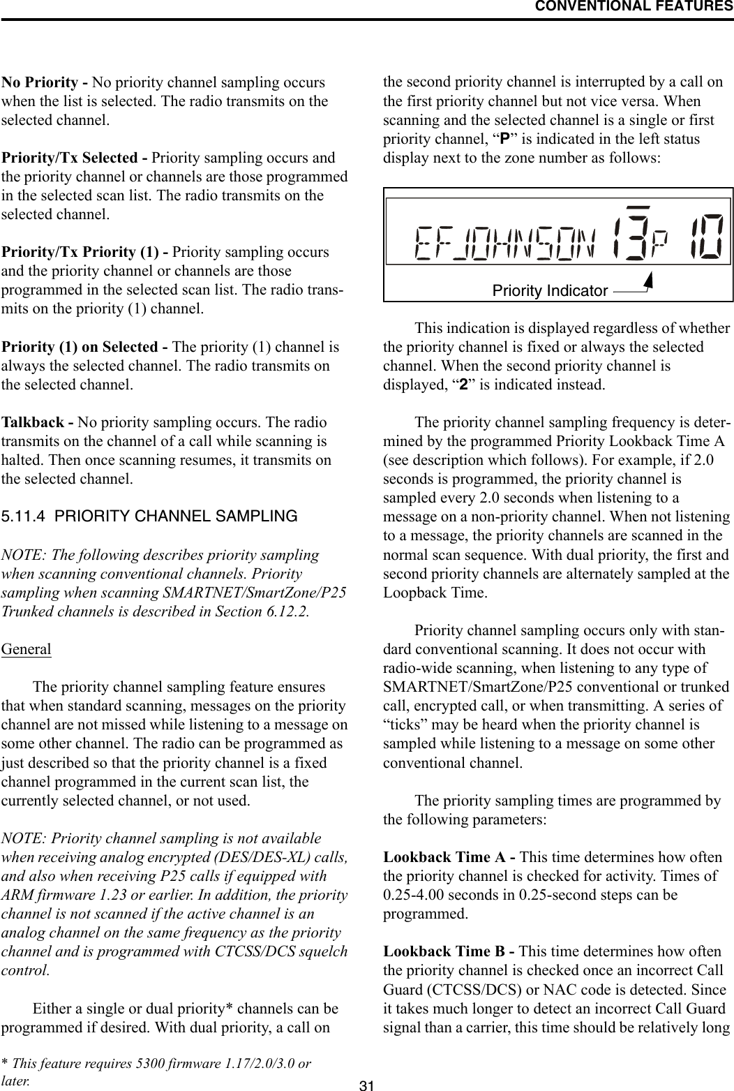 CONVENTIONAL FEATURES31No Priority - No priority channel sampling occurs when the list is selected. The radio transmits on the selected channel.Priority/Tx Selected - Priority sampling occurs and the priority channel or channels are those programmed in the selected scan list. The radio transmits on the selected channel.Priority/Tx Priority (1) - Priority sampling occurs and the priority channel or channels are those programmed in the selected scan list. The radio trans-mits on the priority (1) channel.Priority (1) on Selected - The priority (1) channel is always the selected channel. The radio transmits on the selected channel. Talkback - No priority sampling occurs. The radio transmits on the channel of a call while scanning is halted. Then once scanning resumes, it transmits on the selected channel.5.11.4  PRIORITY CHANNEL SAMPLINGNOTE: The following describes priority sampling when scanning conventional channels. Priority sampling when scanning SMARTNET/SmartZone/P25 Trunked channels is described in Section 6.12.2.GeneralThe priority channel sampling feature ensures that when standard scanning, messages on the priority channel are not missed while listening to a message on some other channel. The radio can be programmed as just described so that the priority channel is a fixed channel programmed in the current scan list, the currently selected channel, or not used.NOTE: Priority channel sampling is not available when receiving analog encrypted (DES/DES-XL) calls, and also when receiving P25 calls if equipped with ARM firmware 1.23 or earlier. In addition, the priority channel is not scanned if the active channel is an analog channel on the same frequency as the priority channel and is programmed with CTCSS/DCS squelch control.Either a single or dual priority* channels can be programmed if desired. With dual priority, a call on the second priority channel is interrupted by a call on the first priority channel but not vice versa. When scanning and the selected channel is a single or first priority channel, “P” is indicated in the left status display next to the zone number as follows:This indication is displayed regardless of whether the priority channel is fixed or always the selected channel. When the second priority channel is displayed, “2” is indicated instead. The priority channel sampling frequency is deter-mined by the programmed Priority Lookback Time A (see description which follows). For example, if 2.0 seconds is programmed, the priority channel is sampled every 2.0 seconds when listening to a message on a non-priority channel. When not listening to a message, the priority channels are scanned in the normal scan sequence. With dual priority, the first and second priority channels are alternately sampled at the Loopback Time.Priority channel sampling occurs only with stan-dard conventional scanning. It does not occur with radio-wide scanning, when listening to any type of SMARTNET/SmartZone/P25 conventional or trunked call, encrypted call, or when transmitting. A series of “ticks” may be heard when the priority channel is sampled while listening to a message on some other conventional channel. The priority sampling times are programmed by the following parameters:Lookback Time A - This time determines how often the priority channel is checked for activity. Times of 0.25-4.00 seconds in 0.25-second steps can be programmed.Lookback Time B - This time determines how often the priority channel is checked once an incorrect Call Guard (CTCSS/DCS) or NAC code is detected. Since it takes much longer to detect an incorrect Call Guard signal than a carrier, this time should be relatively long Priority Indicator* This feature requires 5300 firmware 1.17/2.0/3.0 or later.